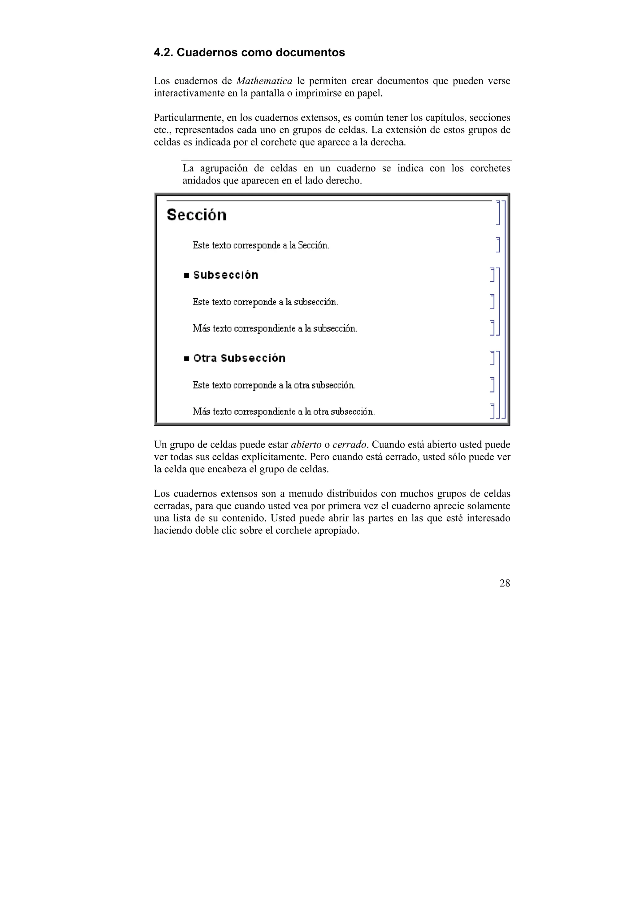 4.2. Cuadernos como documentos

Los cuadernos de Mathematica le permiten crear documentos que pueden verse
interactivamente en la pantalla o imprimirse en papel.

Particularmente, en los cuadernos extensos, es común tener los capítulos, secciones
etc., representados cada uno en grupos de celdas. La extensión de estos grupos de
celdas es indicada por el corchete que aparece a la derecha.

      La agrupación de celdas en un cuaderno se indica con los corchetes
      anidados que aparecen en el lado derecho.




Un grupo de celdas puede estar abierto o cerrado. Cuando está abierto usted puede
ver todas sus celdas explícitamente. Pero cuando está cerrado, usted sólo puede ver
la celda que encabeza el grupo de celdas.

Los cuadernos extensos son a menudo distribuidos con muchos grupos de celdas
cerradas, para que cuando usted vea por primera vez el cuaderno aprecie solamente
una lista de su contenido. Usted puede abrir las partes en las que esté interesado
haciendo doble clic sobre el corchete apropiado.



                                                                                28
 