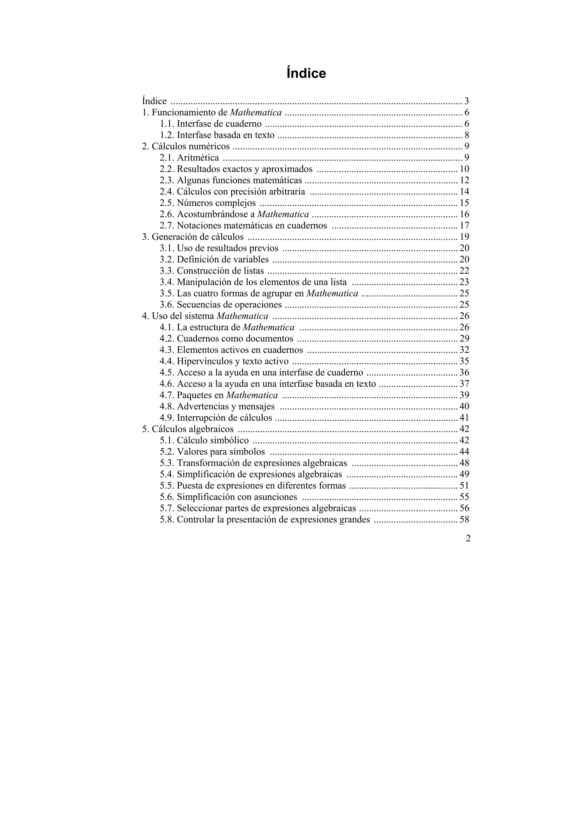 Índice
Índice ...................................................................................................................... 3
1. Funcionamiento de Mathematica ........................................................................ 6
    1.1. Interfase de cuaderno ................................................................................ 6
    1.2. Interfase basada en texto ........................................................................... 8
2. Cálculos numéricos ............................................................................................. 9
    2.1. Aritmética ................................................................................................. 9
    2.2. Resultados exactos y aproximados ......................................................... 10
    2.3. Algunas funciones matemáticas .............................................................. 12
    2.4. Cálculos con precisión arbitraria ............................................................ 14
    2.5. Números complejos ................................................................................ 15
    2.6. Acostumbrándose a Mathematica ........................................................... 16
    2.7. Notaciones matemáticas en cuadernos ................................................... 17
3. Generación de cálculos ..................................................................................... 19
    3.1. Uso de resultados previos ....................................................................... 20
    3.2. Definición de variables ........................................................................... 20
    3.3. Construcción de listas ............................................................................. 22
    3.4. Manipulación de los elementos de una lista ........................................... 23
    3.5. Las cuatro formas de agrupar en Mathematica ....................................... 25
    3.6. Secuencias de operaciones ...................................................................... 25
4. Uso del sistema Mathematica ........................................................................... 26
    4.1. La estructura de Mathematica ................................................................ 26
    4.2. Cuadernos como documentos ................................................................. 29
    4.3. Elementos activos en cuadernos ............................................................. 32
    4.4. Hipervínculos y texto activo ................................................................... 35
    4.5. Acceso a la ayuda en una interfase de cuaderno ..................................... 36
    4.6. Acceso a la ayuda en una interfase basada en texto ................................ 37
    4.7. Paquetes en Mathematica ....................................................................... 39
    4.8. Advertencias y mensajes ........................................................................ 40
    4.9. Interrupción de cálculos .......................................................................... 41
5. Cálculos algebraicos ......................................................................................... 42
    5.1. Cálculo simbólico ................................................................................... 42
    5.2. Valores para símbolos ............................................................................ 44
    5.3. Transformación de expresiones algebraicas ........................................... 48
    5.4. Simplificación de expresiones algebraicas ............................................. 49
    5.5. Puesta de expresiones en diferentes formas ............................................ 51
    5.6. Simplificación con asunciones ............................................................... 55
    5.7. Seleccionar partes de expresiones algebraicas ........................................ 56
    5.8. Controlar la presentación de expresiones grandes .................................. 58
                                                                                                                             2
 
