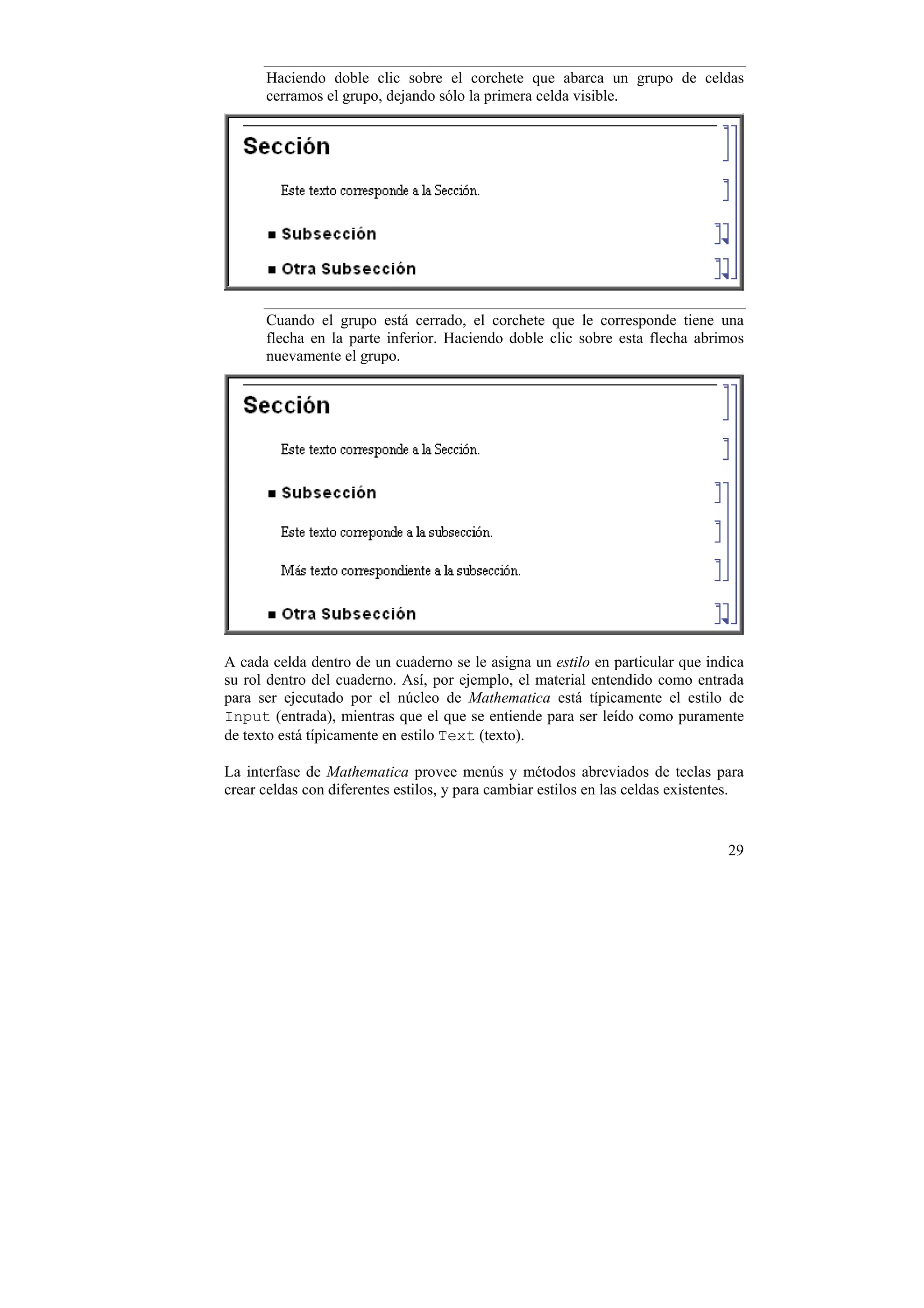 Haciendo doble clic sobre el corchete que abarca un grupo de celdas
      cerramos el grupo, dejando sólo la primera celda visible.




      Cuando el grupo está cerrado, el corchete que le corresponde tiene una
      flecha en la parte inferior. Haciendo doble clic sobre esta flecha abrimos
      nuevamente el grupo.




A cada celda dentro de un cuaderno se le asigna un estilo en particular que indica
su rol dentro del cuaderno. Así, por ejemplo, el material entendido como entrada
para ser ejecutado por el núcleo de Mathematica está típicamente el estilo de
Input (entrada), mientras que el que se entiende para ser leído como puramente
de texto está típicamente en estilo Text (texto).

La interfase de Mathematica provee menús y métodos abreviados de teclas para
crear celdas con diferentes estilos, y para cambiar estilos en las celdas existentes.


                                                                                  29
 