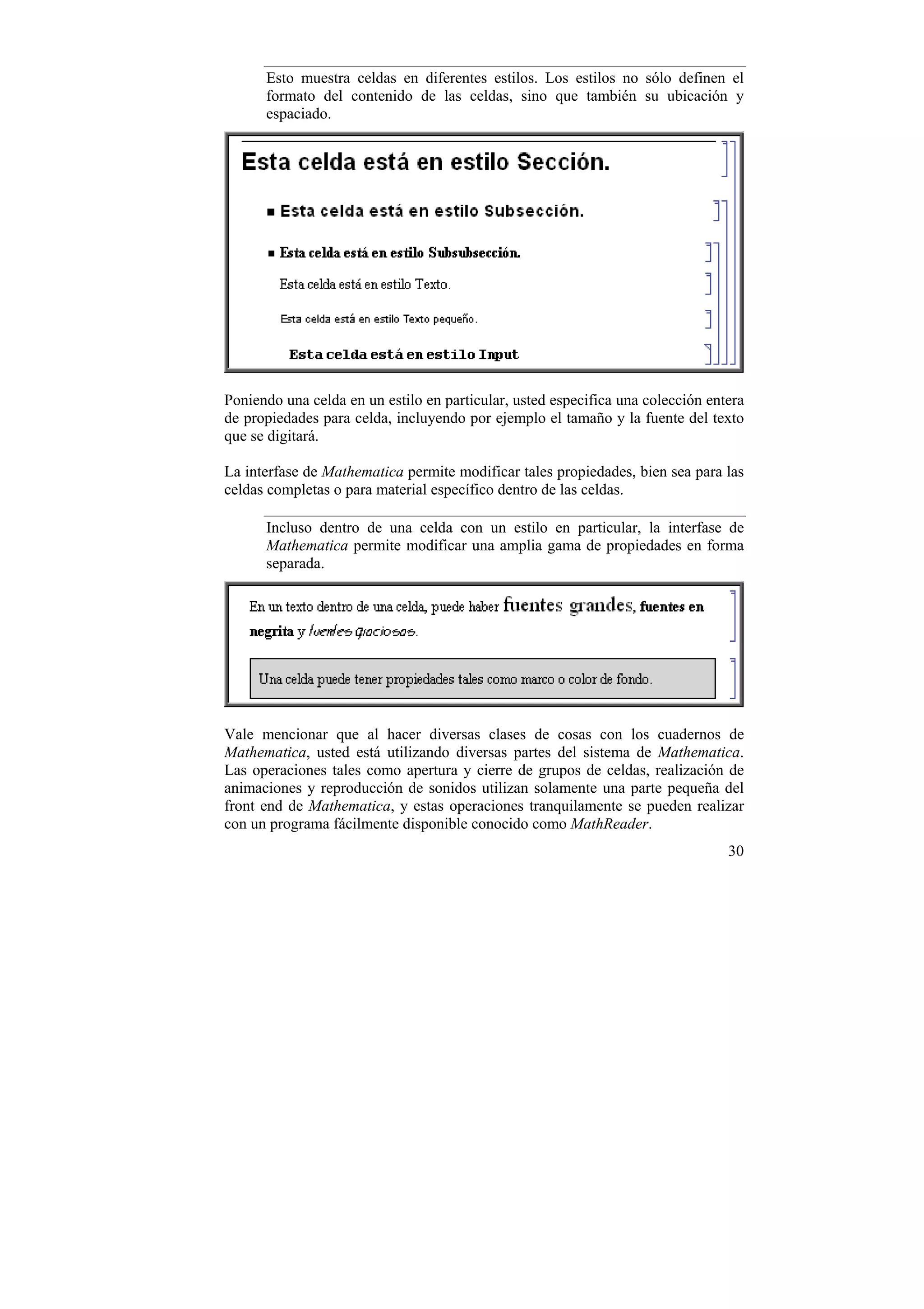Esto muestra celdas en diferentes estilos. Los estilos no sólo definen el
      formato del contenido de las celdas, sino que también su ubicación y
      espaciado.




Poniendo una celda en un estilo en particular, usted especifica una colección entera
de propiedades para celda, incluyendo por ejemplo el tamaño y la fuente del texto
que se digitará.

La interfase de Mathematica permite modificar tales propiedades, bien sea para las
celdas completas o para material específico dentro de las celdas.

      Incluso dentro de una celda con un estilo en particular, la interfase de
      Mathematica permite modificar una amplia gama de propiedades en forma
      separada.




Vale mencionar que al hacer diversas clases de cosas con los cuadernos de
Mathematica, usted está utilizando diversas partes del sistema de Mathematica.
Las operaciones tales como apertura y cierre de grupos de celdas, realización de
animaciones y reproducción de sonidos utilizan solamente una parte pequeña del
front end de Mathematica, y estas operaciones tranquilamente se pueden realizar
con un programa fácilmente disponible conocido como MathReader.
                                                                                 30
 