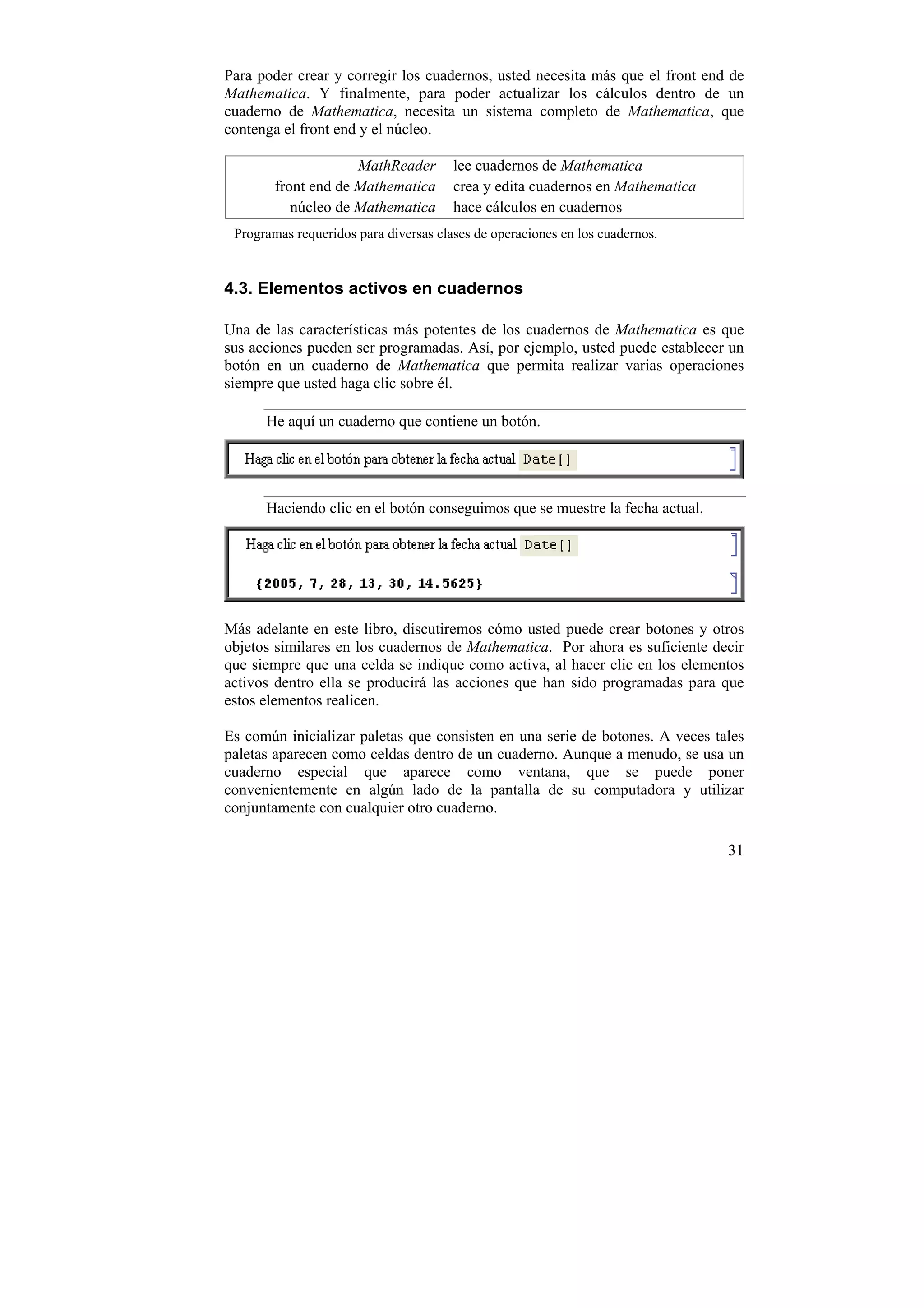 Para poder crear y corregir los cuadernos, usted necesita más que el front end de
Mathematica. Y finalmente, para poder actualizar los cálculos dentro de un
cuaderno de Mathematica, necesita un sistema completo de Mathematica, que
contenga el front end y el núcleo.

                     MathReader        lee cuadernos de Mathematica
        front end de Mathematica       crea y edita cuadernos en Mathematica
           núcleo de Mathematica       hace cálculos en cuadernos
 Programas requeridos para diversas clases de operaciones en los cuadernos.


4.3. Elementos activos en cuadernos

Una de las características más potentes de los cuadernos de Mathematica es que
sus acciones pueden ser programadas. Así, por ejemplo, usted puede establecer un
botón en un cuaderno de Mathematica que permita realizar varias operaciones
siempre que usted haga clic sobre él.

      He aquí un cuaderno que contiene un botón.




      Haciendo clic en el botón conseguimos que se muestre la fecha actual.




Más adelante en este libro, discutiremos cómo usted puede crear botones y otros
objetos similares en los cuadernos de Mathematica. Por ahora es suficiente decir
que siempre que una celda se indique como activa, al hacer clic en los elementos
activos dentro ella se producirá las acciones que han sido programadas para que
estos elementos realicen.

Es común inicializar paletas que consisten en una serie de botones. A veces tales
paletas aparecen como celdas dentro de un cuaderno. Aunque a menudo, se usa un
cuaderno especial que aparece como ventana, que se puede poner
convenientemente en algún lado de la pantalla de su computadora y utilizar
conjuntamente con cualquier otro cuaderno.

                                                                               31
 
