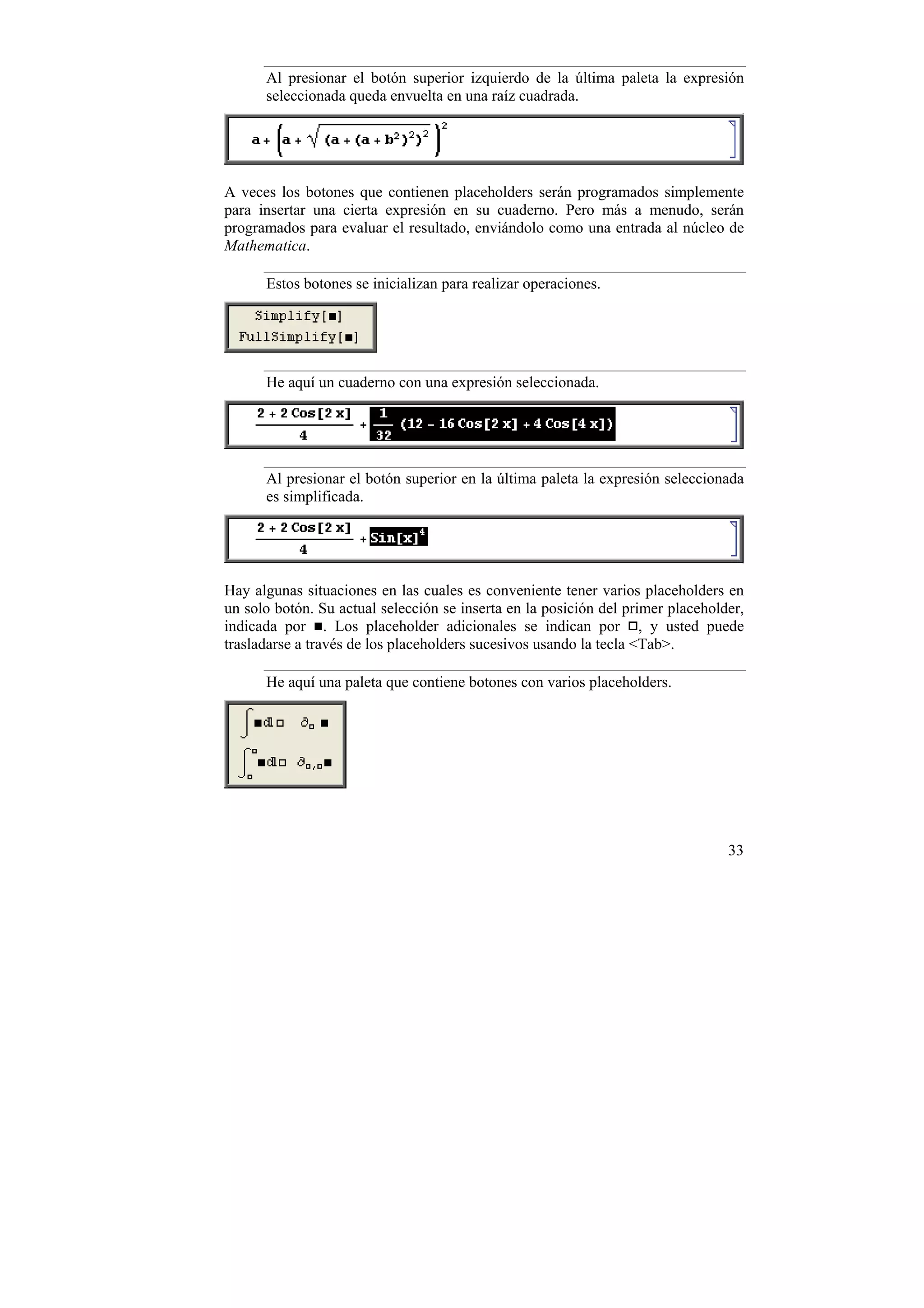 Al presionar el botón superior izquierdo de la última paleta la expresión
      seleccionada queda envuelta en una raíz cuadrada.




A veces los botones que contienen placeholders serán programados simplemente
para insertar una cierta expresión en su cuaderno. Pero más a menudo, serán
programados para evaluar el resultado, enviándolo como una entrada al núcleo de
Mathematica.

      Estos botones se inicializan para realizar operaciones.




      He aquí un cuaderno con una expresión seleccionada.




      Al presionar el botón superior en la última paleta la expresión seleccionada
      es simplificada.




Hay algunas situaciones en las cuales es conveniente tener varios placeholders en
un solo botón. Su actual selección se inserta en la posición del primer placeholder,
indicada por . Los placeholder adicionales se indican por , y usted puede
trasladarse a través de los placeholders sucesivos usando la tecla <Tab>.

      He aquí una paleta que contiene botones con varios placeholders.




                                                                                 33
 