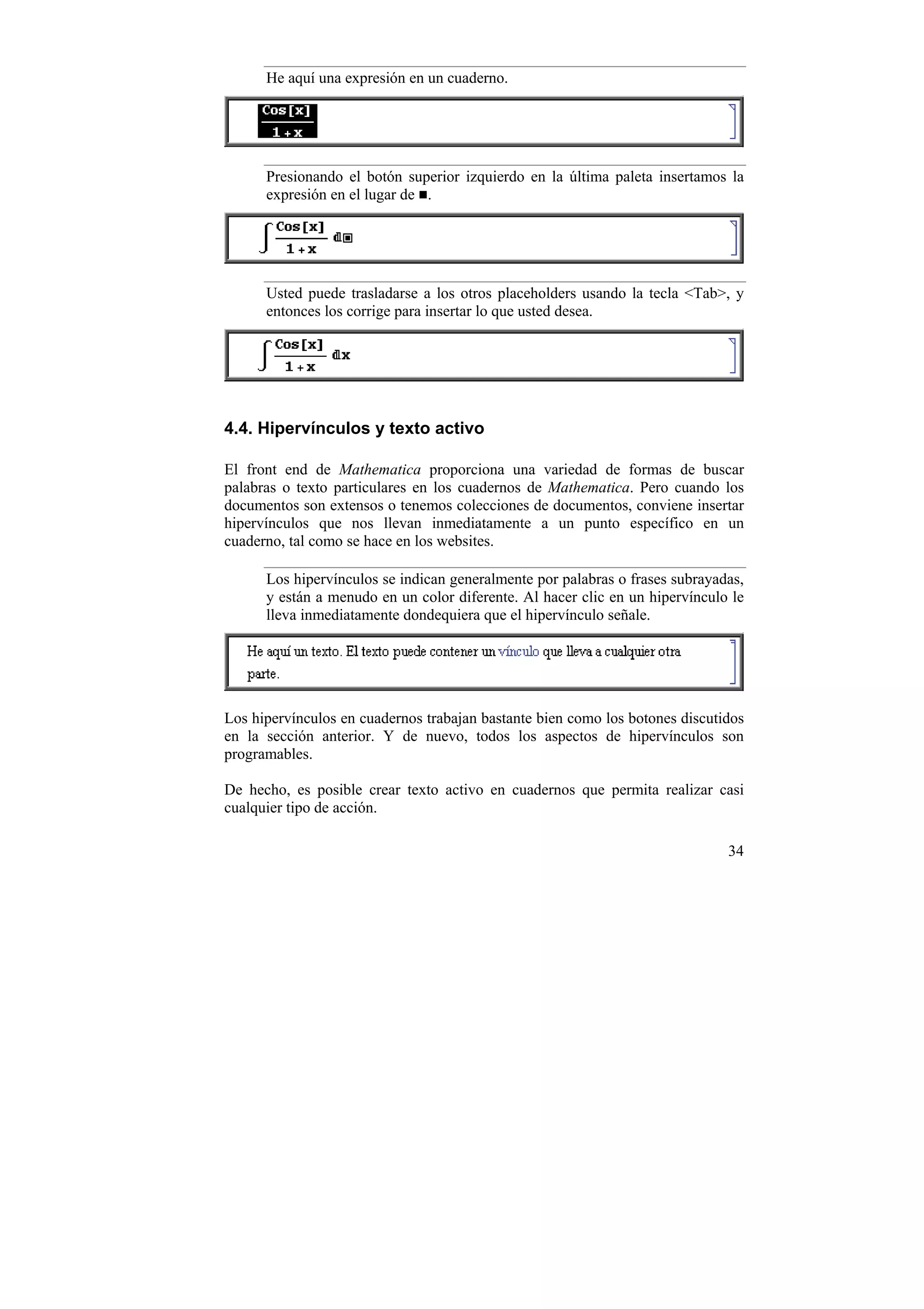 He aquí una expresión en un cuaderno.




      Presionando el botón superior izquierdo en la última paleta insertamos la
      expresión en el lugar de .




      Usted puede trasladarse a los otros placeholders usando la tecla <Tab>, y
      entonces los corrige para insertar lo que usted desea.




4.4. Hipervínculos y texto activo

El front end de Mathematica proporciona una variedad de formas de buscar
palabras o texto particulares en los cuadernos de Mathematica. Pero cuando los
documentos son extensos o tenemos colecciones de documentos, conviene insertar
hipervínculos que nos llevan inmediatamente a un punto específico en un
cuaderno, tal como se hace en los websites.

      Los hipervínculos se indican generalmente por palabras o frases subrayadas,
      y están a menudo en un color diferente. Al hacer clic en un hipervínculo le
      lleva inmediatamente dondequiera que el hipervínculo señale.




Los hipervínculos en cuadernos trabajan bastante bien como los botones discutidos
en la sección anterior. Y de nuevo, todos los aspectos de hipervínculos son
programables.

De hecho, es posible crear texto activo en cuadernos que permita realizar casi
cualquier tipo de acción.

                                                                              34
 