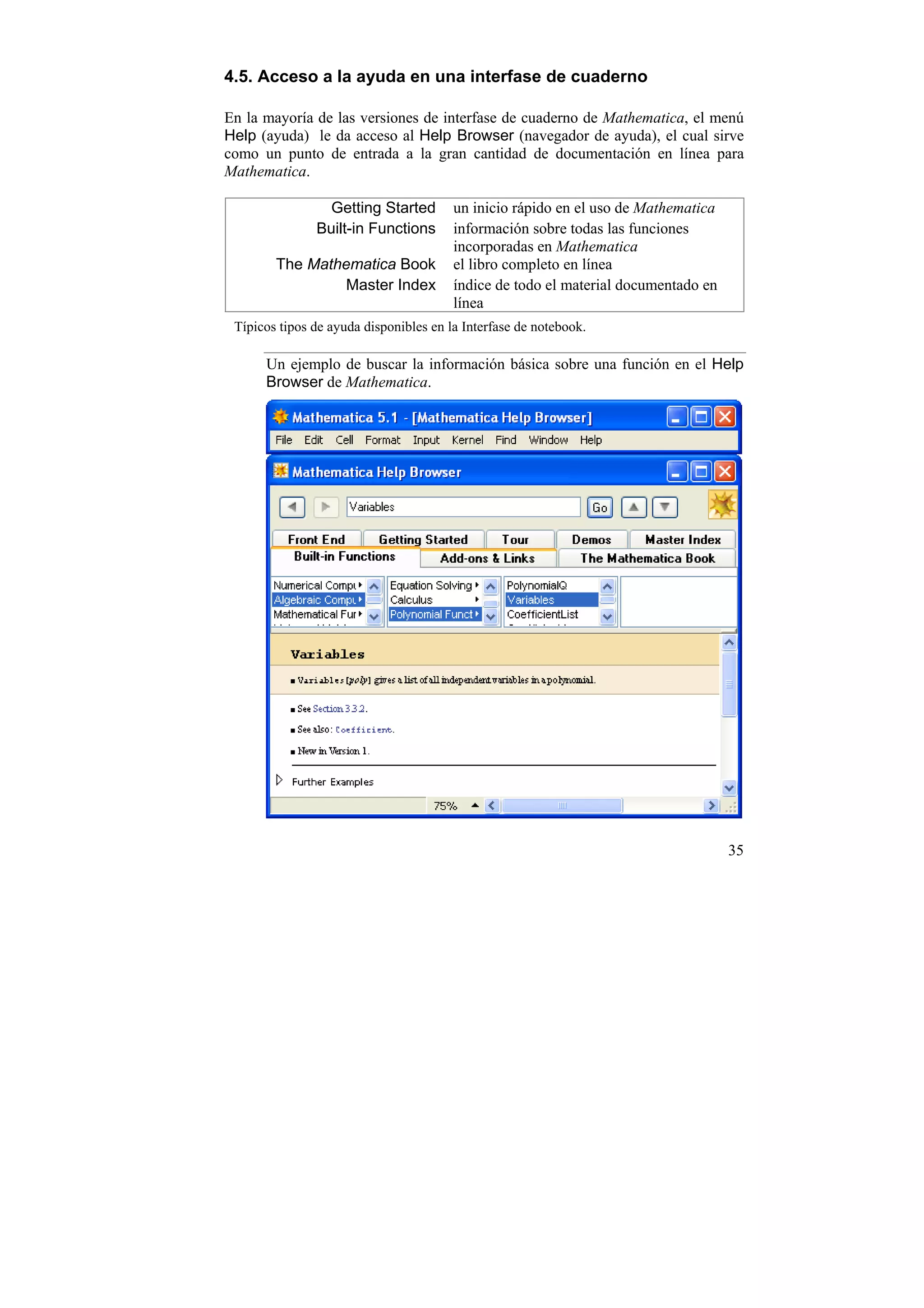 4.5. Acceso a la ayuda en una interfase de cuaderno

En la mayoría de las versiones de interfase de cuaderno de Mathematica, el menú
Help (ayuda) le da acceso al Help Browser (navegador de ayuda), el cual sirve
como un punto de entrada a la gran cantidad de documentación en línea para
Mathematica.

                 Getting Started        un inicio rápido en el uso de Mathematica
               Built-in Functions       información sobre todas las funciones
                                        incorporadas en Mathematica
        The Mathematica Book            el libro completo en línea
                 Master Index           índice de todo el material documentado en
                                        línea
 Típicos tipos de ayuda disponibles en la Interfase de notebook.

      Un ejemplo de buscar la información básica sobre una función en el Help
      Browser de Mathematica.




                                                                                    35
 