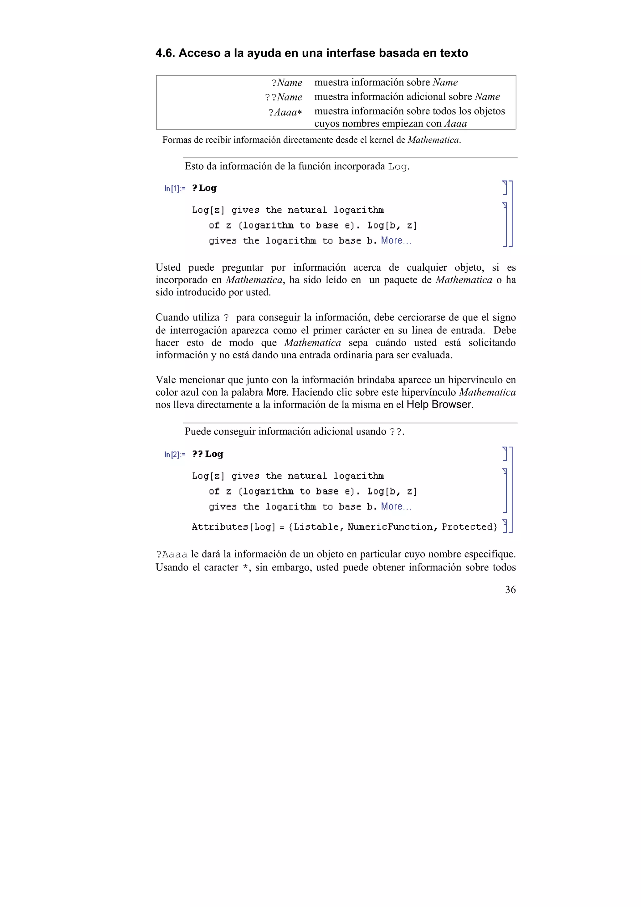 4.6. Acceso a la ayuda en una interfase basada en texto

                           ?Name      muestra información sobre Name
                          ??Name      muestra información adicional sobre Name
                           ?Aaaa∗     muestra información sobre todos los objetos
                                      cuyos nombres empiezan con Aaaa
 Formas de recibir información directamente desde el kernel de Mathematica.

      Esto da información de la función incorporada Log.




Usted puede preguntar por información acerca de cualquier objeto, si es
incorporado en Mathematica, ha sido leído en un paquete de Mathematica o ha
sido introducido por usted.

Cuando utiliza ? para conseguir la información, debe cerciorarse de que el signo
de interrogación aparezca como el primer carácter en su línea de entrada. Debe
hacer esto de modo que Mathematica sepa cuándo usted está solicitando
información y no está dando una entrada ordinaria para ser evaluada.

Vale mencionar que junto con la información brindaba aparece un hipervínculo en
color azul con la palabra More. Haciendo clic sobre este hipervínculo Mathematica
nos lleva directamente a la información de la misma en el Help Browser.

      Puede conseguir información adicional usando ??.




?Aaaa le dará la información de un objeto en particular cuyo nombre especifique.
Usando el caracter *, sin embargo, usted puede obtener información sobre todos

                                                                                    36
 