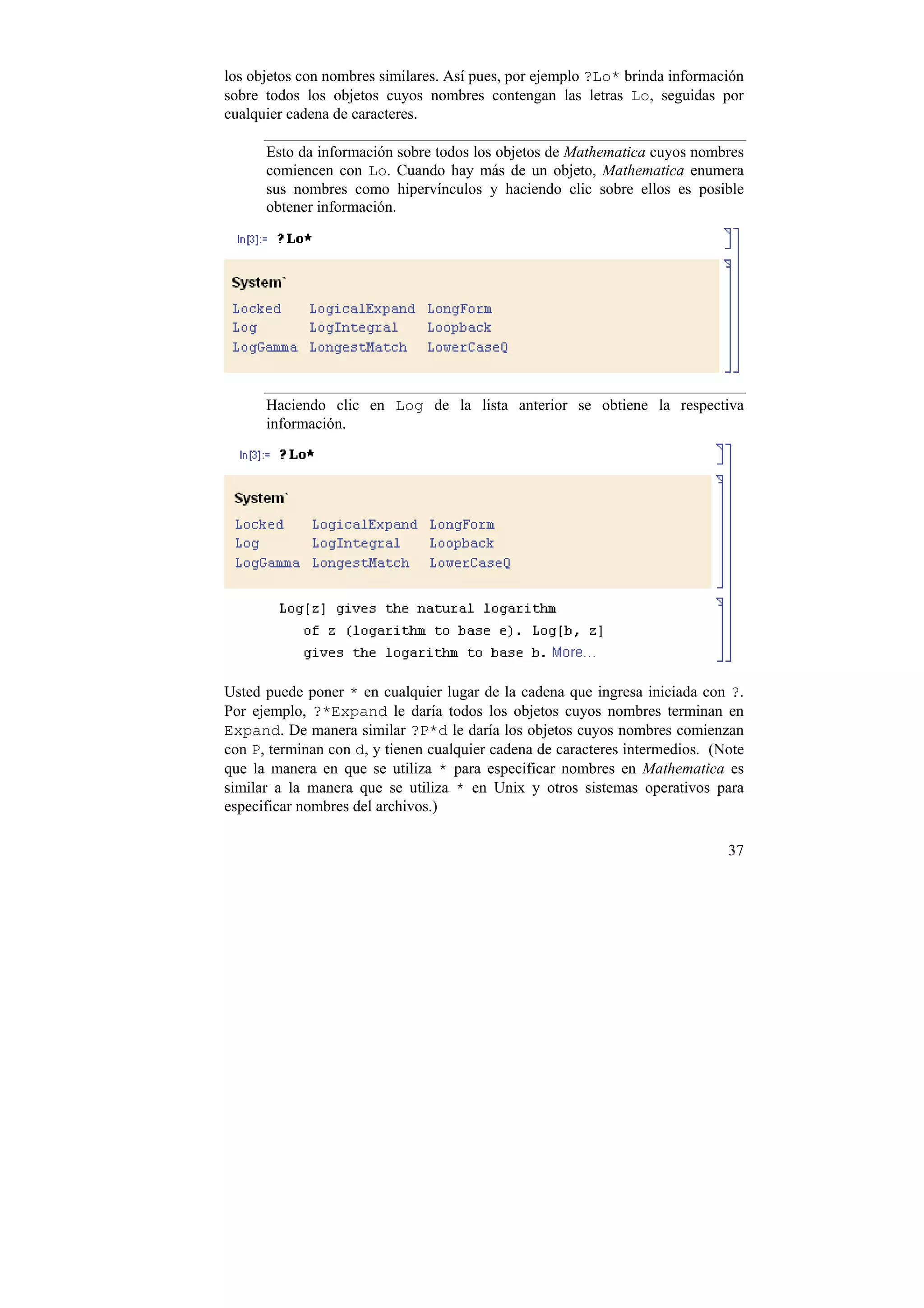 los objetos con nombres similares. Así pues, por ejemplo ?Lo* brinda información
sobre todos los objetos cuyos nombres contengan las letras Lo, seguidas por
cualquier cadena de caracteres.

      Esto da información sobre todos los objetos de Mathematica cuyos nombres
      comiencen con Lo. Cuando hay más de un objeto, Mathematica enumera
      sus nombres como hipervínculos y haciendo clic sobre ellos es posible
      obtener información.




      Haciendo clic en Log de la lista anterior se obtiene la respectiva
      información.




Usted puede poner * en cualquier lugar de la cadena que ingresa iniciada con ?.
Por ejemplo, ?*Expand le daría todos los objetos cuyos nombres terminan en
Expand. De manera similar ?P*d le daría los objetos cuyos nombres comienzan
con P, terminan con d, y tienen cualquier cadena de caracteres intermedios. (Note
que la manera en que se utiliza * para especificar nombres en Mathematica es
similar a la manera que se utiliza * en Unix y otros sistemas operativos para
especificar nombres del archivos.)

                                                                              37
 