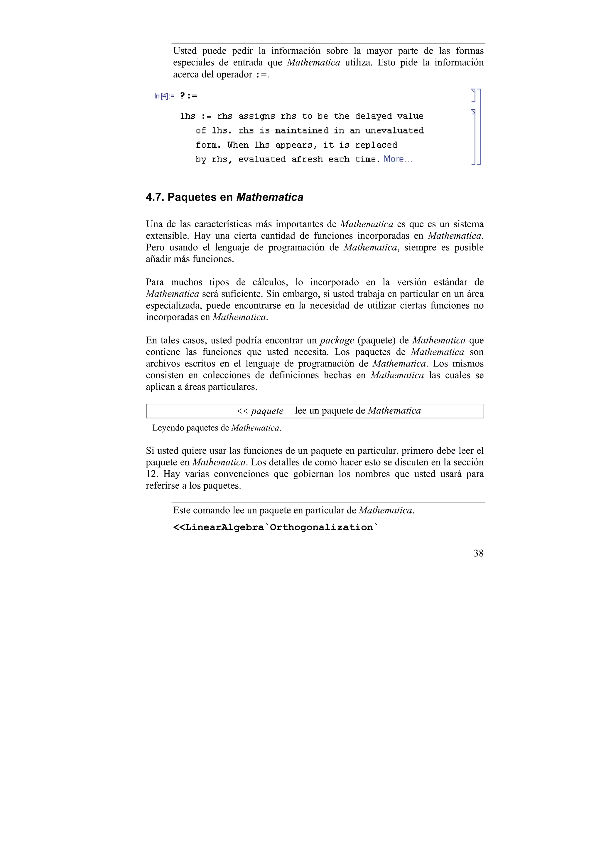 Usted puede pedir la información sobre la mayor parte de las formas
      especiales de entrada que Mathematica utiliza. Esto pide la información
      acerca del operador :=.




4.7. Paquetes en Mathematica

Una de las características más importantes de Mathematica es que es un sistema
extensible. Hay una cierta cantidad de funciones incorporadas en Mathematica.
Pero usando el lenguaje de programación de Mathematica, siempre es posible
añadir más funciones.

Para muchos tipos de cálculos, lo incorporado en la versión estándar de
Mathematica será suficiente. Sin embargo, si usted trabaja en particular en un área
especializada, puede encontrarse en la necesidad de utilizar ciertas funciones no
incorporadas en Mathematica.

En tales casos, usted podría encontrar un package (paquete) de Mathematica que
contiene las funciones que usted necesita. Los paquetes de Mathematica son
archivos escritos en el lenguaje de programación de Mathematica. Los mismos
consisten en colecciones de definiciones hechas en Mathematica las cuales se
aplican a áreas particulares.

                      << paquete     lee un paquete de Mathematica
 Leyendo paquetes de Mathematica.

Si usted quiere usar las funciones de un paquete en particular, primero debe leer el
paquete en Mathematica. Los detalles de como hacer esto se discuten en la sección
12. Hay varias convenciones que gobiernan los nombres que usted usará para
referirse a los paquetes.

      Este comando lee un paquete en particular de Mathematica.
      <<LinearAlgebra`Orthogonalization`

                                                                                 38
 