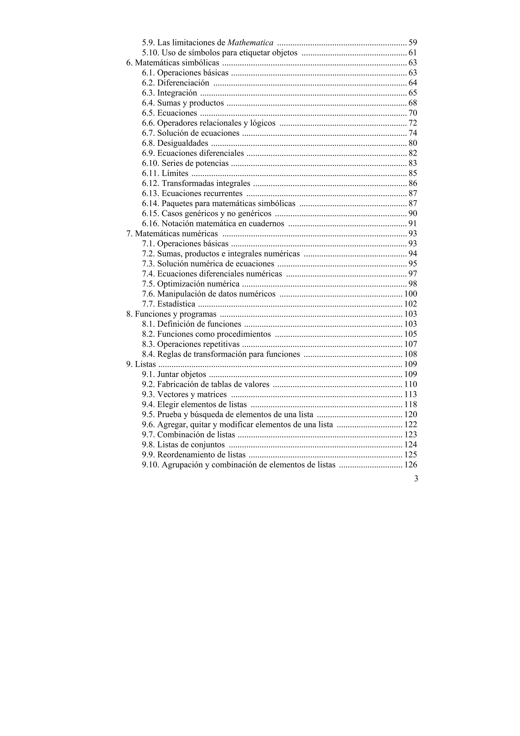 5.9. Las limitaciones de Mathematica ........................................................... 59
     5.10. Uso de símbolos para etiquetar objetos ................................................ 61
6. Matemáticas simbólicas .................................................................................... 63
     6.1. Operaciones básicas ................................................................................ 63
     6.2. Diferenciación ........................................................................................ 64
     6.3. Integración .............................................................................................. 65
     6.4. Sumas y productos .................................................................................. 68
     6.5. Ecuaciones .............................................................................................. 70
     6.6. Operadores relacionales y lógicos .......................................................... 72
     6.7. Solución de ecuaciones ........................................................................... 74
     6.8. Desigualdades ......................................................................................... 80
     6.9. Ecuaciones diferenciales ......................................................................... 82
     6.10. Series de potencias ................................................................................ 83
     6.11. Límites .................................................................................................. 85
     6.12. Transformadas integrales ...................................................................... 86
     6.13. Ecuaciones recurrentes ......................................................................... 87
     6.14. Paquetes para matemáticas simbólicas ................................................. 87
     6.15. Casos genéricos y no genéricos ............................................................ 90
     6.16. Notación matemática en cuadernos ...................................................... 91
7. Matemáticas numéricas .................................................................................... 93
     7.1. Operaciones básicas ................................................................................ 93
     7.2. Sumas, productos e integrales numéricas ............................................... 94
     7.3. Solución numérica de ecuaciones ........................................................... 95
     7.4. Ecuaciones diferenciales numéricas ....................................................... 97
     7.5. Optimización numérica ........................................................................... 98
     7.6. Manipulación de datos numéricos ........................................................ 100
     7.7. Estadística ............................................................................................. 102
8. Funciones y programas ................................................................................... 103
     8.1. Definición de funciones ........................................................................ 103
     8.2. Funciones como procedimientos .......................................................... 105
     8.3. Operaciones repetitivas ......................................................................... 107
     8.4. Reglas de transformación para funciones ............................................. 108
9. Listas ............................................................................................................... 109
     9.1. Juntar objetos ........................................................................................ 109
     9.2. Fabricación de tablas de valores ........................................................... 110
     9.3. Vectores y matrices .............................................................................. 113
     9.4. Elegir elementos de listas ..................................................................... 118
     9.5. Prueba y búsqueda de elementos de una lista ....................................... 120
     9.6. Agregar, quitar y modificar elementos de una lista .............................. 122
     9.7. Combinación de listas ........................................................................... 123
     9.8. Listas de conjuntos ............................................................................... 124
     9.9. Reordenamiento de listas ...................................................................... 125
     9.10. Agrupación y combinación de elementos de listas ............................. 126
                                                                                                                           3
 