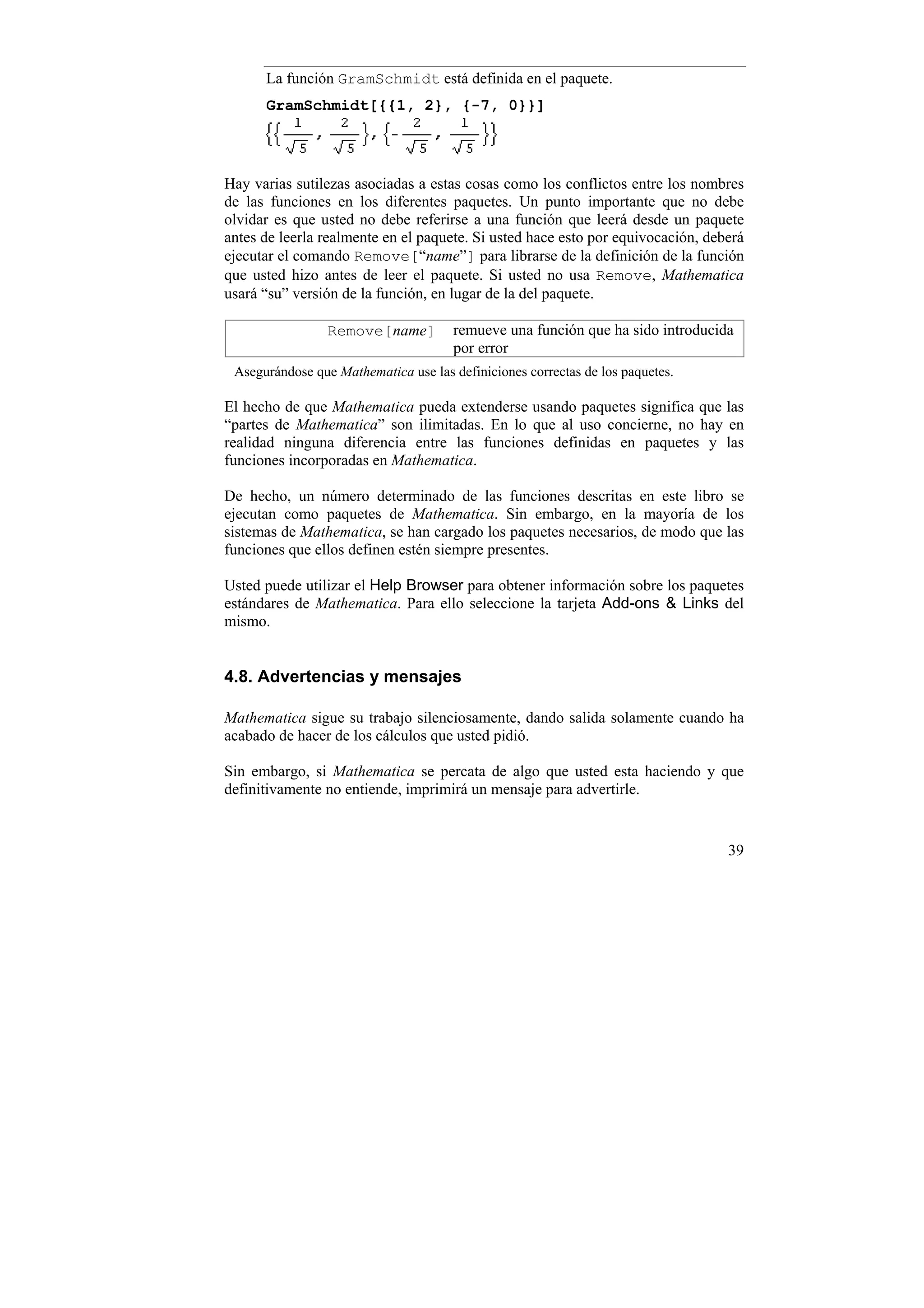 La función GramSchmidt está definida en el paquete.
      GramSchmidt[{{1, 2}, {-7, 0}}]




Hay varias sutilezas asociadas a estas cosas como los conflictos entre los nombres
de las funciones en los diferentes paquetes. Un punto importante que no debe
olvidar es que usted no debe referirse a una función que leerá desde un paquete
antes de leerla realmente en el paquete. Si usted hace esto por equivocación, deberá
ejecutar el comando Remove[“name”] para librarse de la definición de la función
que usted hizo antes de leer el paquete. Si usted no usa Remove, Mathematica
usará “su” versión de la función, en lugar de la del paquete.

                 Remove[name]         remueve una función que ha sido introducida
                                      por error
 Asegurándose que Mathematica use las definiciones correctas de los paquetes.

El hecho de que Mathematica pueda extenderse usando paquetes significa que las
“partes de Mathematica” son ilimitadas. En lo que al uso concierne, no hay en
realidad ninguna diferencia entre las funciones definidas en paquetes y las
funciones incorporadas en Mathematica.

De hecho, un número determinado de las funciones descritas en este libro se
ejecutan como paquetes de Mathematica. Sin embargo, en la mayoría de los
sistemas de Mathematica, se han cargado los paquetes necesarios, de modo que las
funciones que ellos definen estén siempre presentes.

Usted puede utilizar el Help Browser para obtener información sobre los paquetes
estándares de Mathematica. Para ello seleccione la tarjeta Add-ons & Links del
mismo.


4.8. Advertencias y mensajes

Mathematica sigue su trabajo silenciosamente, dando salida solamente cuando ha
acabado de hacer de los cálculos que usted pidió.

Sin embargo, si Mathematica se percata de algo que usted esta haciendo y que
definitivamente no entiende, imprimirá un mensaje para advertirle.


                                                                                 39
 