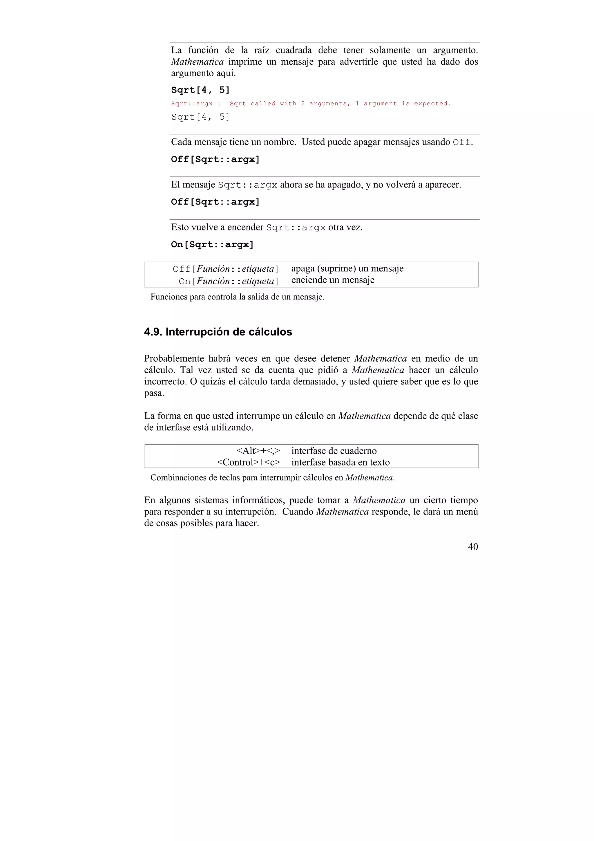 La función de la raíz cuadrada debe tener solamente un argumento.
      Mathematica imprime un mensaje para advertirle que usted ha dado dos
      argumento aquí.
      Sqrt[4, 5]
      Sqrt::argx :    Sqrt called with 2 arguments; 1 argument is expected.

      Sqrt[4, 5]

      Cada mensaje tiene un nombre. Usted puede apagar mensajes usando Off.
      Off[Sqrt::argx]

      El mensaje Sqrt::argx ahora se ha apagado, y no volverá a aparecer.
      Off[Sqrt::argx]

      Esto vuelve a encender Sqrt::argx otra vez.
      On[Sqrt::argx]

       Off[Función::etiqueta]          apaga (suprime) un mensaje
        On[Función::etiqueta]          enciende un mensaje
 Funciones para controla la salida de un mensaje.


4.9. Interrupción de cálculos

Probablemente habrá veces en que desee detener Mathematica en medio de un
cálculo. Tal vez usted se da cuenta que pidió a Mathematica hacer un cálculo
incorrecto. O quizás el cálculo tarda demasiado, y usted quiere saber que es lo que
pasa.

La forma en que usted interrumpe un cálculo en Mathematica depende de qué clase
de interfase está utilizando.

                      <Alt>+<,>        interfase de cuaderno
                   <Control>+<c>       interfase basada en texto
 Combinaciones de teclas para interrumpir cálculos en Mathematica.

En algunos sistemas informáticos, puede tomar a Mathematica un cierto tiempo
para responder a su interrupción. Cuando Mathematica responde, le dará un menú
de cosas posibles para hacer.

                                                                                40
 