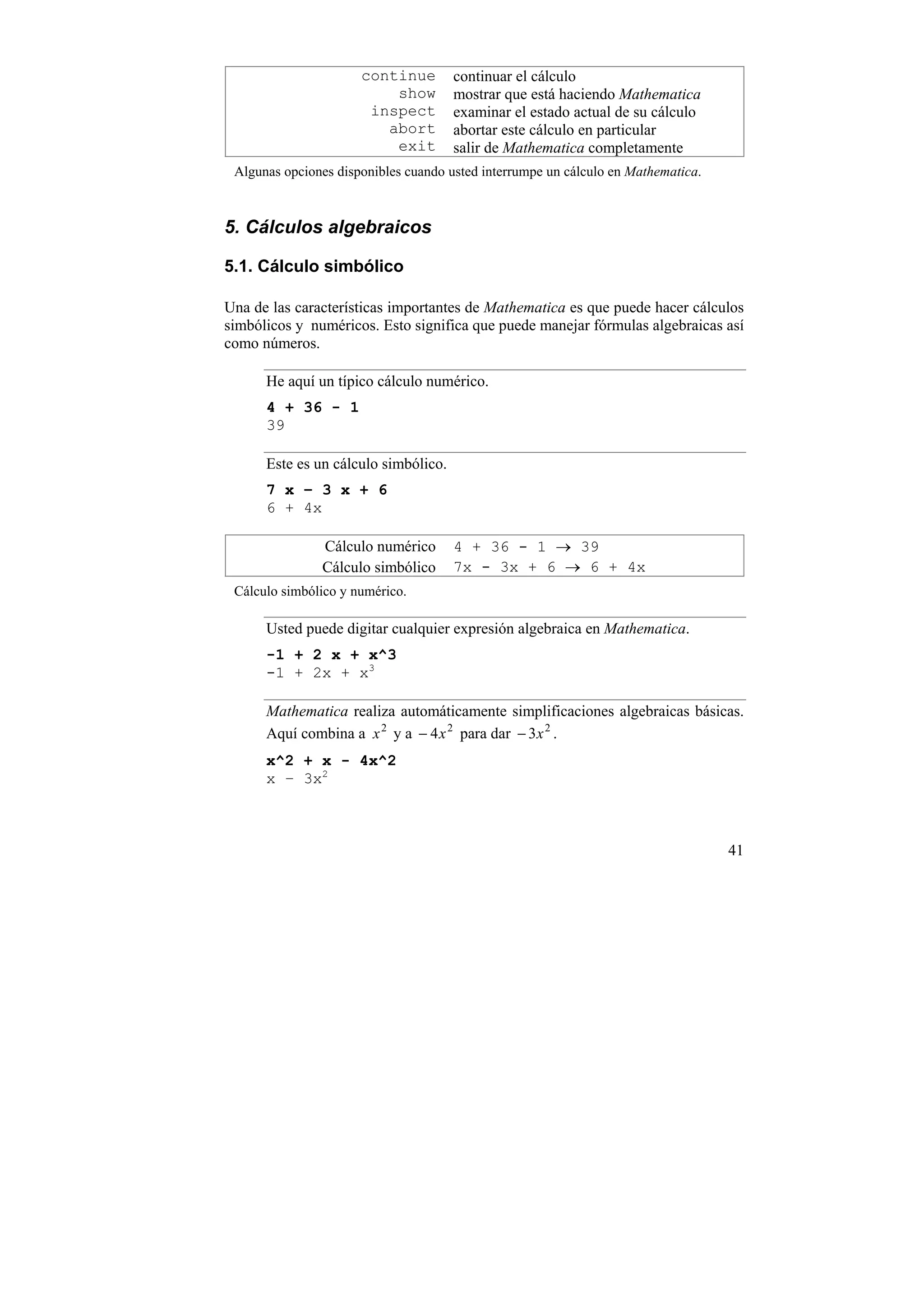 continue        continuar el cálculo
                          show        mostrar que está haciendo Mathematica
                       inspect        examinar el estado actual de su cálculo
                         abort        abortar este cálculo en particular
                          exit        salir de Mathematica completamente
 Algunas opciones disponibles cuando usted interrumpe un cálculo en Mathematica.



5. Cálculos algebraicos

5.1. Cálculo simbólico

Una de las características importantes de Mathematica es que puede hacer cálculos
simbólicos y numéricos. Esto significa que puede manejar fórmulas algebraicas así
como números.

      He aquí un típico cálculo numérico.
      4 + 36 - 1
      39

      Este es un cálculo simbólico.
      7 x – 3 x + 6
      6 + 4x

               Cálculo numérico       4 + 36 - 1 → 39
               Cálculo simbólico      7x - 3x + 6 → 6 + 4x
 Cálculo simbólico y numérico.

      Usted puede digitar cualquier expresión algebraica en Mathematica.
      -1 + 2 x + x^3
      -1 + 2x + x3

      Mathematica realiza automáticamente simplificaciones algebraicas básicas.
      Aquí combina a x 2 y a − 4 x 2 para dar − 3 x 2 .
      x^2 + x - 4x^2
      x – 3x2



                                                                                   41
 