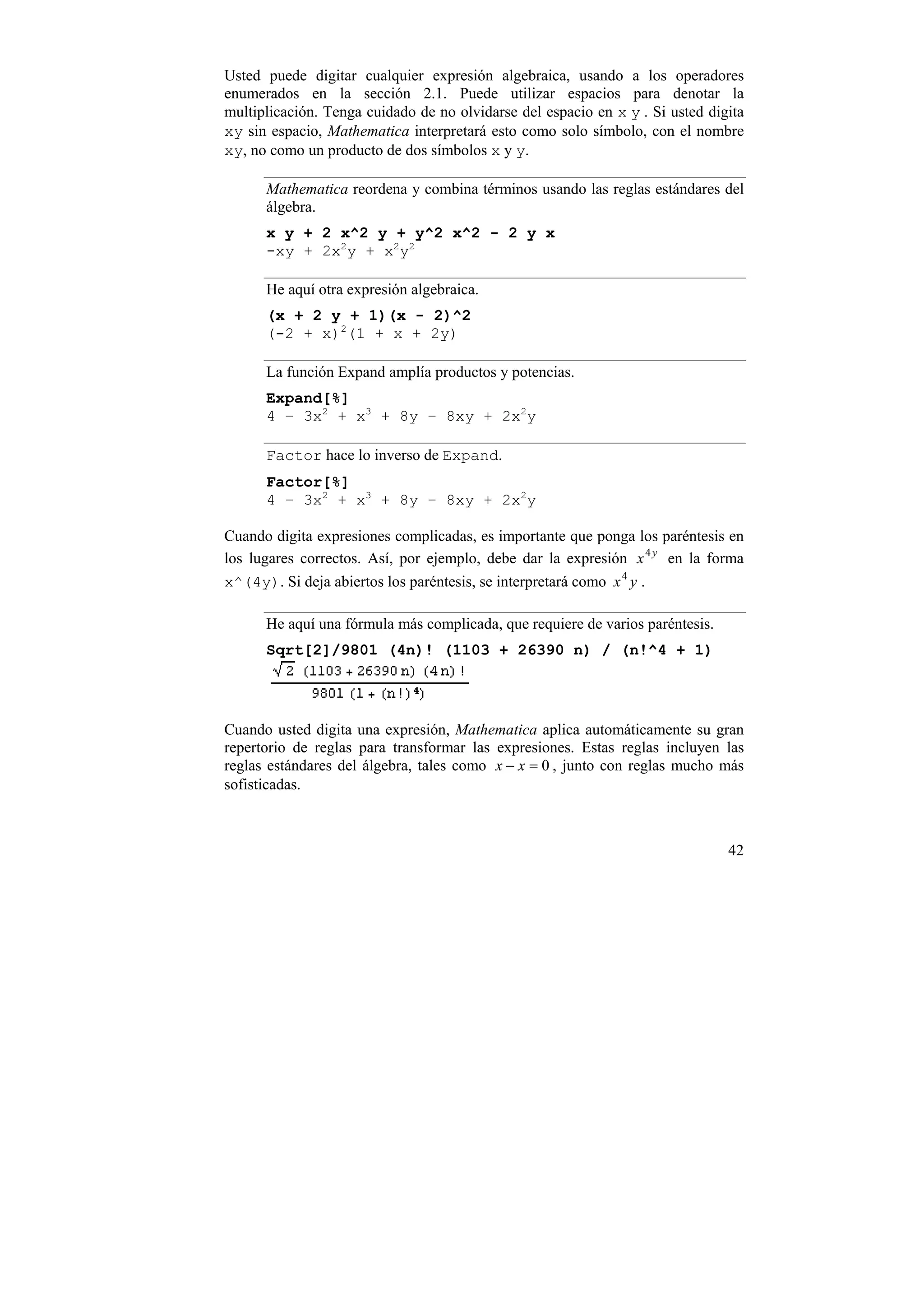 Usted puede digitar cualquier expresión algebraica, usando a los operadores
enumerados en la sección 2.1. Puede utilizar espacios para denotar la
multiplicación. Tenga cuidado de no olvidarse del espacio en x y . Si usted digita
xy sin espacio, Mathematica interpretará esto como solo símbolo, con el nombre
xy, no como un producto de dos símbolos x y y.

      Mathematica reordena y combina términos usando las reglas estándares del
      álgebra.
      x y + 2 x^2 y + y^2 x^2 - 2 y x
      -xy + 2x2y + x2y2

      He aquí otra expresión algebraica.
      (x + 2 y + 1)(x - 2)^2
      (-2 + x)2(1 + x + 2y)

      La función Expand amplía productos y potencias.
      Expand[%]
      4 – 3x2 + x3 + 8y – 8xy + 2x2y

      Factor hace lo inverso de Expand.
      Factor[%]
      4 – 3x2 + x3 + 8y – 8xy + 2x2y

Cuando digita expresiones complicadas, es importante que ponga los paréntesis en
los lugares correctos. Así, por ejemplo, debe dar la expresión x 4 y en la forma
x^(4y). Si deja abiertos los paréntesis, se interpretará como x 4 y .

      He aquí una fórmula más complicada, que requiere de varios paréntesis.
      Sqrt[2]/9801 (4n)! (1103 + 26390 n) / (n!^4 + 1)




Cuando usted digita una expresión, Mathematica aplica automáticamente su gran
repertorio de reglas para transformar las expresiones. Estas reglas incluyen las
reglas estándares del álgebra, tales como x − x = 0 , junto con reglas mucho más
sofisticadas.



                                                                               42
 