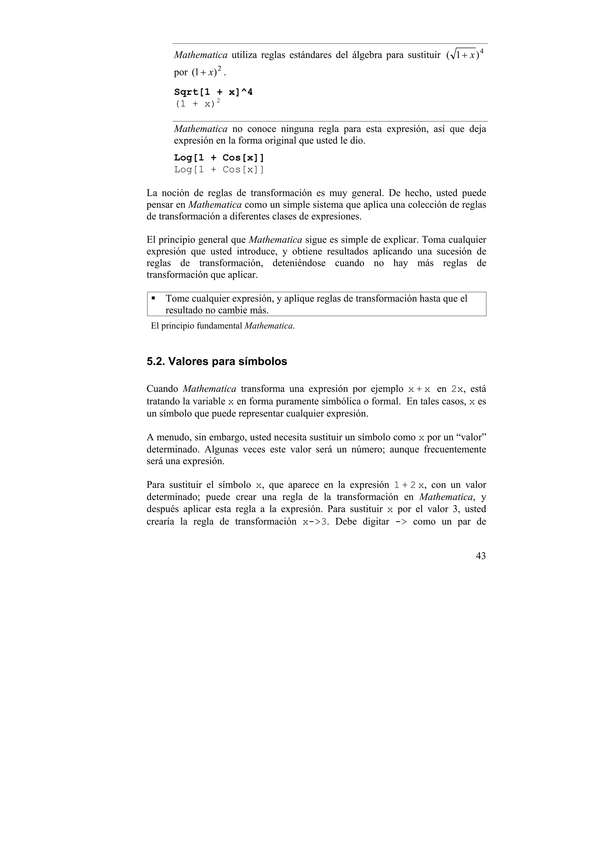Mathematica utiliza reglas estándares del álgebra para sustituir ( 1 + x ) 4
      por (1 + x) 2 .
      Sqrt[1 + x]^4
      (1 + x)2

      Mathematica no conoce ninguna regla para esta expresión, así que deja
      expresión en la forma original que usted le dio.
      Log[1 + Cos[x]]
      Log[1 + Cos[x]]

La noción de reglas de transformación es muy general. De hecho, usted puede
pensar en Mathematica como un simple sistema que aplica una colección de reglas
de transformación a diferentes clases de expresiones.

El principio general que Mathematica sigue es simple de explicar. Toma cualquier
expresión que usted introduce, y obtiene resultados aplicando una sucesión de
reglas de transformación, deteniéndose cuando no hay más reglas de
transformación que aplicar.

    Tome cualquier expresión, y aplique reglas de transformación hasta que el
    resultado no cambie más.
 El principio fundamental Mathematica.


5.2. Valores para símbolos

Cuando Mathematica transforma una expresión por ejemplo x + x en 2x, está
tratando la variable x en forma puramente simbólica o formal. En tales casos, x es
un símbolo que puede representar cualquier expresión.

A menudo, sin embargo, usted necesita sustituir un símbolo como x por un “valor”
determinado. Algunas veces este valor será un número; aunque frecuentemente
será una expresión.

Para sustituir el símbolo x, que aparece en la expresión 1 + 2 x, con un valor
determinado; puede crear una regla de la transformación en Mathematica, y
después aplicar esta regla a la expresión. Para sustituir x por el valor 3, usted
crearía la regla de transformación x->3. Debe digitar -> como un par de


                                                                                43
 
