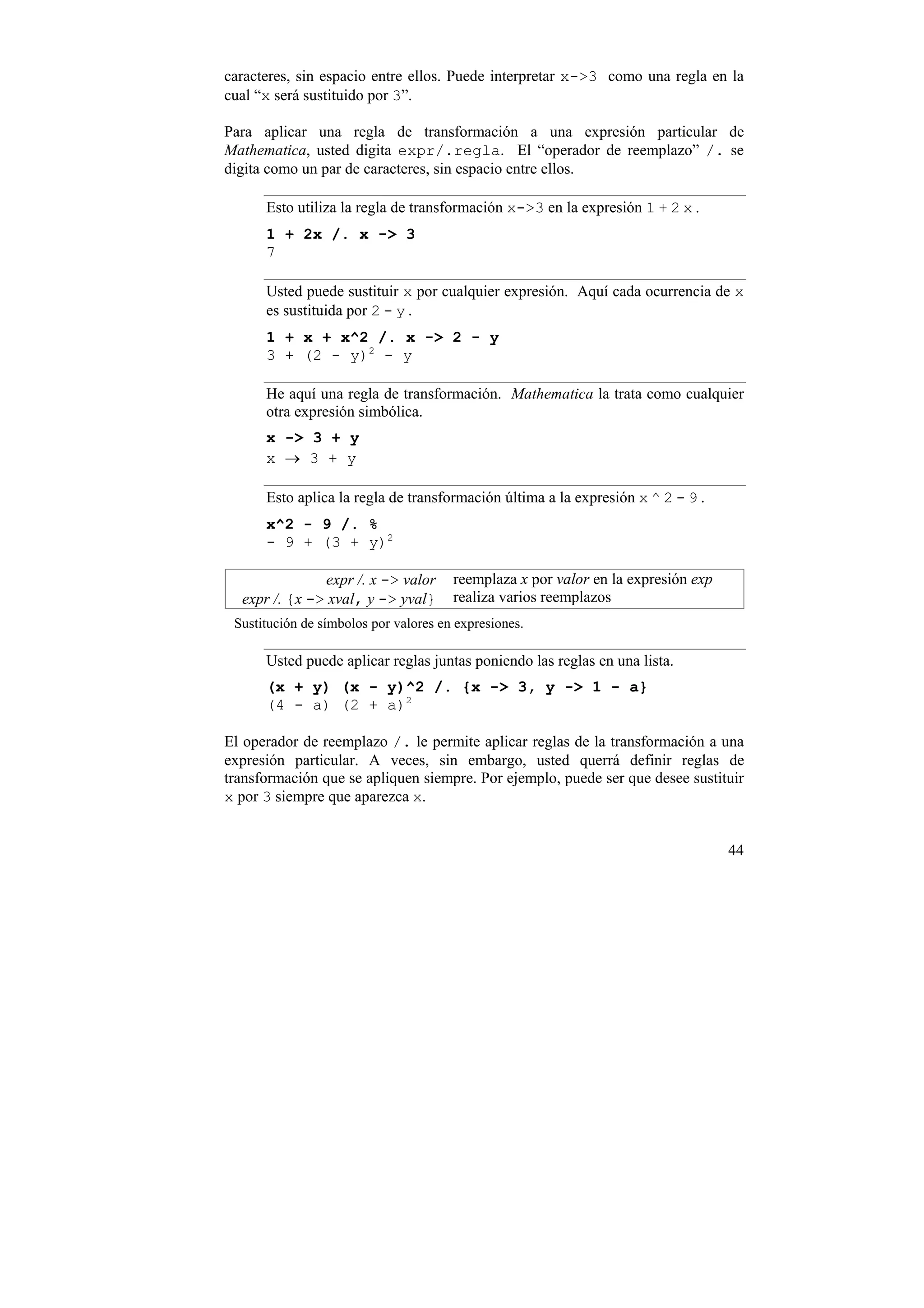 caracteres, sin espacio entre ellos. Puede interpretar x->3 como una regla en la
cual “x será sustituido por 3”.

Para aplicar una regla de transformación a una expresión particular de
Mathematica, usted digita expr/.regla. El “operador de reemplazo” /. se
digita como un par de caracteres, sin espacio entre ellos.

      Esto utiliza la regla de transformación x->3 en la expresión 1 + 2 x .
      1 + 2x /. x -> 3
      7

      Usted puede sustituir x por cualquier expresión. Aquí cada ocurrencia de x
      es sustituida por 2 - y .
      1 + x + x^2 /. x -> 2 - y
      3 + (2 - y)2 - y

      He aquí una regla de transformación. Mathematica la trata como cualquier
      otra expresión simbólica.
      x -> 3 + y
      x → 3 + y

      Esto aplica la regla de transformación última a la expresión x ^ 2 - 9 .
      x^2 - 9 /. %
      - 9 + (3 + y)2

               expr /. x -> valor      reemplaza x por valor en la expresión exp
  expr /. {x -> xval, y -> yval}       realiza varios reemplazos
 Sustitución de símbolos por valores en expresiones.

      Usted puede aplicar reglas juntas poniendo las reglas en una lista.
      (x + y) (x - y)^2 /. {x -> 3, y -> 1 - a}
      (4 - a) (2 + a)2

El operador de reemplazo /. le permite aplicar reglas de la transformación a una
expresión particular. A veces, sin embargo, usted querrá definir reglas de
transformación que se apliquen siempre. Por ejemplo, puede ser que desee sustituir
x por 3 siempre que aparezca x.


                                                                                   44
 