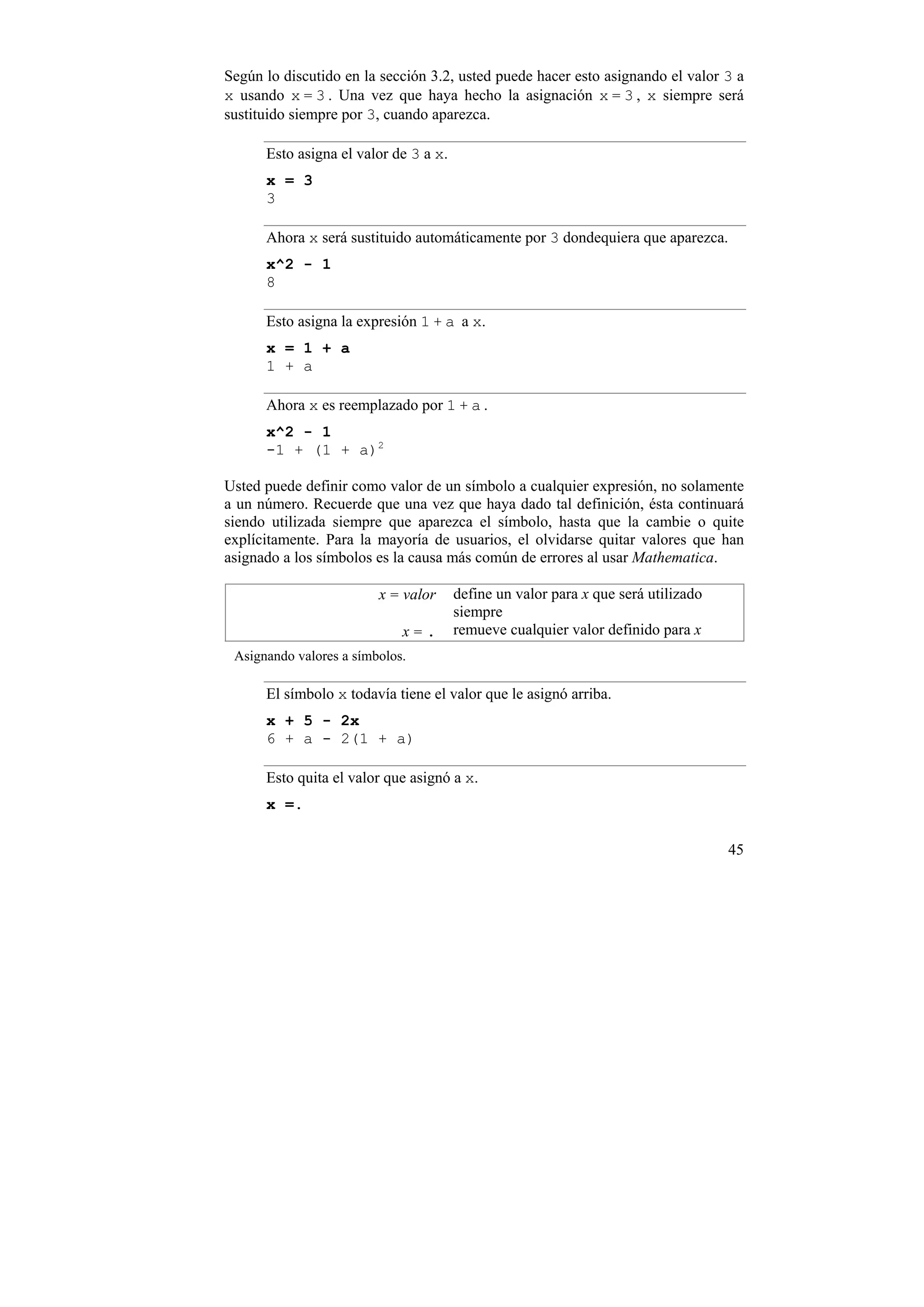 Según lo discutido en la sección 3.2, usted puede hacer esto asignando el valor 3 a
x usando x = 3 . Una vez que haya hecho la asignación x = 3 , x siempre será
sustituido siempre por 3, cuando aparezca.

      Esto asigna el valor de 3 a x.
      x = 3
      3

      Ahora x será sustituido automáticamente por 3 dondequiera que aparezca.
      x^2 - 1
      8

      Esto asigna la expresión 1 + a a x.
      x = 1 + a
      1 + a

      Ahora x es reemplazado por 1 + a .
      x^2 - 1
      -1 + (1 + a)2

Usted puede definir como valor de un símbolo a cualquier expresión, no solamente
a un número. Recuerde que una vez que haya dado tal definición, ésta continuará
siendo utilizada siempre que aparezca el símbolo, hasta que la cambie o quite
explícitamente. Para la mayoría de usuarios, el olvidarse quitar valores que han
asignado a los símbolos es la causa más común de errores al usar Mathematica.

                         x = valor     define un valor para x que será utilizado
                                       siempre
                             x=.       remueve cualquier valor definido para x
 Asignando valores a símbolos.

      El símbolo x todavía tiene el valor que le asignó arriba.
      x + 5 - 2x
      6 + a - 2(1 + a)

      Esto quita el valor que asignó a x.
      x =.

                                                                                   45
 