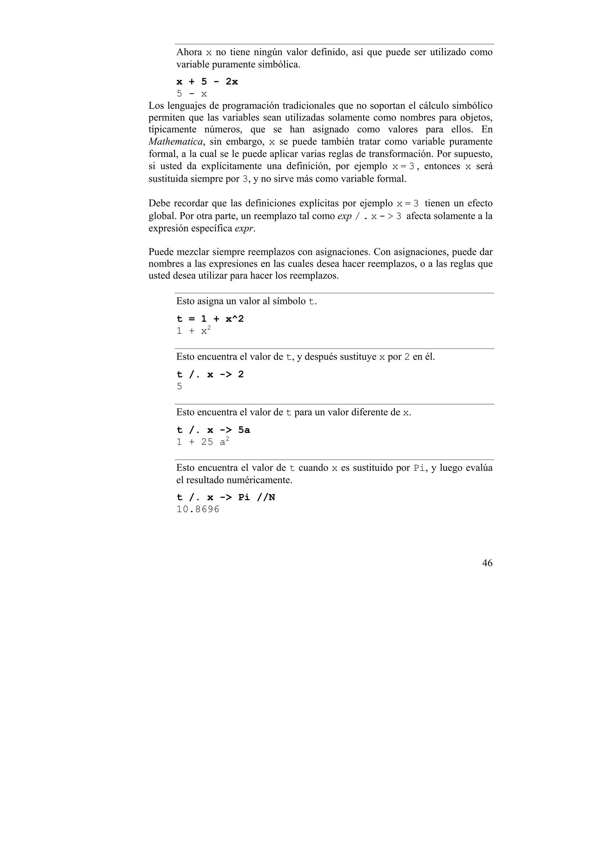 Ahora x no tiene ningún valor definido, así que puede ser utilizado como
      variable puramente simbólica.
       x + 5 - 2x
       5 - x
Los lenguajes de programación tradicionales que no soportan el cálculo simbólico
permiten que las variables sean utilizadas solamente como nombres para objetos,
típicamente números, que se han asignado como valores para ellos. En
Mathematica, sin embargo, x se puede también tratar como variable puramente
formal, a la cual se le puede aplicar varias reglas de transformación. Por supuesto,
si usted da explícitamente una definición, por ejemplo x = 3 , entonces x será
sustituida siempre por 3, y no sirve más como variable formal.

Debe recordar que las definiciones explícitas por ejemplo x = 3 tienen un efecto
global. Por otra parte, un reemplazo tal como exp / . x - > 3 afecta solamente a la
expresión específica expr.

Puede mezclar siempre reemplazos con asignaciones. Con asignaciones, puede dar
nombres a las expresiones en las cuales desea hacer reemplazos, o a las reglas que
usted desea utilizar para hacer los reemplazos.

      Esto asigna un valor al símbolo t.
      t = 1 + x^2
      1 + x2

      Esto encuentra el valor de t, y después sustituye x por 2 en él.
      t /. x -> 2
      5

      Esto encuentra el valor de t para un valor diferente de x.
      t /. x -> 5a
      1 + 25 a2

      Esto encuentra el valor de t cuando x es sustituido por Pi, y luego evalúa
      el resultado numéricamente.
      t /. x -> Pi //N
      10.8696




                                                                                 46
 