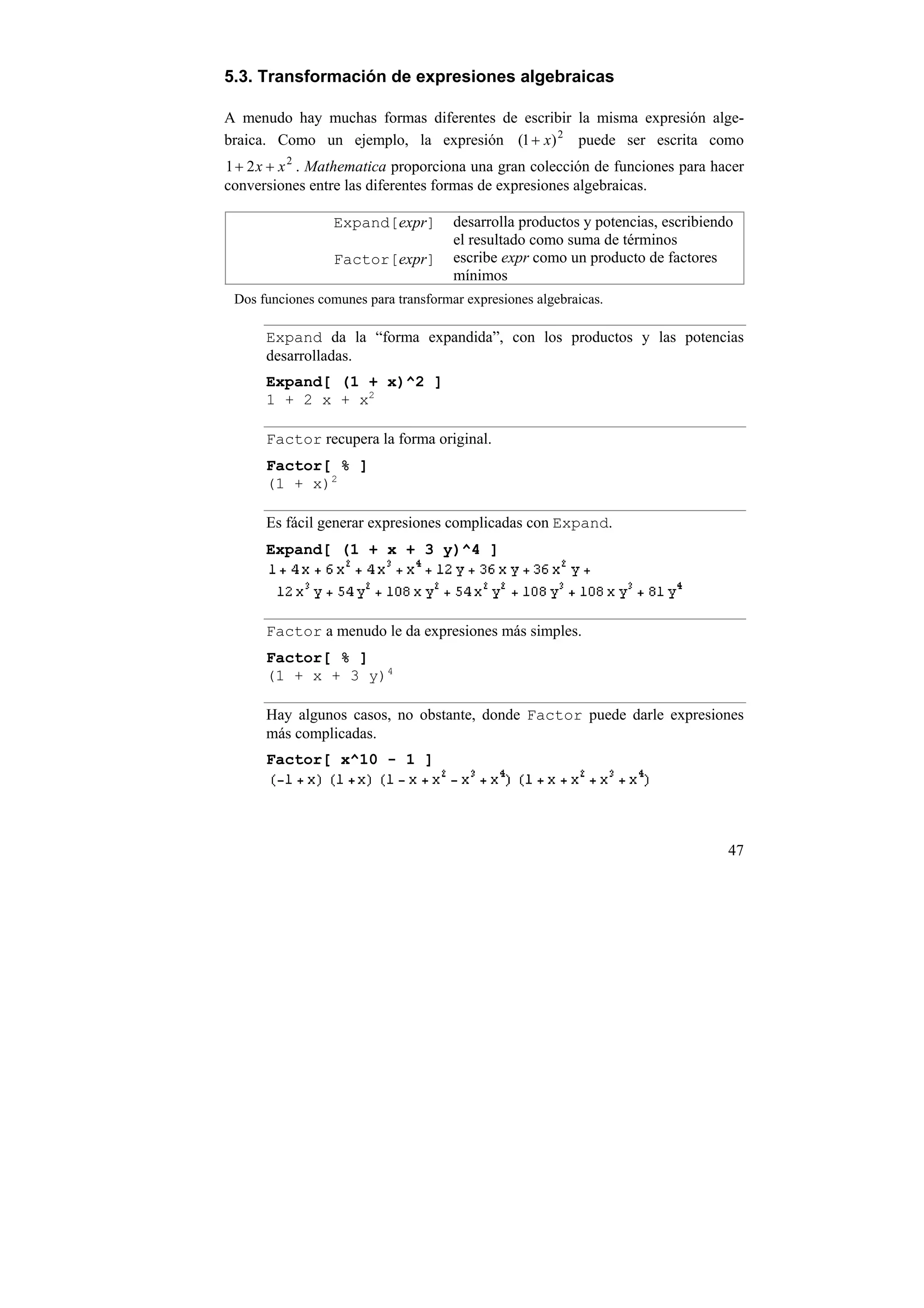 5.3. Transformación de expresiones algebraicas

A menudo hay muchas formas diferentes de escribir la misma expresión alge-
braica. Como un ejemplo, la expresión (1 + x) 2 puede ser escrita como
1 + 2 x + x 2 . Mathematica proporciona una gran colección de funciones para hacer
conversiones entre las diferentes formas de expresiones algebraicas.

                 Expand[expr]         desarrolla productos y potencias, escribiendo
                                      el resultado como suma de términos
                 Factor[expr]         escribe expr como un producto de factores
                                      mínimos
 Dos funciones comunes para transformar expresiones algebraicas.

      Expand da la “forma expandida”, con los productos y las potencias
      desarrolladas.
      Expand[ (1 + x)^2 ]
      1 + 2 x + x2

      Factor recupera la forma original.
      Factor[ % ]
      (1 + x)2

      Es fácil generar expresiones complicadas con Expand.
      Expand[ (1 + x + 3 y)^4 ]




      Factor a menudo le da expresiones más simples.
      Factor[ % ]
      (1 + x + 3 y)4

      Hay algunos casos, no obstante, donde Factor puede darle expresiones
      más complicadas.
      Factor[ x^10 - 1 ]




                                                                                  47
 