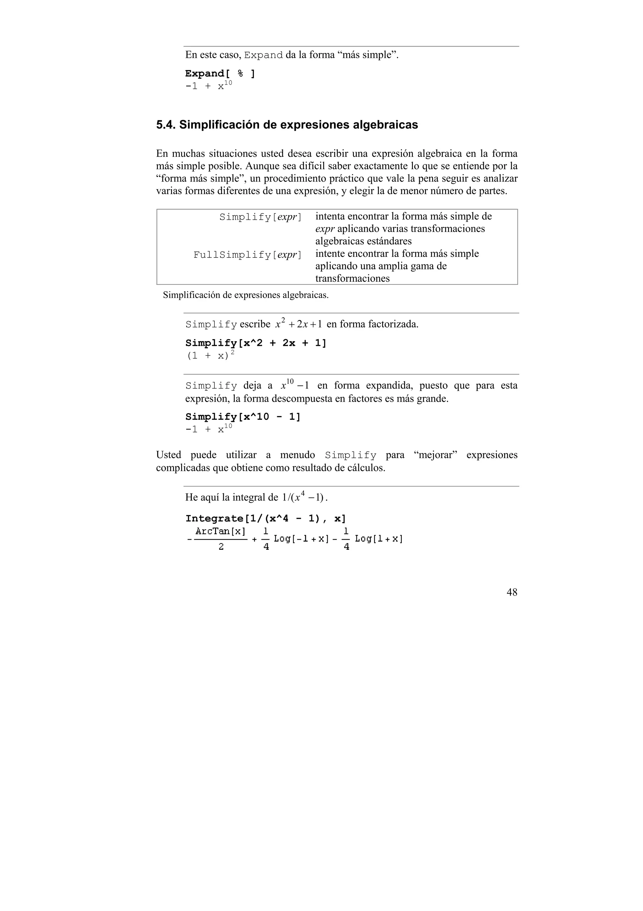 En este caso, Expand da la forma “más simple”.
      Expand[ % ]
      -1 + x10


5.4. Simplificación de expresiones algebraicas

En muchas situaciones usted desea escribir una expresión algebraica en la forma
más simple posible. Aunque sea difícil saber exactamente lo que se entiende por la
“forma más simple”, un procedimiento práctico que vale la pena seguir es analizar
varias formas diferentes de una expresión, y elegir la de menor número de partes.

               Simplify[expr]           intenta encontrar la forma más simple de
                                        expr aplicando varias transformaciones
                                        algebraicas estándares
        FullSimplify[expr]              intente encontrar la forma más simple
                                        aplicando una amplia gama de
                                        transformaciones
 Simplificación de expresiones algebraicas.


      Simplify escribe x 2 + 2 x + 1 en forma factorizada.
      Simplify[x^2 + 2x + 1]
      (1 + x)2

      Simplify deja a x10 − 1 en forma expandida, puesto que para esta
      expresión, la forma descompuesta en factores es más grande.
      Simplify[x^10 - 1]
      -1 + x10

Usted puede utilizar a menudo Simplify para “mejorar” expresiones
complicadas que obtiene como resultado de cálculos.

      He aquí la integral de 1 /( x 4 − 1) .
      Integrate[1/(x^4 - 1), x]




                                                                                   48
 