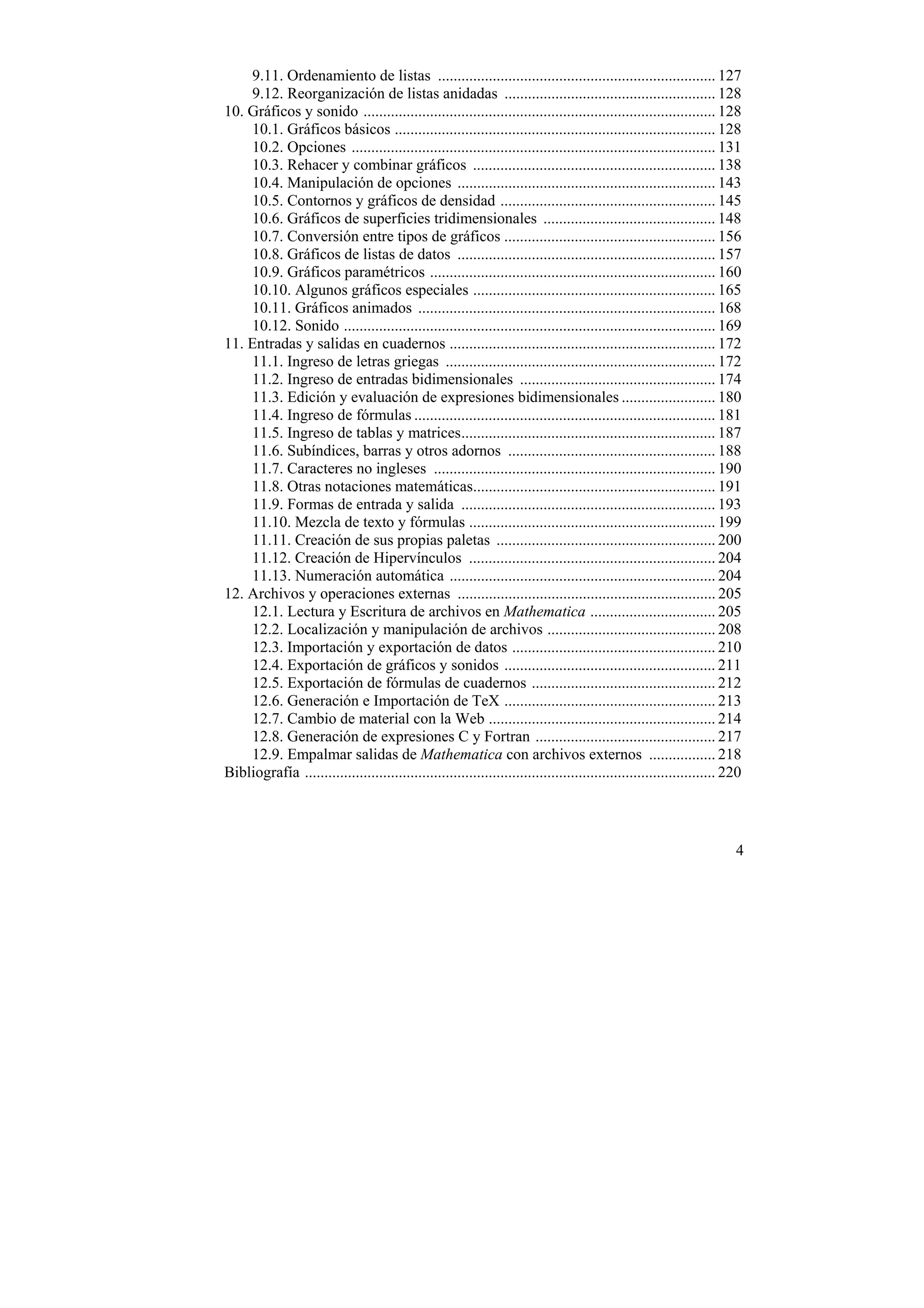 9.11. Ordenamiento de listas ....................................................................... 127
    9.12. Reorganización de listas anidadas ...................................................... 128
10. Gráficos y sonido .......................................................................................... 128
    10.1. Gráficos básicos .................................................................................. 128
    10.2. Opciones ............................................................................................. 131
    10.3. Rehacer y combinar gráficos .............................................................. 138
    10.4. Manipulación de opciones .................................................................. 143
    10.5. Contornos y gráficos de densidad ....................................................... 145
    10.6. Gráficos de superficies tridimensionales ............................................ 148
    10.7. Conversión entre tipos de gráficos ...................................................... 156
    10.8. Gráficos de listas de datos .................................................................. 157
    10.9. Gráficos paramétricos ......................................................................... 160
    10.10. Algunos gráficos especiales .............................................................. 165
    10.11. Gráficos animados ............................................................................ 168
    10.12. Sonido ............................................................................................... 169
11. Entradas y salidas en cuadernos .................................................................... 172
    11.1. Ingreso de letras griegas ..................................................................... 172
    11.2. Ingreso de entradas bidimensionales .................................................. 174
    11.3. Edición y evaluación de expresiones bidimensionales ........................ 180
    11.4. Ingreso de fórmulas ............................................................................. 181
    11.5. Ingreso de tablas y matrices................................................................. 187
    11.6. Subíndices, barras y otros adornos ..................................................... 188
    11.7. Caracteres no ingleses ........................................................................ 190
    11.8. Otras notaciones matemáticas.............................................................. 191
    11.9. Formas de entrada y salida ................................................................. 193
    11.10. Mezcla de texto y fórmulas ............................................................... 199
    11.11. Creación de sus propias paletas ........................................................ 200
    11.12. Creación de Hipervínculos ............................................................... 204
    11.13. Numeración automática .................................................................... 204
12. Archivos y operaciones externas .................................................................. 205
    12.1. Lectura y Escritura de archivos en Mathematica ................................ 205
    12.2. Localización y manipulación de archivos ........................................... 208
    12.3. Importación y exportación de datos .................................................... 210
    12.4. Exportación de gráficos y sonidos ...................................................... 211
    12.5. Exportación de fórmulas de cuadernos ............................................... 212
    12.6. Generación e Importación de TeX ...................................................... 213
    12.7. Cambio de material con la Web .......................................................... 214
    12.8. Generación de expresiones C y Fortran .............................................. 217
    12.9. Empalmar salidas de Mathematica con archivos externos ................. 218
Bibliografía ......................................................................................................... 220




                                                                                                                        4
 