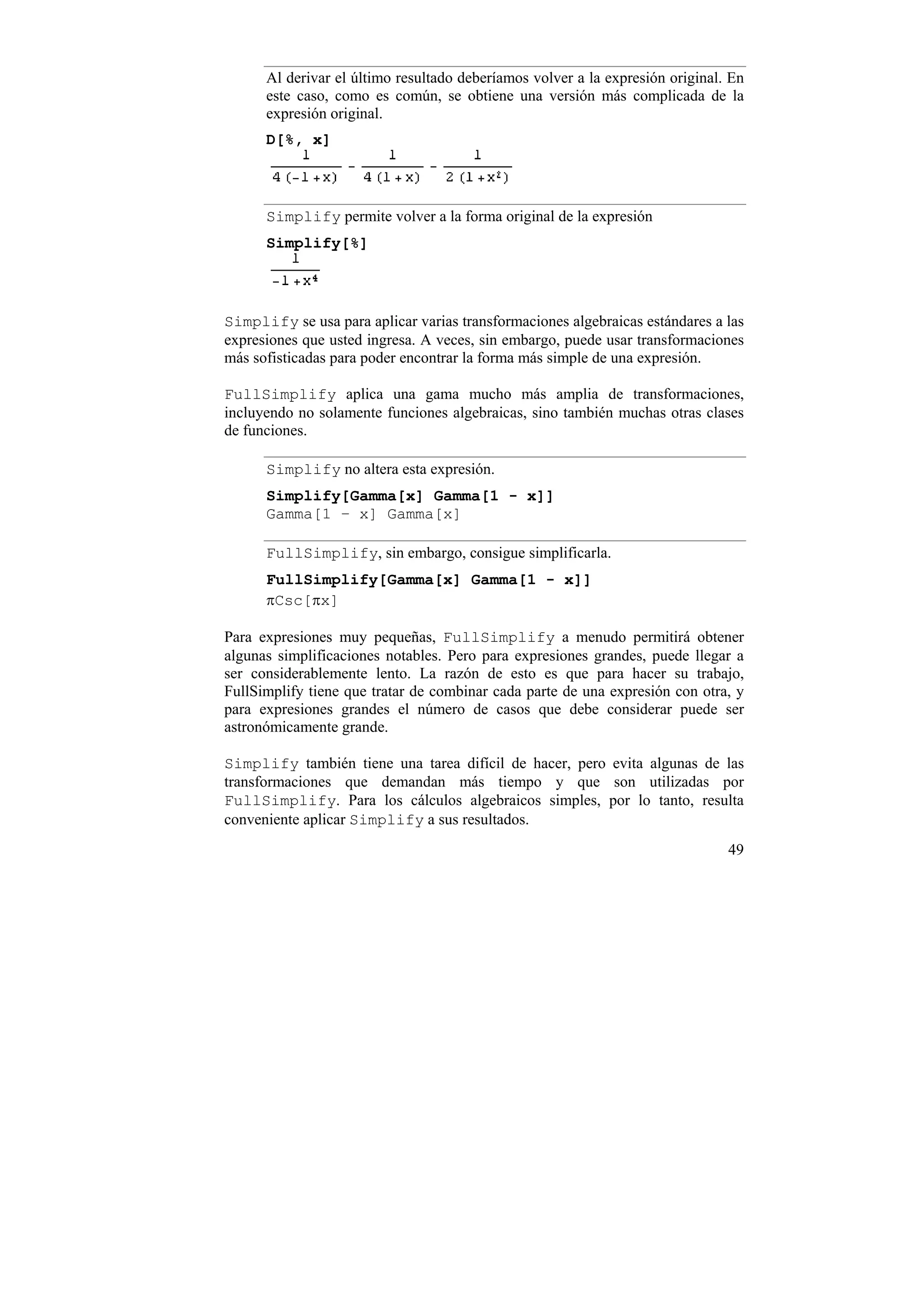 Al derivar el último resultado deberíamos volver a la expresión original. En
      este caso, como es común, se obtiene una versión más complicada de la
      expresión original.
      D[%, x]



      Simplify permite volver a la forma original de la expresión
      Simplify[%]




Simplify se usa para aplicar varias transformaciones algebraicas estándares a las
expresiones que usted ingresa. A veces, sin embargo, puede usar transformaciones
más sofisticadas para poder encontrar la forma más simple de una expresión.

FullSimplify aplica una gama mucho más amplia de transformaciones,
incluyendo no solamente funciones algebraicas, sino también muchas otras clases
de funciones.

      Simplify no altera esta expresión.
      Simplify[Gamma[x] Gamma[1 - x]]
      Gamma[1 – x] Gamma[x]

      FullSimplify, sin embargo, consigue simplificarla.
      FullSimplify[Gamma[x] Gamma[1 - x]]
      πCsc[πx]

Para expresiones muy pequeñas, FullSimplify a menudo permitirá obtener
algunas simplificaciones notables. Pero para expresiones grandes, puede llegar a
ser considerablemente lento. La razón de esto es que para hacer su trabajo,
FullSimplify tiene que tratar de combinar cada parte de una expresión con otra, y
para expresiones grandes el número de casos que debe considerar puede ser
astronómicamente grande.

Simplify también tiene una tarea difícil de hacer, pero evita algunas de las
transformaciones que demandan más tiempo y que son utilizadas por
FullSimplify. Para los cálculos algebraicos simples, por lo tanto, resulta
conveniente aplicar Simplify a sus resultados.
                                                                               49
 