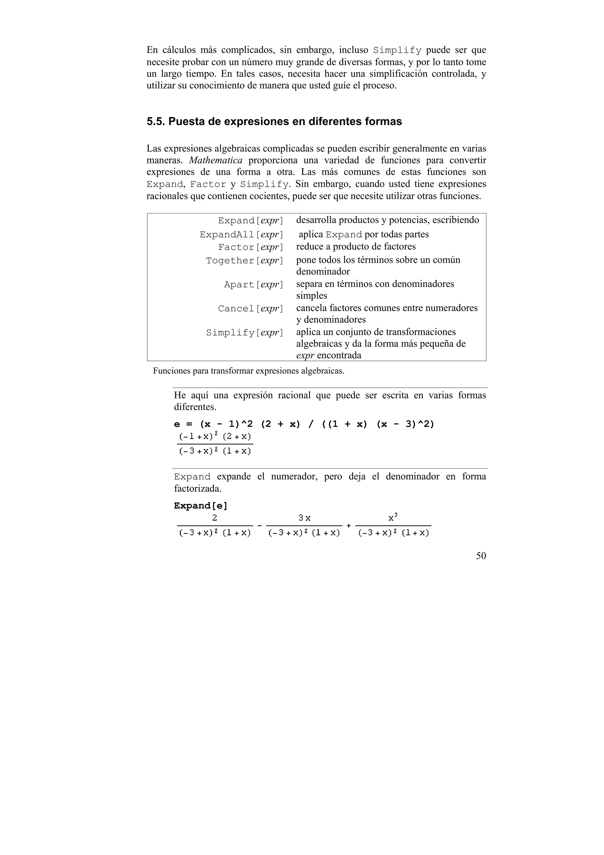 En cálculos más complicados, sin embargo, incluso Simplify puede ser que
necesite probar con un número muy grande de diversas formas, y por lo tanto tome
un largo tiempo. En tales casos, necesita hacer una simplificación controlada, y
utilizar su conocimiento de manera que usted guíe el proceso.


5.5. Puesta de expresiones en diferentes formas

Las expresiones algebraicas complicadas se pueden escribir generalmente en varias
maneras. Mathematica proporciona una variedad de funciones para convertir
expresiones de una forma a otra. Las más comunes de estas funciones son
Expand, Factor y Simplify. Sin embargo, cuando usted tiene expresiones
racionales que contienen cocientes, puede ser que necesite utilizar otras funciones.

                Expand[expr]           desarrolla productos y potencias, escribiendo
             ExpandAll[expr]            aplica Expand por todas partes
                Factor[expr]           reduce a producto de factores
              Together[expr]           pone todos los términos sobre un común
                                       denominador
                   Apart[expr]         separa en términos con denominadores
                                       simples
                  Cancel[expr]         cancela factores comunes entre numeradores
                                       y denominadores
               Simplify[expr]          aplica un conjunto de transformaciones
                                       algebraicas y da la forma más pequeña de
                                       expr encontrada
 Funciones para transformar expresiones algebraicas.

      He aquí una expresión racional que puede ser escrita en varias formas
      diferentes.
      e = (x - 1)^2 (2 + x) / ((1 + x) (x - 3)^2)




      Expand expande el numerador, pero deja el denominador en forma
      factorizada.
      Expand[e]



                                                                                   50
 