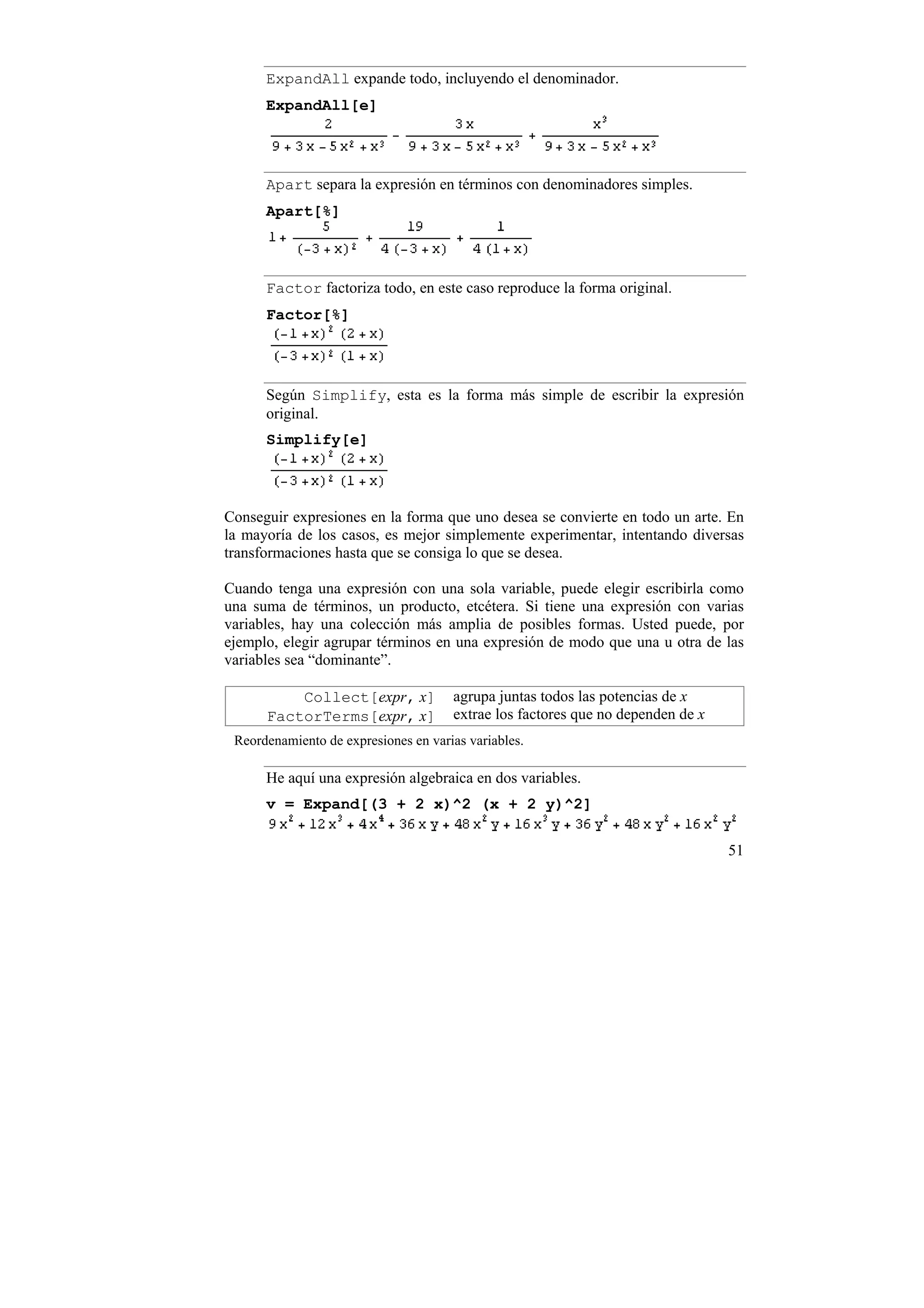 ExpandAll expande todo, incluyendo el denominador.
      ExpandAll[e]




      Apart separa la expresión en términos con denominadores simples.
      Apart[%]



      Factor factoriza todo, en este caso reproduce la forma original.
      Factor[%]




      Según Simplify, esta es la forma más simple de escribir la expresión
      original.
      Simplify[e]



Conseguir expresiones en la forma que uno desea se convierte en todo un arte. En
la mayoría de los casos, es mejor simplemente experimentar, intentando diversas
transformaciones hasta que se consiga lo que se desea.

Cuando tenga una expresión con una sola variable, puede elegir escribirla como
una suma de términos, un producto, etcétera. Si tiene una expresión con varias
variables, hay una colección más amplia de posibles formas. Usted puede, por
ejemplo, elegir agrupar términos en una expresión de modo que una u otra de las
variables sea “dominante”.

          Collect[expr, x]            agrupa juntas todos las potencias de x
      FactorTerms[expr, x]            extrae los factores que no dependen de x
 Reordenamiento de expresiones en varias variables.

      He aquí una expresión algebraica en dos variables.
      v = Expand[(3 + 2 x)^2 (x + 2 y)^2]


                                                                                 51
 