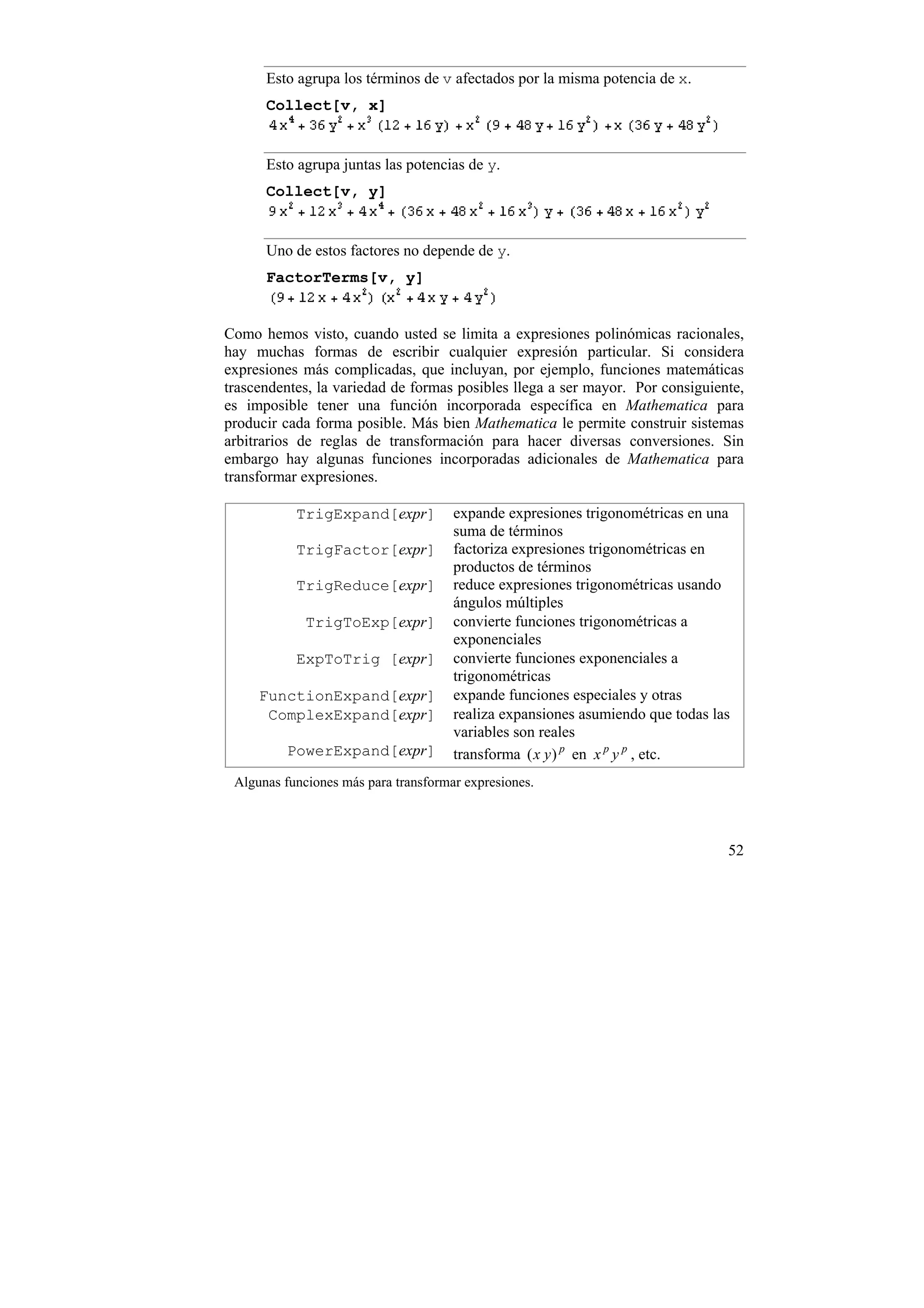 Esto agrupa los términos de v afectados por la misma potencia de x.
      Collect[v, x]


      Esto agrupa juntas las potencias de y.
      Collect[v, y]


      Uno de estos factores no depende de y.
      FactorTerms[v, y]


Como hemos visto, cuando usted se limita a expresiones polinómicas racionales,
hay muchas formas de escribir cualquier expresión particular. Si considera
expresiones más complicadas, que incluyan, por ejemplo, funciones matemáticas
trascendentes, la variedad de formas posibles llega a ser mayor. Por consiguiente,
es imposible tener una función incorporada específica en Mathematica para
producir cada forma posible. Más bien Mathematica le permite construir sistemas
arbitrarios de reglas de transformación para hacer diversas conversiones. Sin
embargo hay algunas funciones incorporadas adicionales de Mathematica para
transformar expresiones.

           TrigExpand[expr]           expande expresiones trigonométricas en una
                                      suma de términos
           TrigFactor[expr]           factoriza expresiones trigonométricas en
                                      productos de términos
           TrigReduce[expr]           reduce expresiones trigonométricas usando
                                      ángulos múltiples
             TrigToExp[expr]          convierte funciones trigonométricas a
                                      exponenciales
           ExpToTrig [expr]           convierte funciones exponenciales a
                                      trigonométricas
     FunctionExpand[expr]             expande funciones especiales y otras
      ComplexExpand[expr]             realiza expansiones asumiendo que todas las
                                      variables son reales
         PowerExpand[expr]            transforma ( x y ) p en x p y p , etc.
 Algunas funciones más para transformar expresiones.



                                                                                52
 