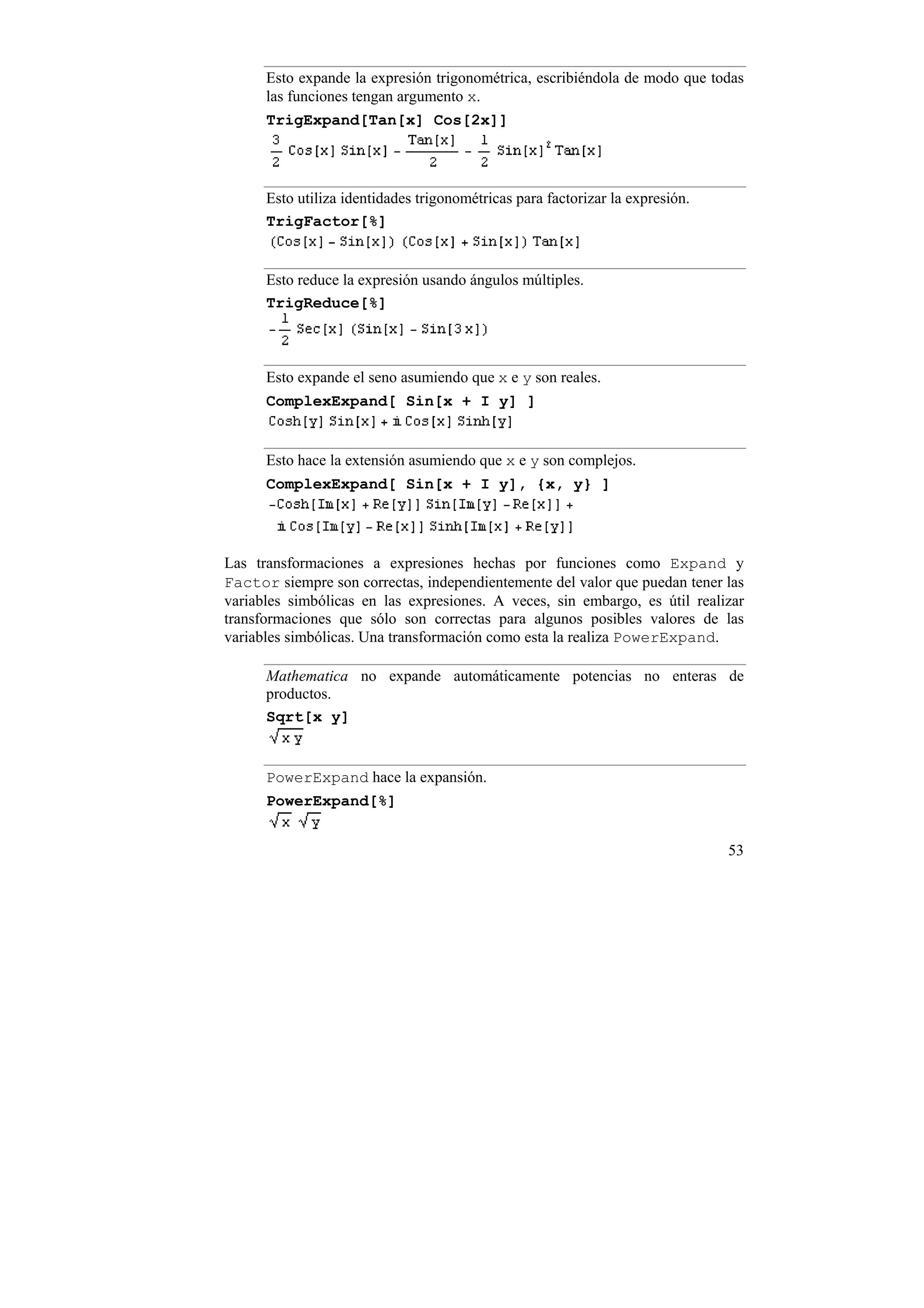 Esto expande la expresión trigonométrica, escribiéndola de modo que todas
      las funciones tengan argumento x.
      TrigExpand[Tan[x] Cos[2x]]




      Esto utiliza identidades trigonométricas para factorizar la expresión.
      TrigFactor[%]


      Esto reduce la expresión usando ángulos múltiples.
      TrigReduce[%]



      Esto expande el seno asumiendo que x e y son reales.
      ComplexExpand[ Sin[x + I y] ]


      Esto hace la extensión asumiendo que x e y son complejos.
      ComplexExpand[ Sin[x + I y], {x, y} ]




Las transformaciones a expresiones hechas por funciones como Expand y
Factor siempre son correctas, independientemente del valor que puedan tener las
variables simbólicas en las expresiones. A veces, sin embargo, es útil realizar
transformaciones que sólo son correctas para algunos posibles valores de las
variables simbólicas. Una transformación como esta la realiza PowerExpand.

      Mathematica no expande automáticamente potencias no enteras de
      productos.
      Sqrt[x y]


      PowerExpand hace la expansión.
      PowerExpand[%]


                                                                               53
 