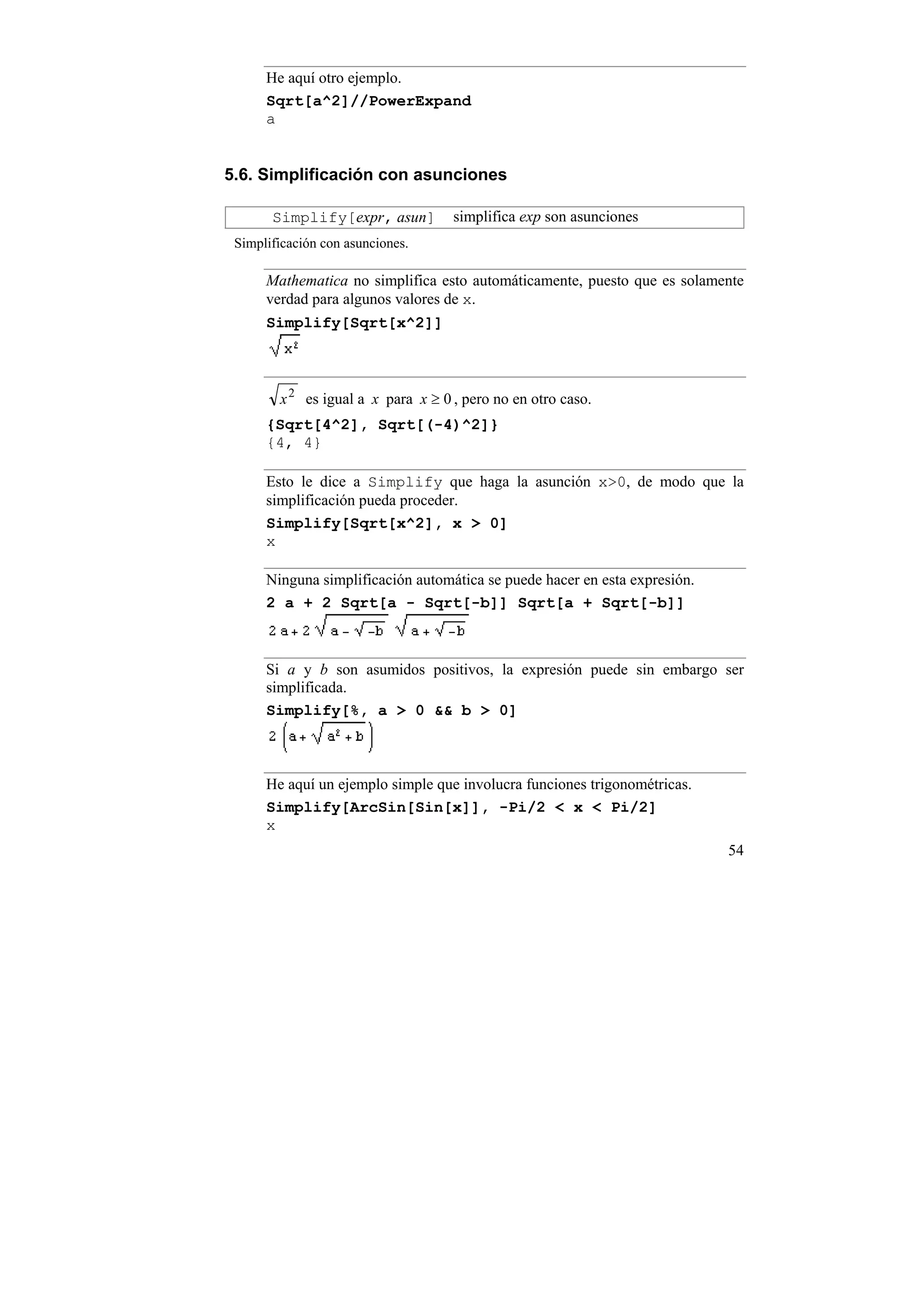 He aquí otro ejemplo.
      Sqrt[a^2]//PowerExpand
      a


5.6. Simplificación con asunciones

       Simplify[expr, asun]         simplifica exp son asunciones
 Simplificación con asunciones.

      Mathematica no simplifica esto automáticamente, puesto que es solamente
      verdad para algunos valores de x.
      Simplify[Sqrt[x^2]]



        x 2 es igual a x para x ≥ 0 , pero no en otro caso.
      {Sqrt[4^2], Sqrt[(-4)^2]}
      {4, 4}

      Esto le dice a Simplify que haga la asunción x>0, de modo que la
      simplificación pueda proceder.
      Simplify[Sqrt[x^2], x > 0]
      x

      Ninguna simplificación automática se puede hacer en esta expresión.
      2 a + 2 Sqrt[a - Sqrt[-b]] Sqrt[a + Sqrt[-b]]



      Si a y b son asumidos positivos, la expresión puede sin embargo ser
      simplificada.
      Simplify[%, a > 0 && b > 0]



      He aquí un ejemplo simple que involucra funciones trigonométricas.
      Simplify[ArcSin[Sin[x]], -Pi/2 < x < Pi/2]
      x
                                                                            54
 