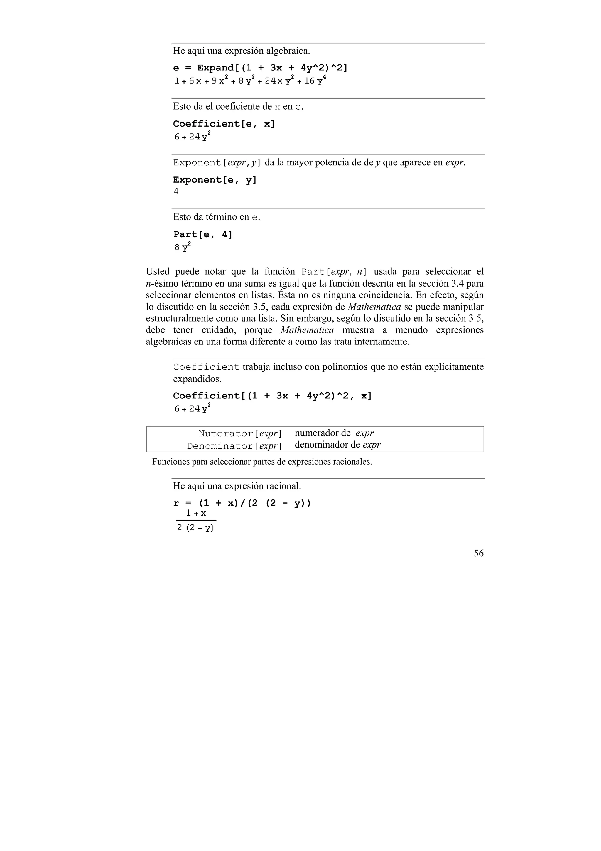 He aquí una expresión algebraica.
      e = Expand[(1 + 3x + 4y^2)^2]


      Esto da el coeficiente de x en e.
      Coefficient[e, x]


      Exponent[expr,y] da la mayor potencia de de y que aparece en expr.
      Exponent[e, y]
      4

      Esto da término en e.
      Part[e, 4]


Usted puede notar que la función Part[expr, n] usada para seleccionar el
n-ésimo término en una suma es igual que la función descrita en la sección 3.4 para
seleccionar elementos en listas. Ésta no es ninguna coincidencia. En efecto, según
lo discutido en la sección 3.5, cada expresión de Mathematica se puede manipular
estructuralmente como una lista. Sin embargo, según lo discutido en la sección 3.5,
debe tener cuidado, porque Mathematica muestra a menudo expresiones
algebraicas en una forma diferente a como las trata internamente.

      Coefficient trabaja incluso con polinomios que no están explícitamente
      expandidos.
      Coefficient[(1 + 3x + 4y^2)^2, x]


            Numerator[expr]            numerador de expr
          Denominator[expr]            denominador de expr
 Funciones para seleccionar partes de expresiones racionales.

      He aquí una expresión racional.
      r = (1 + x)/(2 (2 - y))



                                                                                56
 