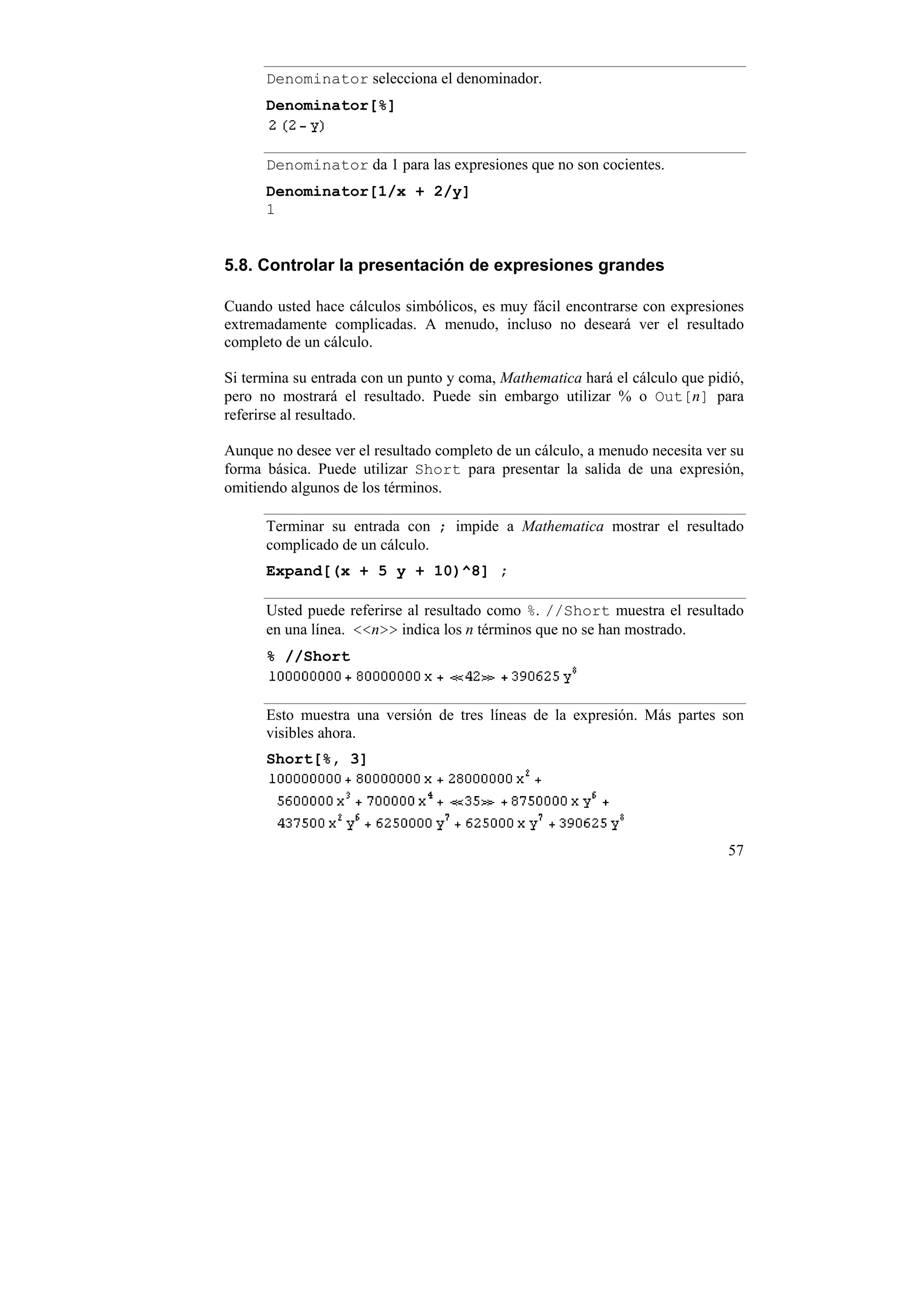 Denominator selecciona el denominador.
      Denominator[%]


      Denominator da 1 para las expresiones que no son cocientes.
      Denominator[1/x + 2/y]
      1


5.8. Controlar la presentación de expresiones grandes

Cuando usted hace cálculos simbólicos, es muy fácil encontrarse con expresiones
extremadamente complicadas. A menudo, incluso no deseará ver el resultado
completo de un cálculo.

Si termina su entrada con un punto y coma, Mathematica hará el cálculo que pidió,
pero no mostrará el resultado. Puede sin embargo utilizar % o Out[n] para
referirse al resultado.

Aunque no desee ver el resultado completo de un cálculo, a menudo necesita ver su
forma básica. Puede utilizar Short para presentar la salida de una expresión,
omitiendo algunos de los términos.

      Terminar su entrada con ; impide a Mathematica mostrar el resultado
      complicado de un cálculo.
      Expand[(x + 5 y + 10)^8] ;

      Usted puede referirse al resultado como %. //Short muestra el resultado
      en una línea. <<n>> indica los n términos que no se han mostrado.
      % //Short


      Esto muestra una versión de tres líneas de la expresión. Más partes son
      visibles ahora.
      Short[%, 3]




                                                                              57
 