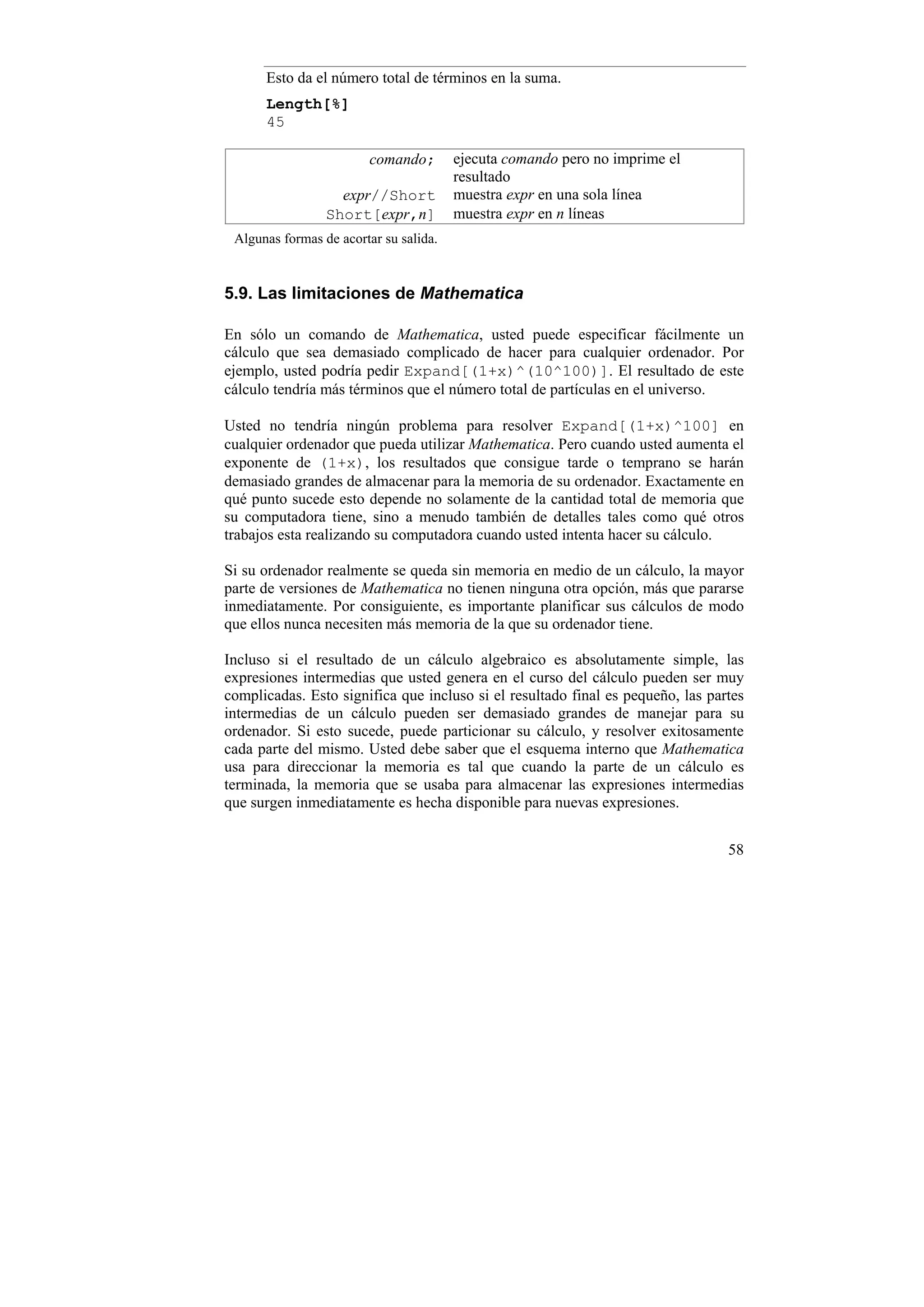 Esto da el número total de términos en la suma.
      Length[%]
      45

                        comando;        ejecuta comando pero no imprime el
                                        resultado
                   expr//Short          muestra expr en una sola línea
                 Short[expr,n]          muestra expr en n líneas
 Algunas formas de acortar su salida.


5.9. Las limitaciones de Mathematica

En sólo un comando de Mathematica, usted puede especificar fácilmente un
cálculo que sea demasiado complicado de hacer para cualquier ordenador. Por
ejemplo, usted podría pedir Expand[(1+x)^(10^100)]. El resultado de este
cálculo tendría más términos que el número total de partículas en el universo.

Usted no tendría ningún problema para resolver Expand[(1+x)^100] en
cualquier ordenador que pueda utilizar Mathematica. Pero cuando usted aumenta el
exponente de (1+x), los resultados que consigue tarde o temprano se harán
demasiado grandes de almacenar para la memoria de su ordenador. Exactamente en
qué punto sucede esto depende no solamente de la cantidad total de memoria que
su computadora tiene, sino a menudo también de detalles tales como qué otros
trabajos esta realizando su computadora cuando usted intenta hacer su cálculo.

Si su ordenador realmente se queda sin memoria en medio de un cálculo, la mayor
parte de versiones de Mathematica no tienen ninguna otra opción, más que pararse
inmediatamente. Por consiguiente, es importante planificar sus cálculos de modo
que ellos nunca necesiten más memoria de la que su ordenador tiene.

Incluso si el resultado de un cálculo algebraico es absolutamente simple, las
expresiones intermedias que usted genera en el curso del cálculo pueden ser muy
complicadas. Esto significa que incluso si el resultado final es pequeño, las partes
intermedias de un cálculo pueden ser demasiado grandes de manejar para su
ordenador. Si esto sucede, puede particionar su cálculo, y resolver exitosamente
cada parte del mismo. Usted debe saber que el esquema interno que Mathematica
usa para direccionar la memoria es tal que cuando la parte de un cálculo es
terminada, la memoria que se usaba para almacenar las expresiones intermedias
que surgen inmediatamente es hecha disponible para nuevas expresiones.


                                                                                 58
 