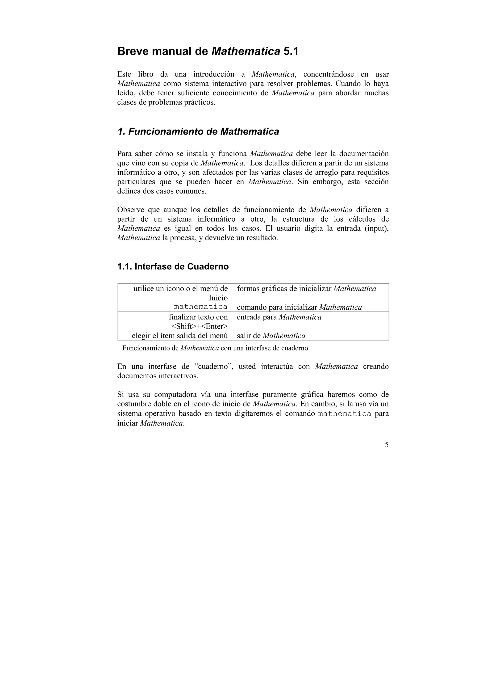 Breve manual de Mathematica 5.1
Este libro da una introducción a Mathematica, concentrándose en usar
Mathematica como sistema interactivo para resolver problemas. Cuando lo haya
leído, debe tener suficiente conocimiento de Mathematica para abordar muchas
clases de problemas prácticos.


1. Funcionamiento de Mathematica

Para saber cómo se instala y funciona Mathematica debe leer la documentación
que vino con su copia de Mathematica. Los detalles difieren a partir de un sistema
informático a otro, y son afectados por las varias clases de arreglo para requisitos
particulares que se pueden hacer en Mathematica. Sin embargo, esta sección
delinea dos casos comunes.

Observe que aunque los detalles de funcionamiento de Mathematica difieren a
partir de un sistema informático a otro, la estructura de los cálculos de
Mathematica es igual en todos los casos. El usuario digita la entrada (input),
Mathematica la procesa, y devuelve un resultado.


1.1. Interfase de Cuaderno

    utilice un icono o el menú de      formas gráficas de inicializar Mathematica
                              Inicio
                   mathematica         comando para inicializar Mathematica
                 finalizar texto con   entrada para Mathematica
                  <Shift>+<Enter>
    elegir el ítem salida del menú     salir de Mathematica
 Funcionamiento de Mathematica con una interfase de cuaderno.

En una interfase de “cuaderno”, usted interactúa con Mathematica creando
documentos interactivos.

Si usa su computadora vía una interfase puramente gráfica haremos como de
costumbre doble en el icono de inicio de Mathematica. En cambio, si la usa vía un
sistema operativo basado en texto digitaremos el comando mathematica para
iniciar Mathematica.

                                                                                    5
 