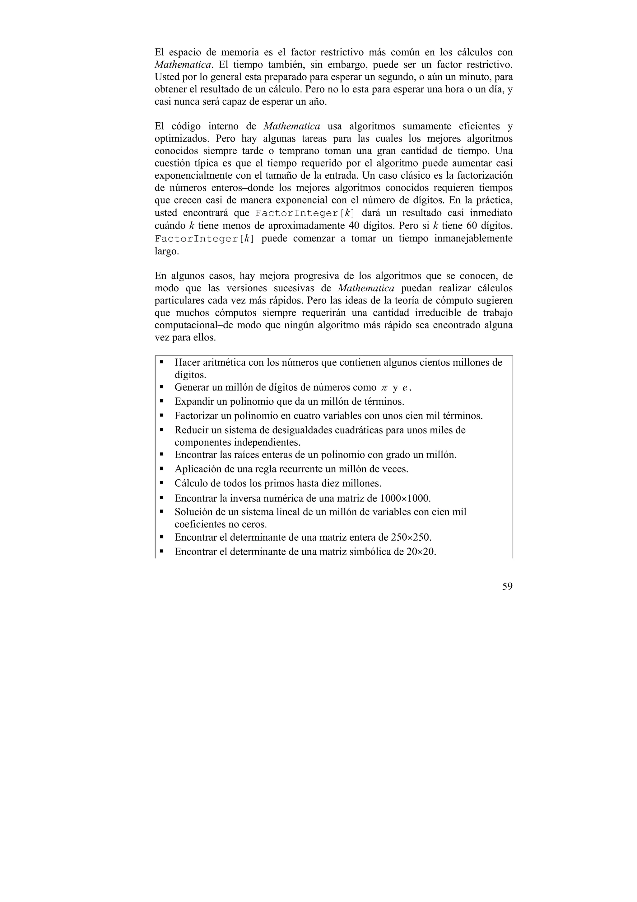 El espacio de memoria es el factor restrictivo más común en los cálculos con
Mathematica. El tiempo también, sin embargo, puede ser un factor restrictivo.
Usted por lo general esta preparado para esperar un segundo, o aún un minuto, para
obtener el resultado de un cálculo. Pero no lo esta para esperar una hora o un día, y
casi nunca será capaz de esperar un año.

El código interno de Mathematica usa algoritmos sumamente eficientes y
optimizados. Pero hay algunas tareas para las cuales los mejores algoritmos
conocidos siempre tarde o temprano toman una gran cantidad de tiempo. Una
cuestión típica es que el tiempo requerido por el algoritmo puede aumentar casi
exponencialmente con el tamaño de la entrada. Un caso clásico es la factorización
de números enteros–donde los mejores algoritmos conocidos requieren tiempos
que crecen casi de manera exponencial con el número de dígitos. En la práctica,
usted encontrará que FactorInteger[k] dará un resultado casi inmediato
cuándo k tiene menos de aproximadamente 40 dígitos. Pero si k tiene 60 dígitos,
FactorInteger[k] puede comenzar a tomar un tiempo inmanejablemente
largo.

En algunos casos, hay mejora progresiva de los algoritmos que se conocen, de
modo que las versiones sucesivas de Mathematica puedan realizar cálculos
particulares cada vez más rápidos. Pero las ideas de la teoría de cómputo sugieren
que muchos cómputos siempre requerirán una cantidad irreducible de trabajo
computacional–de modo que ningún algoritmo más rápido sea encontrado alguna
vez para ellos.

    Hacer aritmética con los números que contienen algunos cientos millones de
    dígitos.
    Generar un millón de dígitos de números como π y e .
    Expandir un polinomio que da un millón de términos.
    Factorizar un polinomio en cuatro variables con unos cien mil términos.
    Reducir un sistema de desigualdades cuadráticas para unos miles de
    componentes independientes.
    Encontrar las raíces enteras de un polinomio con grado un millón.
    Aplicación de una regla recurrente un millón de veces.
    Cálculo de todos los primos hasta diez millones.
    Encontrar la inversa numérica de una matriz de 1000×1000.
    Solución de un sistema lineal de un millón de variables con cien mil
    coeficientes no ceros.
    Encontrar el determinante de una matriz entera de 250×250.
    Encontrar el determinante de una matriz simbólica de 20×20.


                                                                                  59
 
