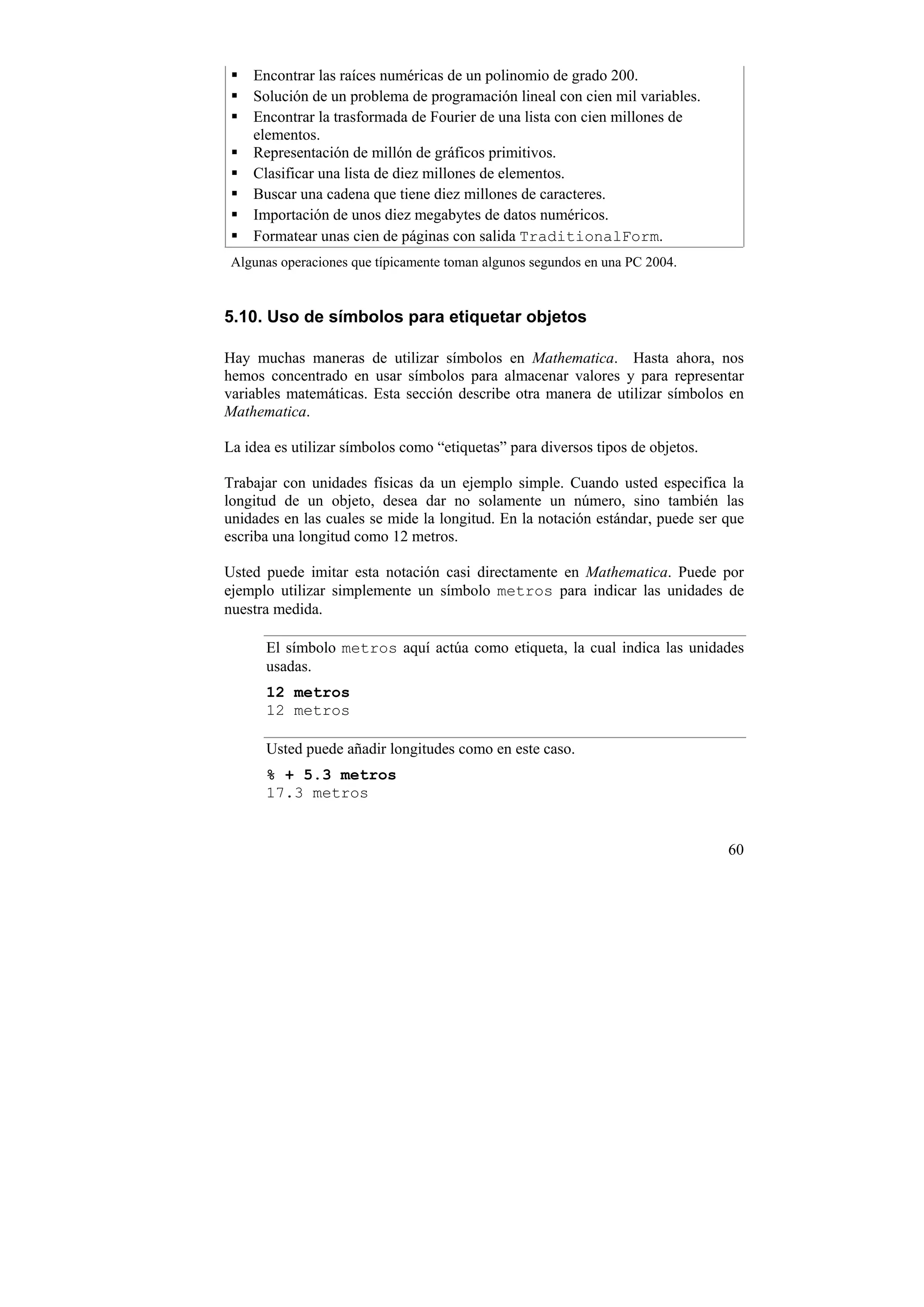 Encontrar las raíces numéricas de un polinomio de grado 200.
    Solución de un problema de programación lineal con cien mil variables.
    Encontrar la trasformada de Fourier de una lista con cien millones de
    elementos.
    Representación de millón de gráficos primitivos.
    Clasificar una lista de diez millones de elementos.
    Buscar una cadena que tiene diez millones de caracteres.
    Importación de unos diez megabytes de datos numéricos.
    Formatear unas cien de páginas con salida TraditionalForm.
 Algunas operaciones que típicamente toman algunos segundos en una PC 2004.


5.10. Uso de símbolos para etiquetar objetos

Hay muchas maneras de utilizar símbolos en Mathematica. Hasta ahora, nos
hemos concentrado en usar símbolos para almacenar valores y para representar
variables matemáticas. Esta sección describe otra manera de utilizar símbolos en
Mathematica.

La idea es utilizar símbolos como “etiquetas” para diversos tipos de objetos.

Trabajar con unidades físicas da un ejemplo simple. Cuando usted especifica la
longitud de un objeto, desea dar no solamente un número, sino también las
unidades en las cuales se mide la longitud. En la notación estándar, puede ser que
escriba una longitud como 12 metros.

Usted puede imitar esta notación casi directamente en Mathematica. Puede por
ejemplo utilizar simplemente un símbolo metros para indicar las unidades de
nuestra medida.

      El símbolo metros aquí actúa como etiqueta, la cual indica las unidades
      usadas.
      12 metros
      12 metros

      Usted puede añadir longitudes como en este caso.
      % + 5.3 metros
      17.3 metros


                                                                                60
 
