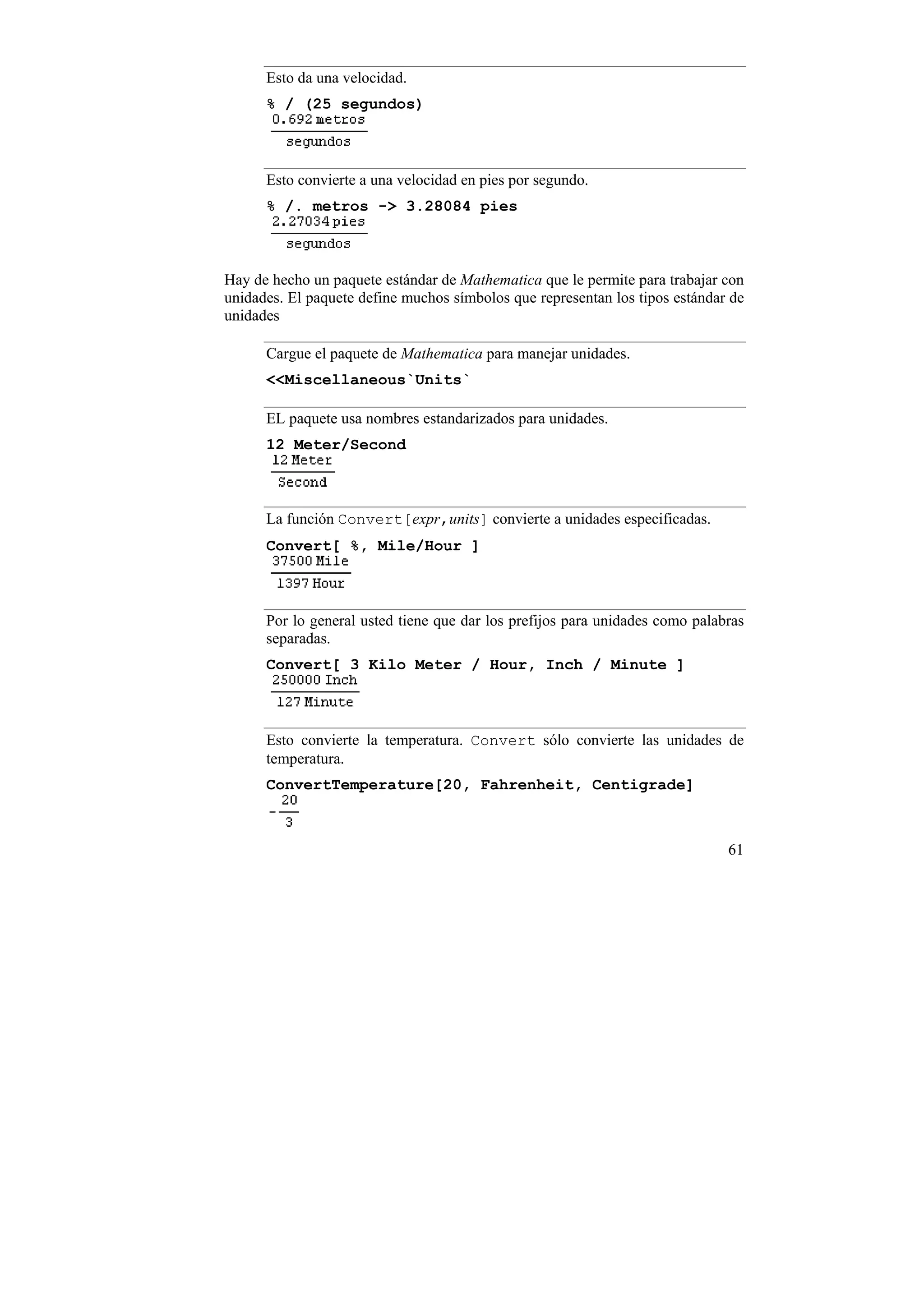 Esto da una velocidad.
      % / (25 segundos)



      Esto convierte a una velocidad en pies por segundo.
      % /. metros -> 3.28084 pies



Hay de hecho un paquete estándar de Mathematica que le permite para trabajar con
unidades. El paquete define muchos símbolos que representan los tipos estándar de
unidades

      Cargue el paquete de Mathematica para manejar unidades.
      <<Miscellaneous`Units`

      EL paquete usa nombres estandarizados para unidades.
      12 Meter/Second



      La función Convert[expr,units] convierte a unidades especificadas.
      Convert[ %, Mile/Hour ]



      Por lo general usted tiene que dar los prefijos para unidades como palabras
      separadas.
      Convert[ 3 Kilo Meter / Hour, Inch / Minute ]



      Esto convierte la temperatura. Convert sólo convierte las unidades de
      temperatura.
      ConvertTemperature[20, Fahrenheit, Centigrade]



                                                                              61
 