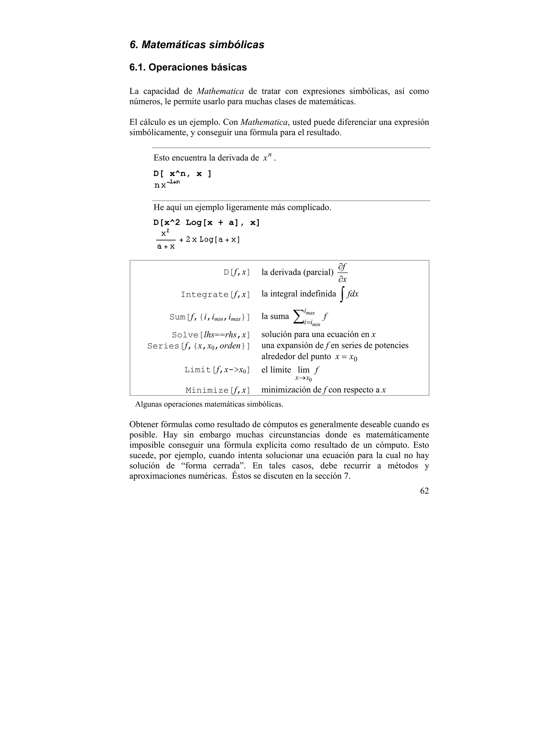 6. Matemáticas simbólicas

6.1. Operaciones básicas

La capacidad de Mathematica de tratar con expresiones simbólicas, así como
números, le permite usarlo para muchas clases de matemáticas.

El cálculo es un ejemplo. Con Mathematica, usted puede diferenciar una expresión
simbólicamente, y conseguir una fórmula para el resultado.

      Esto encuentra la derivada de x n .
      D[ x^n, x ]


      He aquí un ejemplo ligeramente más complicado.
      D[x^2 Log[x + a], x]



                                                                 ∂f
                          D[f,x]     la derivada (parcial)
                                                                 ∂x
              Integrate[f,x]         la integral indefinida      ∫ fdx
                                               ∑i=i
                                                 imax
          Sum[f,{i,imin,imax}]       la suma                 f
                                                       min

         Solve[lhs==rhs,x]           solución para una ecuación en x
    Series[f,{x,x0,orden}]           una expansión de f en series de potencies
                                     alrededor del punto x = x0
               Limit[f,x->x0]        el límite lim f
                                               x→ x0
               Minimize[f,x]         minimización de f con respecto a x
 Algunas operaciones matemáticas simbólicas.

Obtener fórmulas como resultado de cómputos es generalmente deseable cuando es
posible. Hay sin embargo muchas circunstancias donde es matemáticamente
imposible conseguir una fórmula explícita como resultado de un cómputo. Esto
sucede, por ejemplo, cuando intenta solucionar una ecuación para la cual no hay
solución de “forma cerrada”. En tales casos, debe recurrir a métodos y
aproximaciones numéricas. Éstos se discuten en la sección 7.
                                                                                 62
 