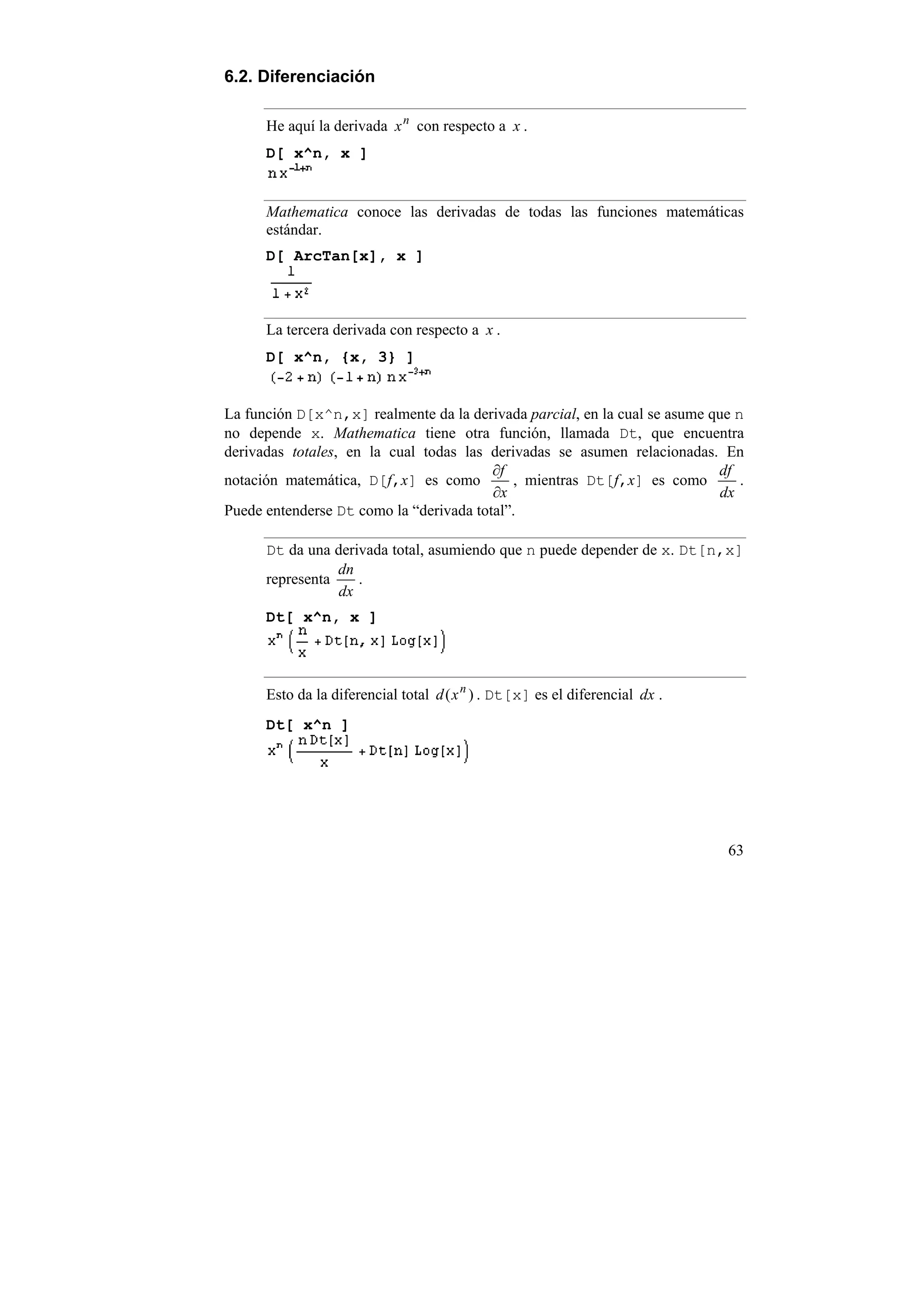 6.2. Diferenciación

      He aquí la derivada x n con respecto a x .
      D[ x^n, x ]


      Mathematica conoce las derivadas de todas las funciones matemáticas
      estándar.
      D[ ArcTan[x], x ]



      La tercera derivada con respecto a x .
      D[ x^n, {x, 3} ]


La función D[x^n,x] realmente da la derivada parcial, en la cual se asume que n
no depende x. Mathematica tiene otra función, llamada Dt, que encuentra
derivadas totales, en la cual todas las derivadas se asumen relacionadas. En
                                         ∂f                                df
notación matemática, D[f,x] es como         , mientras Dt[f,x] es como         .
                                         ∂x                                 dx
Puede entenderse Dt como la “derivada total”.

      Dt da una derivada total, asumiendo que n puede depender de x. Dt[n,x]
                 dn
      representa    .
                 dx
      Dt[ x^n, x ]



      Esto da la diferencial total d ( x n ) . Dt[x] es el diferencial dx .
      Dt[ x^n ]




                                                                              63
 