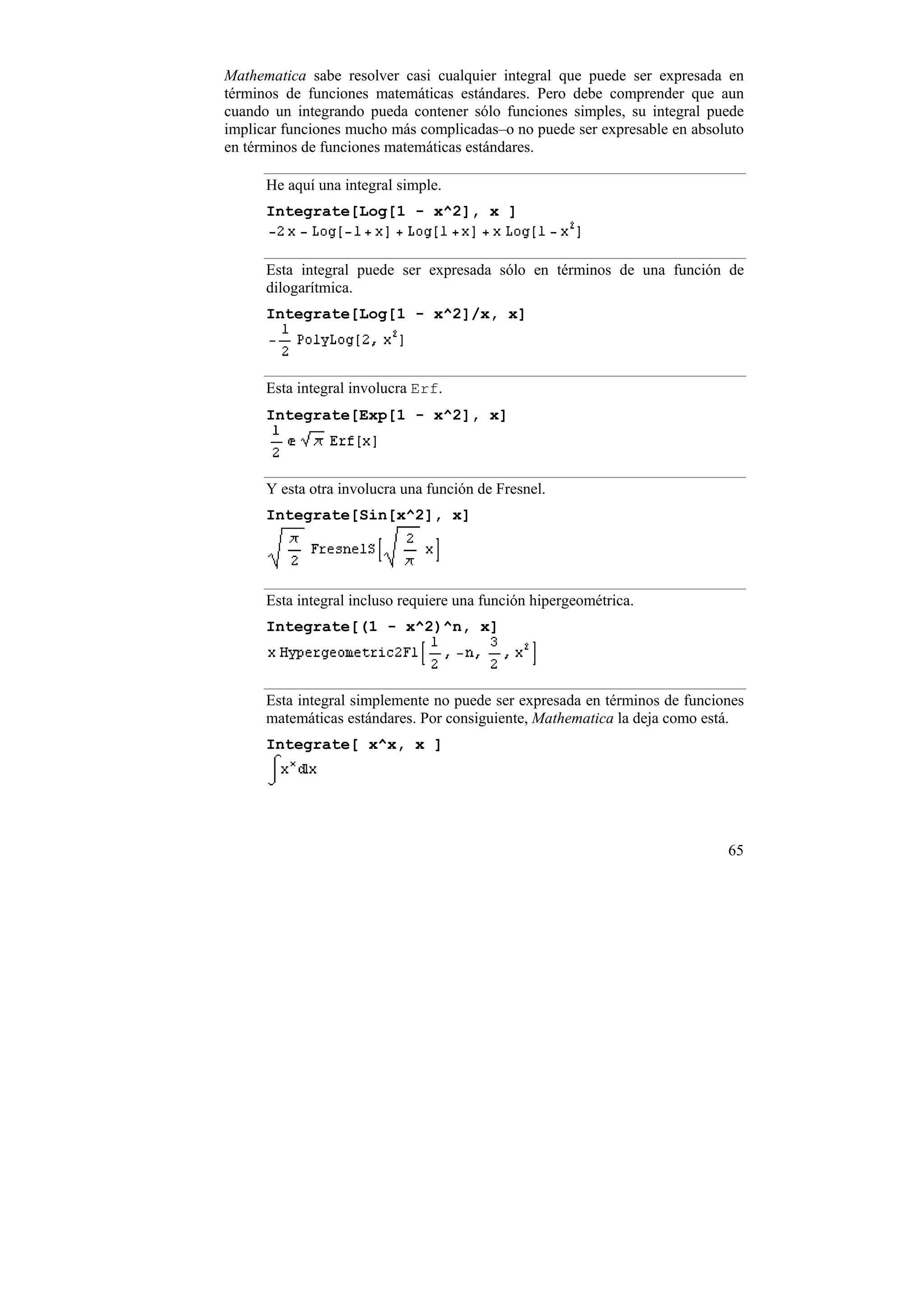 Mathematica sabe resolver casi cualquier integral que puede ser expresada en
términos de funciones matemáticas estándares. Pero debe comprender que aun
cuando un integrando pueda contener sólo funciones simples, su integral puede
implicar funciones mucho más complicadas–o no puede ser expresable en absoluto
en términos de funciones matemáticas estándares.

      He aquí una integral simple.
      Integrate[Log[1 - x^2], x ]


      Esta integral puede ser expresada sólo en términos de una función de
      dilogarítmica.
      Integrate[Log[1 - x^2]/x, x]



      Esta integral involucra Erf.
      Integrate[Exp[1 - x^2], x]



      Y esta otra involucra una función de Fresnel.
      Integrate[Sin[x^2], x]




      Esta integral incluso requiere una función hipergeométrica.
      Integrate[(1 - x^2)^n, x]



      Esta integral simplemente no puede ser expresada en términos de funciones
      matemáticas estándares. Por consiguiente, Mathematica la deja como está.
      Integrate[ x^x, x ]




                                                                            65
 