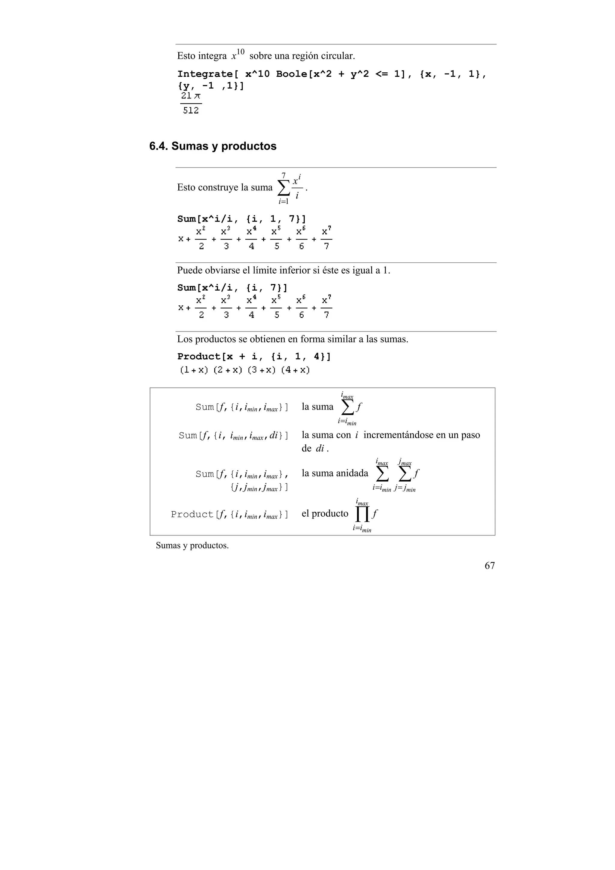 Esto integra x10 sobre una región circular.
      Integrate[ x^10 Boole[x^2 + y^2 <= 1], {x, -1, 1},
      {y, -1 ,1}]




6.4. Sumas y productos

                                 7
                                       xi
      Esto construye la suma   ∑i           .
                                i =1

      Sum[x^i/i, {i, 1, 7}]



      Puede obviarse el límite inferior si éste es igual a 1.
      Sum[x^i/i, {i, 7}]



      Los productos se obtienen en forma similar a las sumas.
      Product[x + i, {i, 1, 4}]


                                                       imax
          Sum[f,{i,imin,imax}]              la suma    ∑f
                                                      i =imin
      Sum[f,{i, imin,imax,di}]              la suma con i incrementándose en un paso
                                            de di .
                                                                      imax    jmax
          Sum[f,{i,imin,imax},              la suma anidada           ∑ ∑f
                {j,jmin,jmax}]                                       i =imin j = jmin
                                                              imax
    Product[f,{i,imin,imax}]                el producto       ∏f
                                                           i =imin

 Sumas y productos.

                                                                                        67
 