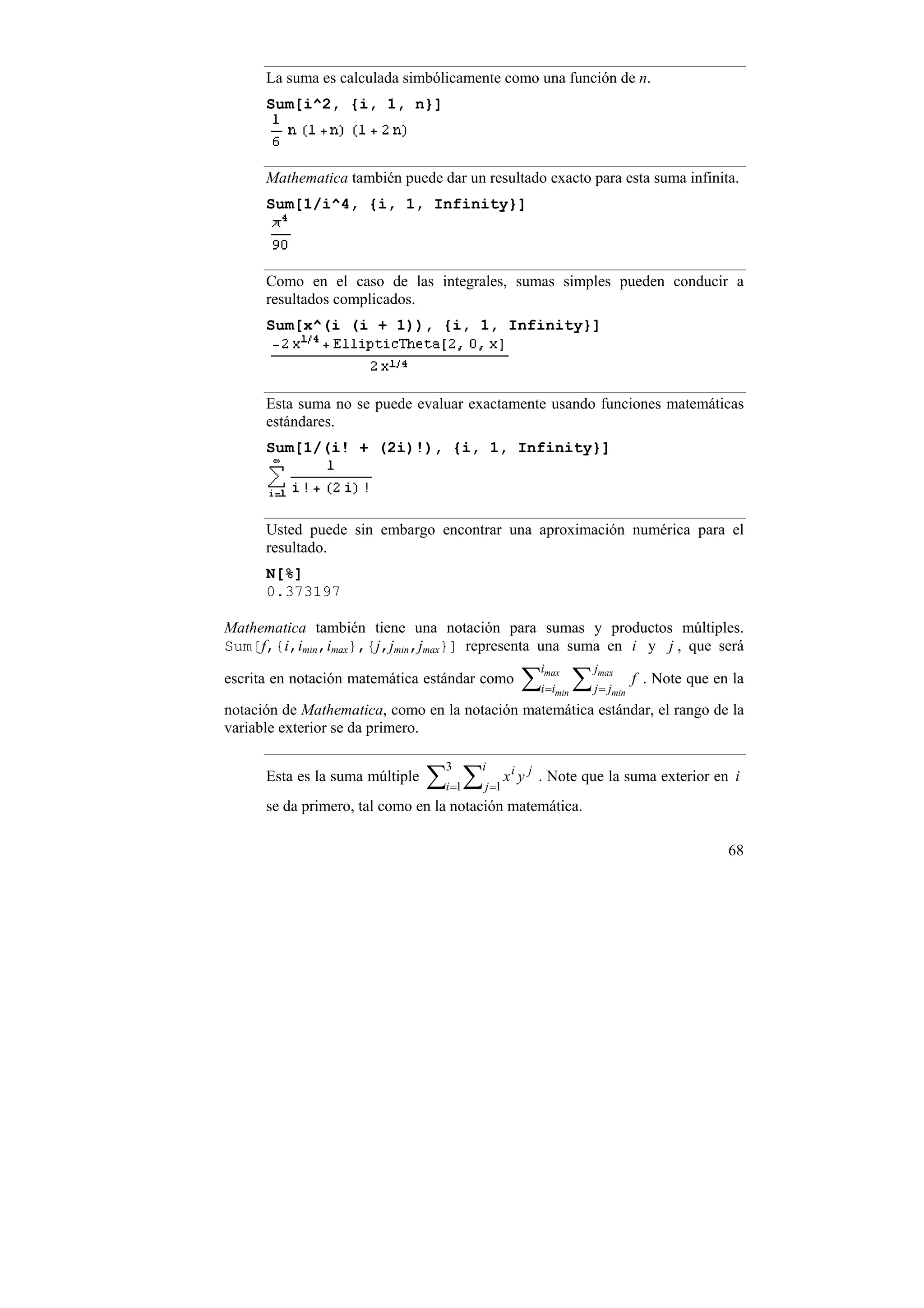 La suma es calculada simbólicamente como una función de n.
      Sum[i^2, {i, 1, n}]



      Mathematica también puede dar un resultado exacto para esta suma infinita.
      Sum[1/i^4, {i, 1, Infinity}]



      Como en el caso de las integrales, sumas simples pueden conducir a
      resultados complicados.
      Sum[x^(i (i + 1)), {i, 1, Infinity}]




      Esta suma no se puede evaluar exactamente usando funciones matemáticas
      estándares.
      Sum[1/(i! + (2i)!), {i, 1, Infinity}]




      Usted puede sin embargo encontrar una aproximación numérica para el
      resultado.
      N[%]
      0.373197

Mathematica también tiene una notación para sumas y productos múltiples.
Sum[f,{i,imin,imax},{j,jmin,jmax}] representa una suma en i y j , que será

                                                ∑i=i ∑ j= j
                                                   imax     jmax
escrita en notación matemática estándar como                         f . Note que en la
                                                      min      min

notación de Mathematica, como en la notación matemática estándar, el rango de la
variable exterior se da primero.


                                 ∑i=1 ∑ j=1 x i y j . Note que la suma exterior en i
                                    3     i
      Esta es la suma múltiple
      se da primero, tal como en la notación matemática.

                                                                                    68
 