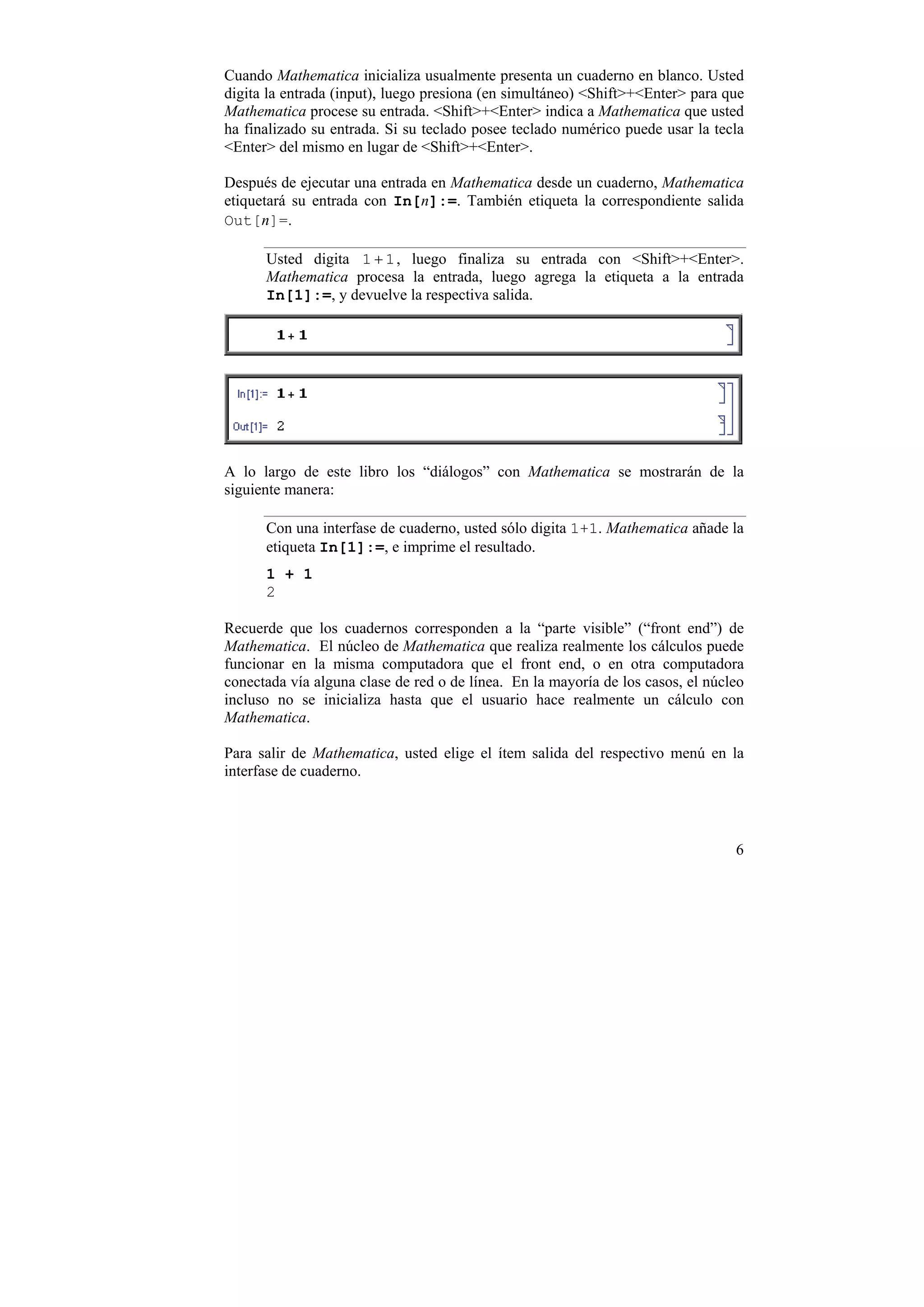 Cuando Mathematica inicializa usualmente presenta un cuaderno en blanco. Usted
digita la entrada (input), luego presiona (en simultáneo) <Shift>+<Enter> para que
Mathematica procese su entrada. <Shift>+<Enter> indica a Mathematica que usted
ha finalizado su entrada. Si su teclado posee teclado numérico puede usar la tecla
<Enter> del mismo en lugar de <Shift>+<Enter>.

Después de ejecutar una entrada en Mathematica desde un cuaderno, Mathematica
etiquetará su entrada con In[n]:=. También etiqueta la correspondiente salida
Out[n]=.

      Usted digita 1 + 1 , luego finaliza su entrada con <Shift>+<Enter>.
      Mathematica procesa la entrada, luego agrega la etiqueta a la entrada
      In[1]:=, y devuelve la respectiva salida.




A lo largo de este libro los “diálogos” con Mathematica se mostrarán de la
siguiente manera:

      Con una interfase de cuaderno, usted sólo digita 1+1. Mathematica añade la
      etiqueta In[1]:=, e imprime el resultado.
      1 + 1
      2

Recuerde que los cuadernos corresponden a la “parte visible” (“front end”) de
Mathematica. El núcleo de Mathematica que realiza realmente los cálculos puede
funcionar en la misma computadora que el front end, o en otra computadora
conectada vía alguna clase de red o de línea. En la mayoría de los casos, el núcleo
incluso no se inicializa hasta que el usuario hace realmente un cálculo con
Mathematica.

Para salir de Mathematica, usted elige el ítem salida del respectivo menú en la
interfase de cuaderno.




                                                                                 6
 