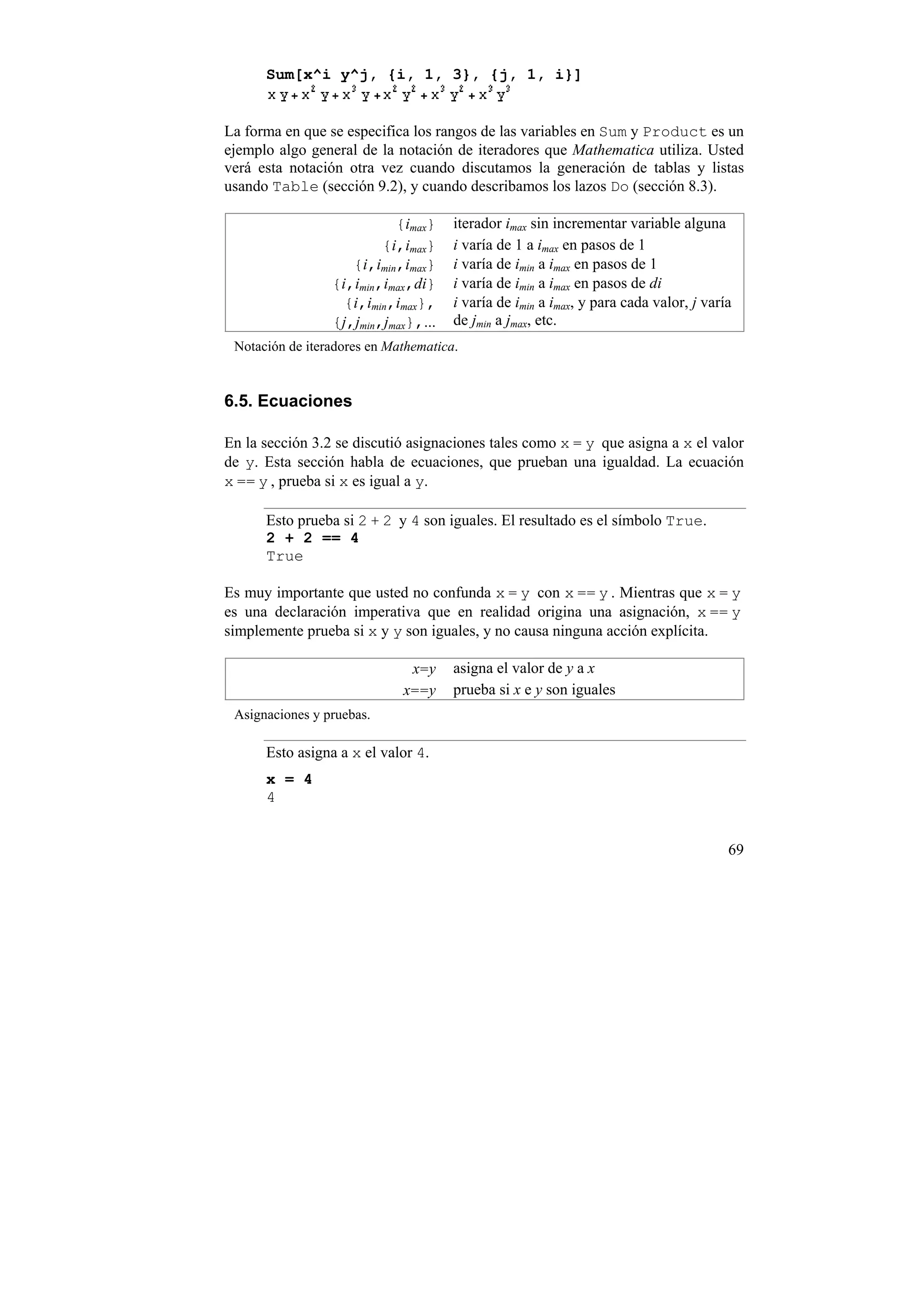 Sum[x^i y^j, {i, 1, 3}, {j, 1, i}]


La forma en que se especifica los rangos de las variables en Sum y Product es un
ejemplo algo general de la notación de iteradores que Mathematica utiliza. Usted
verá esta notación otra vez cuando discutamos la generación de tablas y listas
usando Table (sección 9.2), y cuando describamos los lazos Do (sección 8.3).

                           {imax}     iterador imax sin incrementar variable alguna
                         {i,imax}     i varía de 1 a imax en pasos de 1
                    {i,imin,imax}     i varía de imin a imax en pasos de 1
                 {i,imin,imax,di}     i varía de imin a imax en pasos de di
                   {i,imin,imax},     i varía de imin a imax, y para cada valor, j varía
                 {j,jmin,jmax},...    de jmin a jmax, etc.
 Notación de iteradores en Mathematica.


6.5. Ecuaciones

En la sección 3.2 se discutió asignaciones tales como x = y que asigna a x el valor
de y. Esta sección habla de ecuaciones, que prueban una igualdad. La ecuación
x == y , prueba si x es igual a y.

      Esto prueba si 2 + 2 y 4 son iguales. El resultado es el símbolo True.
      2 + 2 == 4
      True

Es muy importante que usted no confunda x = y con x == y . Mientras que x = y
es una declaración imperativa que en realidad origina una asignación, x == y
simplemente prueba si x y y son iguales, y no causa ninguna acción explícita.

                              x=y     asigna el valor de y a x
                             x==y     prueba si x e y son iguales
 Asignaciones y pruebas.

      Esto asigna a x el valor 4.
      x = 4
      4


                                                                                       69
 