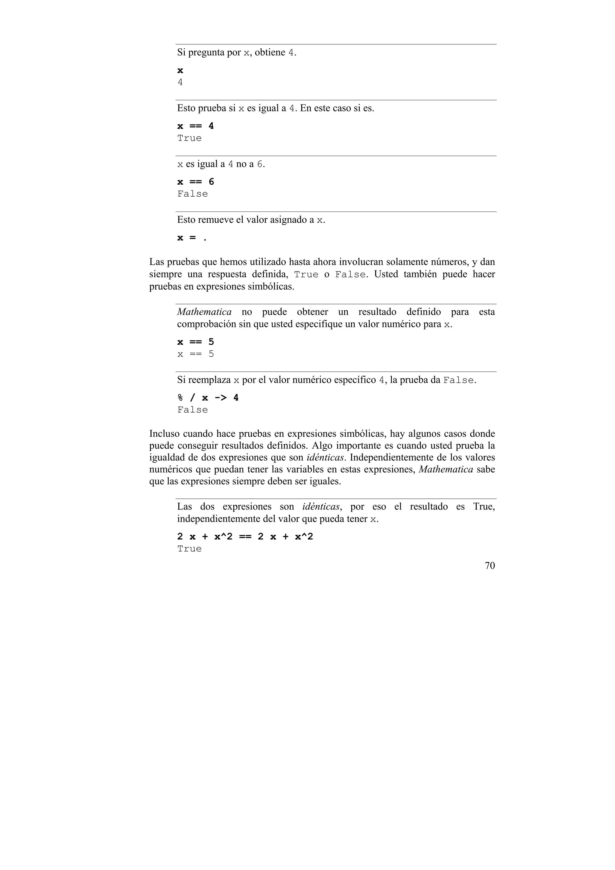 Si pregunta por x, obtiene 4.
      x
      4

      Esto prueba si x es igual a 4. En este caso si es.
      x == 4
      True

      x es igual a 4 no a 6.
      x == 6
      False

      Esto remueve el valor asignado a x.
      x = .

Las pruebas que hemos utilizado hasta ahora involucran solamente números, y dan
siempre una respuesta definida, True o False. Usted también puede hacer
pruebas en expresiones simbólicas.

      Mathematica no puede obtener un resultado definido para esta
      comprobación sin que usted especifique un valor numérico para x.
      x == 5
      x == 5

      Si reemplaza x por el valor numérico específico 4, la prueba da False.
      % / x -> 4
      False

Incluso cuando hace pruebas en expresiones simbólicas, hay algunos casos donde
puede conseguir resultados definidos. Algo importante es cuando usted prueba la
igualdad de dos expresiones que son idénticas. Independientemente de los valores
numéricos que puedan tener las variables en estas expresiones, Mathematica sabe
que las expresiones siempre deben ser iguales.

      Las dos expresiones son idénticas, por eso el resultado es True,
      independientemente del valor que pueda tener x.
      2 x + x^2 == 2 x + x^2
      True
                                                                               70
 