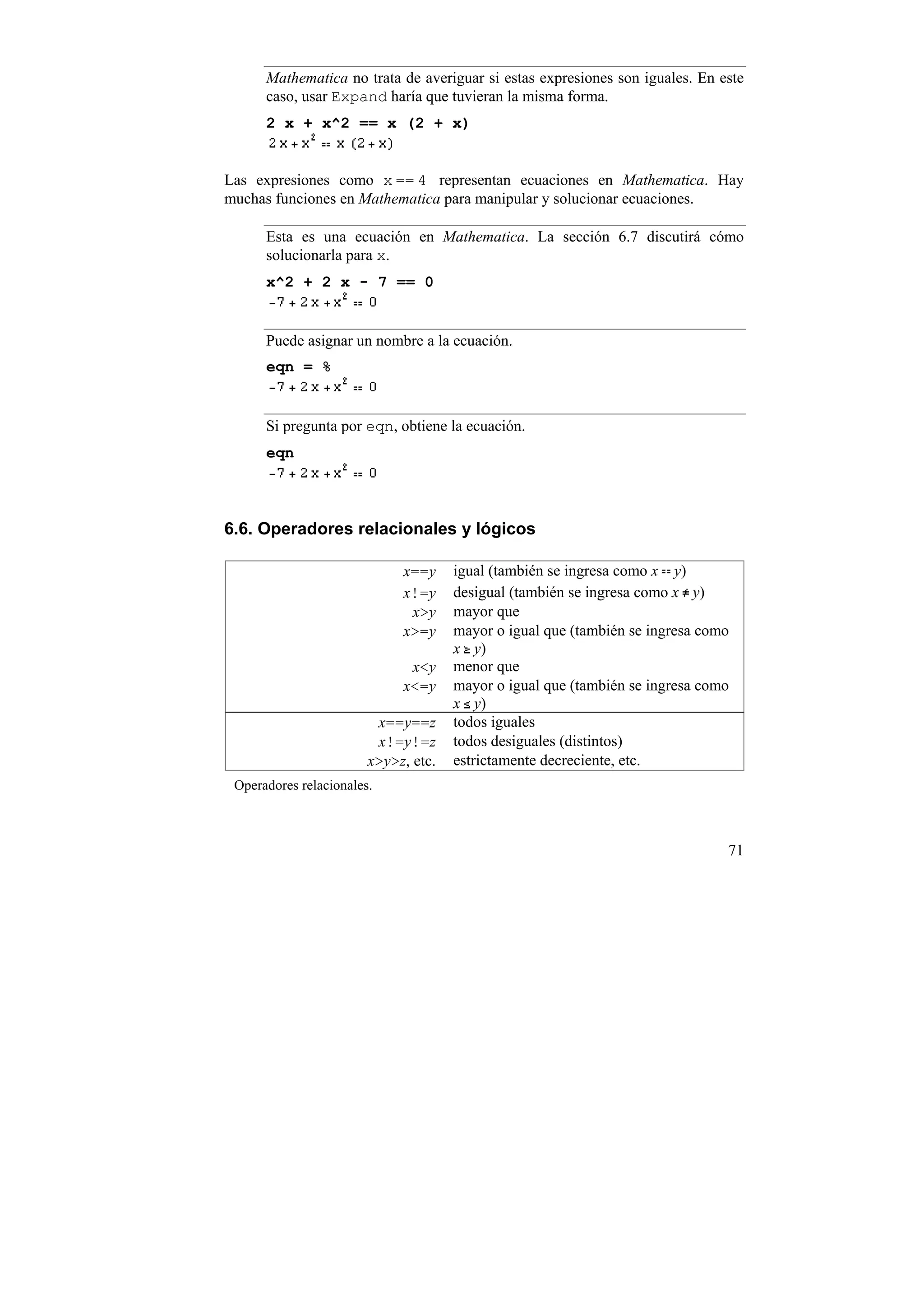Mathematica no trata de averiguar si estas expresiones son iguales. En este
      caso, usar Expand haría que tuvieran la misma forma.
      2 x + x^2 == x (2 + x)


Las expresiones como x == 4 representan ecuaciones en Mathematica. Hay
muchas funciones en Mathematica para manipular y solucionar ecuaciones.

      Esta es una ecuación en Mathematica. La sección 6.7 discutirá cómo
      solucionarla para x.
      x^2 + 2 x - 7 == 0


      Puede asignar un nombre a la ecuación.
      eqn = %


      Si pregunta por eqn, obtiene la ecuación.
      eqn



6.6. Operadores relacionales y lógicos

                             x==y     igual (también se ingresa como x y)
                             x!=y     desigual (también se ingresa como x y)
                              x>y     mayor que
                             x>=y     mayor o igual que (también se ingresa como
                                      x y)
                              x<y     menor que
                             x<=y     mayor o igual que (también se ingresa como
                                      x y)
                         x==y==z      todos iguales
                         x!=y!=z      todos desiguales (distintos)
                        x>y>z, etc.   estrictamente decreciente, etc.
 Operadores relacionales.



                                                                               71
 