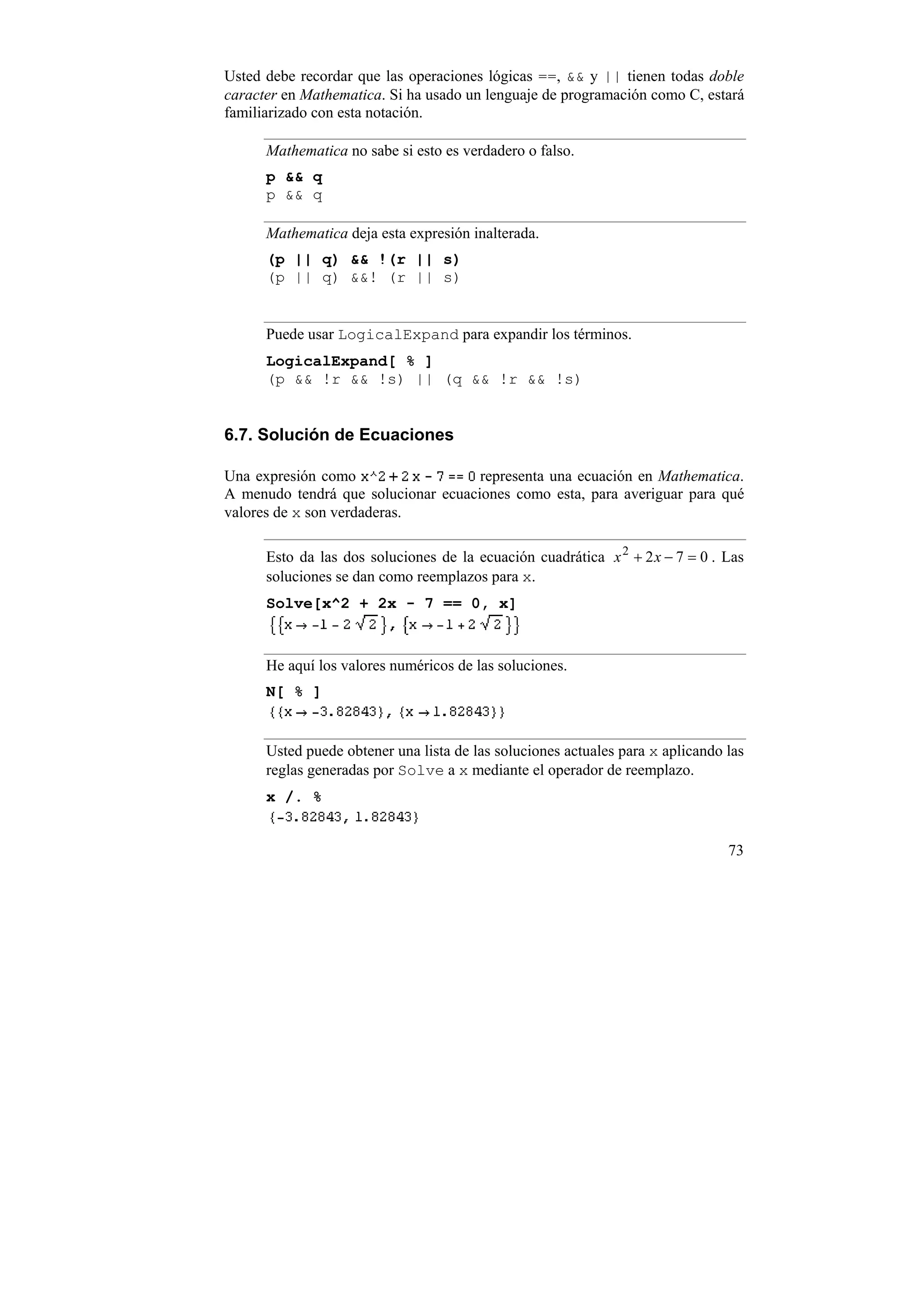 Usted debe recordar que las operaciones lógicas ==, && y || tienen todas doble
caracter en Mathematica. Si ha usado un lenguaje de programación como C, estará
familiarizado con esta notación.

      Mathematica no sabe si esto es verdadero o falso.
      p && q
      p && q

      Mathematica deja esta expresión inalterada.
      (p || q) && !(r || s)
      (p || q) &&! (r || s)


      Puede usar LogicalExpand para expandir los términos.
      LogicalExpand[ % ]
      (p && !r && !s) || (q && !r && !s)


6.7. Solución de Ecuaciones

Una expresión como                   representa una ecuación en Mathematica.
A menudo tendrá que solucionar ecuaciones como esta, para averiguar para qué
valores de x son verdaderas.

      Esto da las dos soluciones de la ecuación cuadrática x 2 + 2 x − 7 = 0 . Las
      soluciones se dan como reemplazos para x.
      Solve[x^2 + 2x - 7 == 0, x]



      He aquí los valores numéricos de las soluciones.
      N[ % ]


      Usted puede obtener una lista de las soluciones actuales para x aplicando las
      reglas generadas por Solve a x mediante el operador de reemplazo.
      x /. %


                                                                                73
 