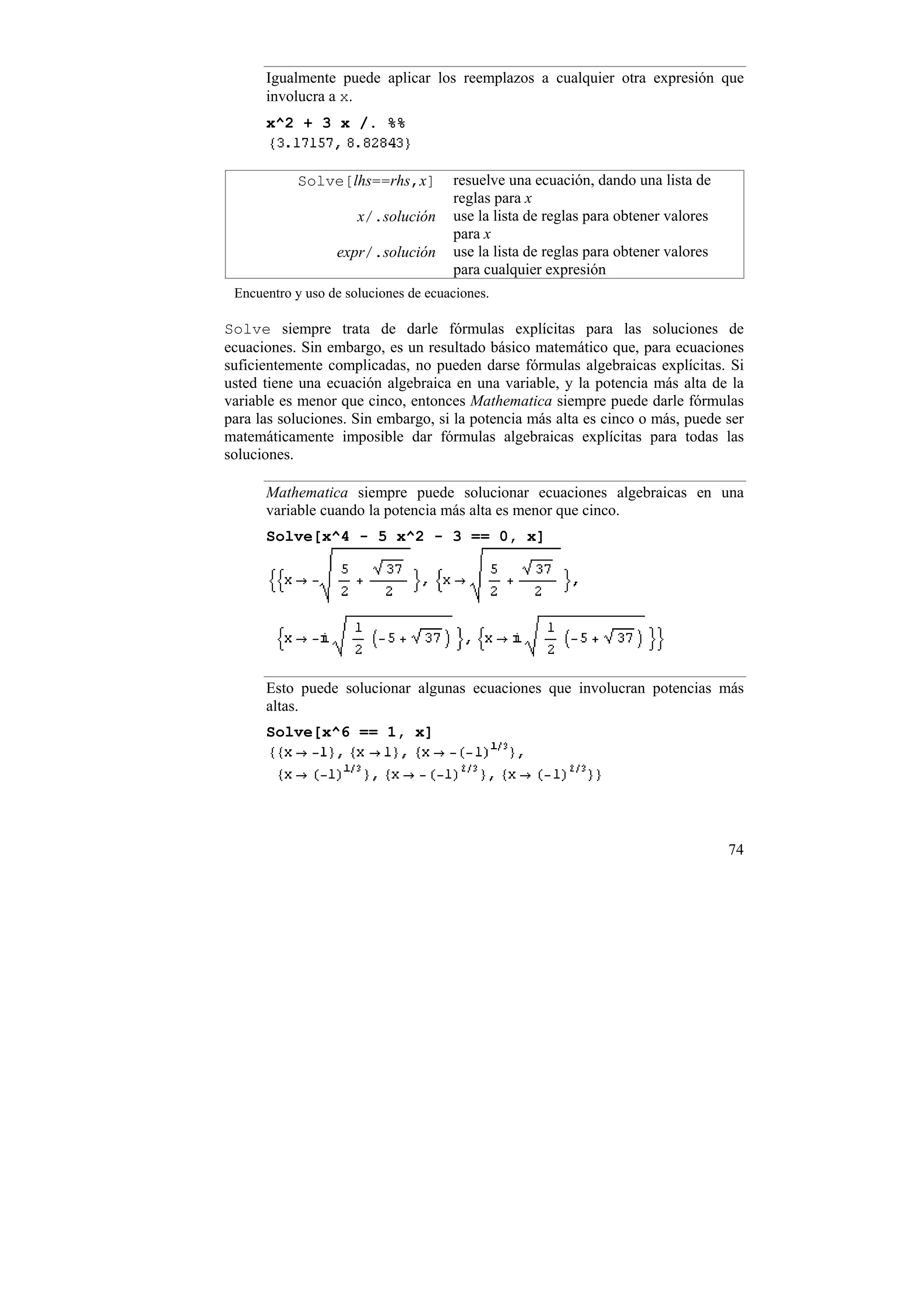 Igualmente puede aplicar los reemplazos a cualquier otra expresión que
      involucra a x.
      x^2 + 3 x /. %%


           Solve[lhs==rhs,x]          resuelve una ecuación, dando una lista de
                                      reglas para x
                      x/.solución     use la lista de reglas para obtener valores
                                      para x
                  expr/.solución      use la lista de reglas para obtener valores
                                      para cualquier expresión
 Encuentro y uso de soluciones de ecuaciones.

Solve siempre trata de darle fórmulas explícitas para las soluciones de
ecuaciones. Sin embargo, es un resultado básico matemático que, para ecuaciones
suficientemente complicadas, no pueden darse fórmulas algebraicas explícitas. Si
usted tiene una ecuación algebraica en una variable, y la potencia más alta de la
variable es menor que cinco, entonces Mathematica siempre puede darle fórmulas
para las soluciones. Sin embargo, si la potencia más alta es cinco o más, puede ser
matemáticamente imposible dar fórmulas algebraicas explícitas para todas las
soluciones.

      Mathematica siempre puede solucionar ecuaciones algebraicas en una
      variable cuando la potencia más alta es menor que cinco.
      Solve[x^4 - 5 x^2 - 3 == 0, x]




      Esto puede solucionar algunas ecuaciones que involucran potencias más
      altas.
      Solve[x^6 == 1, x]




                                                                                    74
 