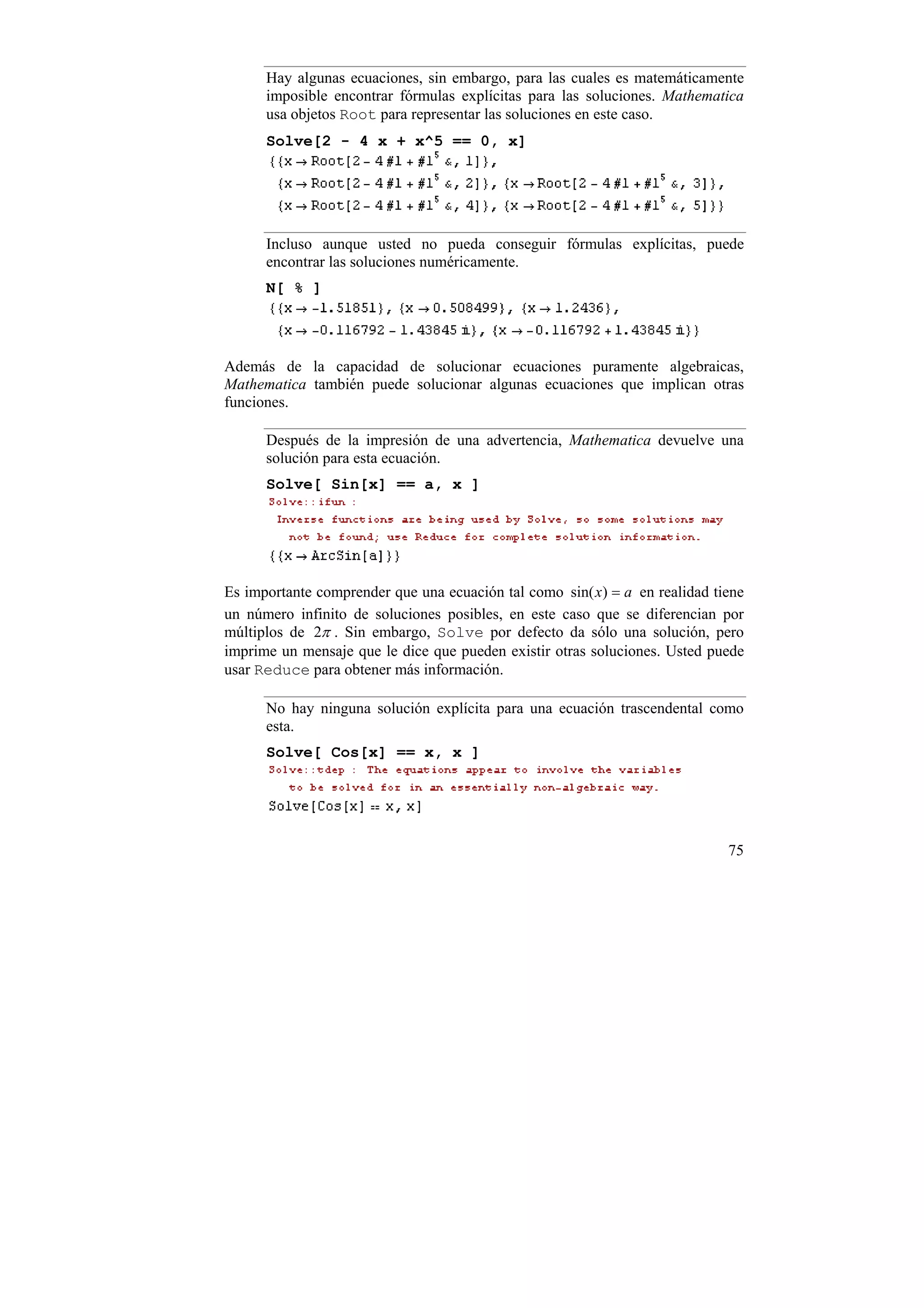 Hay algunas ecuaciones, sin embargo, para las cuales es matemáticamente
      imposible encontrar fórmulas explícitas para las soluciones. Mathematica
      usa objetos Root para representar las soluciones en este caso.
      Solve[2 - 4 x + x^5 == 0, x]




      Incluso aunque usted no pueda conseguir fórmulas explícitas, puede
      encontrar las soluciones numéricamente.
      N[ % ]




Además de la capacidad de solucionar ecuaciones puramente algebraicas,
Mathematica también puede solucionar algunas ecuaciones que implican otras
funciones.

      Después de la impresión de una advertencia, Mathematica devuelve una
      solución para esta ecuación.
      Solve[ Sin[x] == a, x ]




Es importante comprender que una ecuación tal como sin( x) = a en realidad tiene
un número infinito de soluciones posibles, en este caso que se diferencian por
múltiplos de 2π . Sin embargo, Solve por defecto da sólo una solución, pero
imprime un mensaje que le dice que pueden existir otras soluciones. Usted puede
usar Reduce para obtener más información.

      No hay ninguna solución explícita para una ecuación trascendental como
      esta.
      Solve[ Cos[x] == x, x ]




                                                                             75
 