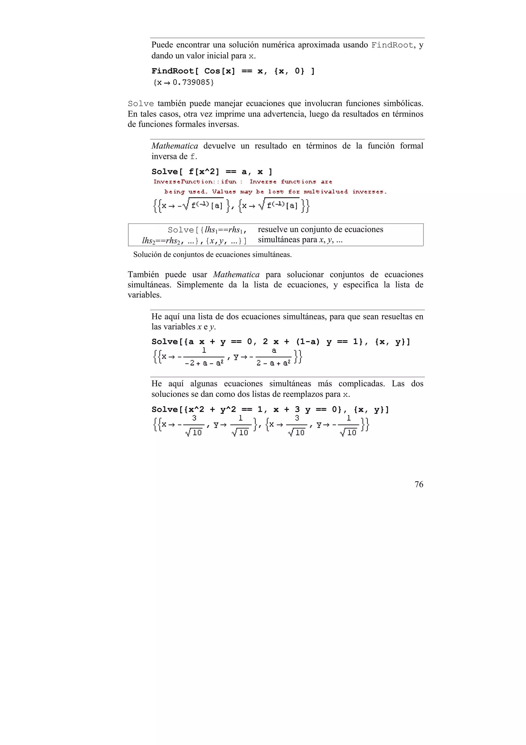 Puede encontrar una solución numérica aproximada usando FindRoot, y
      dando un valor inicial para x.
      FindRoot[ Cos[x] == x, {x, 0} ]


Solve también puede manejar ecuaciones que involucran funciones simbólicas.
En tales casos, otra vez imprime una advertencia, luego da resultados en términos
de funciones formales inversas.

      Mathematica devuelve un resultado en términos de la función formal
      inversa de f.
      Solve[ f[x^2] == a, x ]




         Solve[{lhs1==rhs1,           resuelve un conjunto de ecuaciones
   lhs2==rhs2, ...},{x,y, ...}]       simultáneas para x, y, ...
 Solución de conjuntos de ecuaciones simultáneas.

También puede usar Mathematica para solucionar conjuntos de ecuaciones
simultáneas. Simplemente da la lista de ecuaciones, y especifica la lista de
variables.

      He aquí una lista de dos ecuaciones simultáneas, para que sean resueltas en
      las variables x e y.
      Solve[{a x + y == 0, 2 x + (1-a) y == 1}, {x, y}]



      He aquí algunas ecuaciones simultáneas más complicadas. Las dos
      soluciones se dan como dos listas de reemplazos para x.
      Solve[{x^2 + y^2 == 1, x + 3 y == 0}, {x, y}]




                                                                              76
 