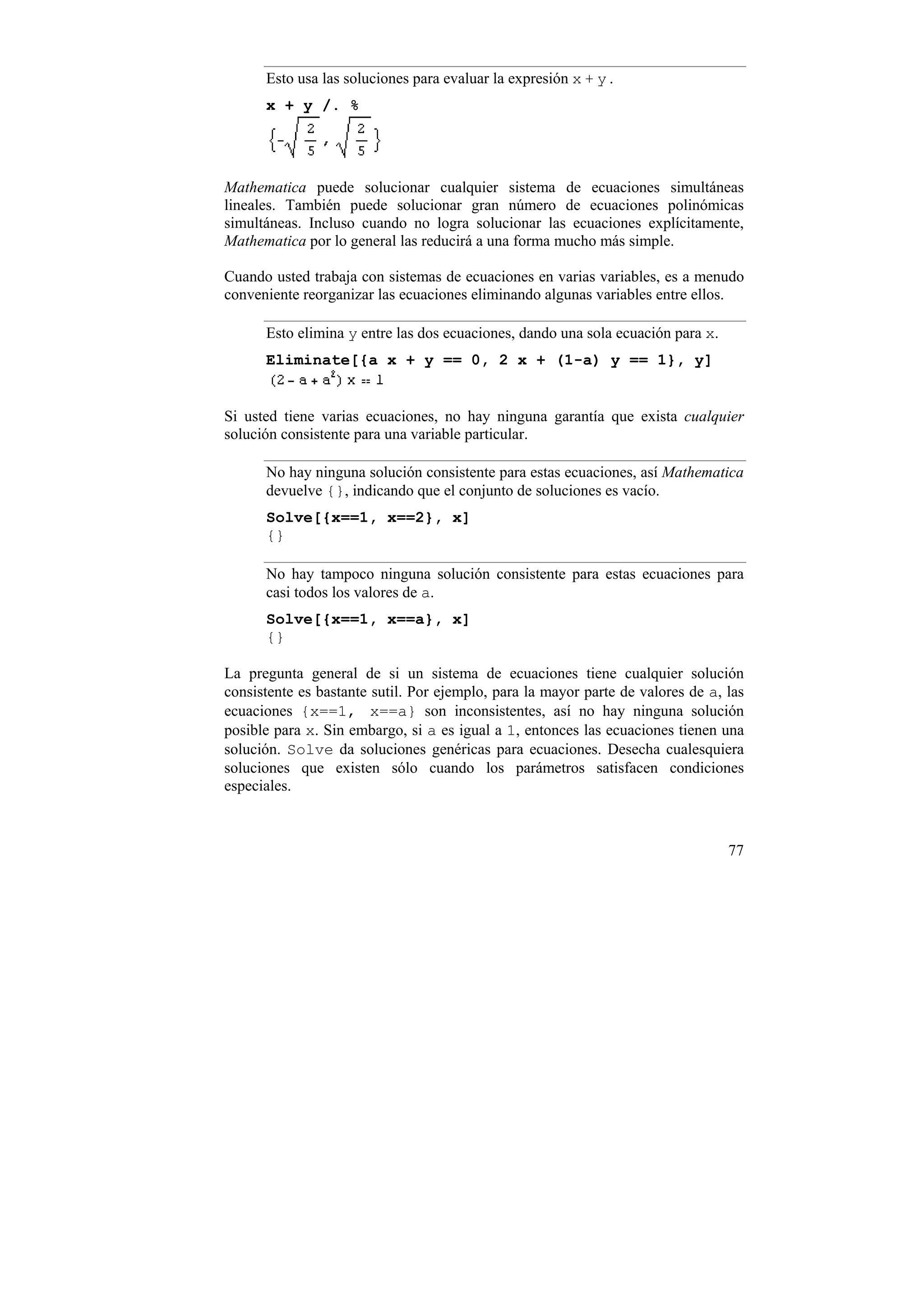 Esto usa las soluciones para evaluar la expresión x + y .
      x + y /. %




Mathematica puede solucionar cualquier sistema de ecuaciones simultáneas
lineales. También puede solucionar gran número de ecuaciones polinómicas
simultáneas. Incluso cuando no logra solucionar las ecuaciones explícitamente,
Mathematica por lo general las reducirá a una forma mucho más simple.

Cuando usted trabaja con sistemas de ecuaciones en varias variables, es a menudo
conveniente reorganizar las ecuaciones eliminando algunas variables entre ellos.

      Esto elimina y entre las dos ecuaciones, dando una sola ecuación para x.
      Eliminate[{a x + y == 0, 2 x + (1-a) y == 1}, y]


Si usted tiene varias ecuaciones, no hay ninguna garantía que exista cualquier
solución consistente para una variable particular.

      No hay ninguna solución consistente para estas ecuaciones, así Mathematica
      devuelve {}, indicando que el conjunto de soluciones es vacío.
      Solve[{x==1, x==2}, x]
      {}

      No hay tampoco ninguna solución consistente para estas ecuaciones para
      casi todos los valores de a.
      Solve[{x==1, x==a}, x]
      {}

La pregunta general de si un sistema de ecuaciones tiene cualquier solución
consistente es bastante sutil. Por ejemplo, para la mayor parte de valores de a, las
ecuaciones {x==1, x==a} son inconsistentes, así no hay ninguna solución
posible para x. Sin embargo, si a es igual a 1, entonces las ecuaciones tienen una
solución. Solve da soluciones genéricas para ecuaciones. Desecha cualesquiera
soluciones que existen sólo cuando los parámetros satisfacen condiciones
especiales.



                                                                                 77
 